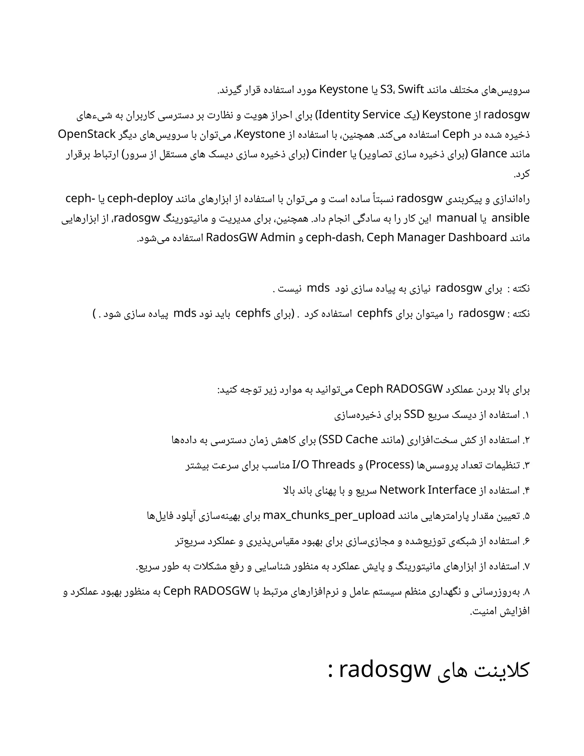 ‫د‬‫ن‬‫ن‬‫ما‬ ‫ف‬‫ل‬‫ت‬ ‫خ‬‫م‬ ‫‌های‬
‫س‬‫سروی‬
3
S ، Swift
‫یا‬
Keystone
.‫د‬‫ن‬‫یر‬‫گ‬ ‫رار‬‫ق‬ ‫اده‬‫ف‬‫ت‬‫اس‬ ‫مورد‬
radosgw
‫ز‬‫ا‬
Keystone
‫یک‬(
Identity Service
‫‌های‬
‫ء‬‌
‫ی‬ ‫ش‬ ‫به‬
‫ن‬
‫کاربرا‬ ‫رسی‬‫ت‬‫دس‬ ‫بر‬ ‫ت‬‫ار‬ ‫نظ‬ ‫و‬ ‫ت‬‫هوی‬ ‫ز‬‫احرا‬ ‫برای‬ )
‫در‬ ‫ده‬ ‫ش‬ ‫یره‬ ‫خ‬‫ذ‬
Ceph
‫ز‬‫ا‬ ‫اده‬‫ف‬‫ت‬‫اس‬ ‫با‬ ،
‫ن‬
‫ی‬‫ن‬ ‫همچ‬ .‫د‬‫ن‬‫‌ک‬
‫ی‬‫م‬ ‫اده‬‫ف‬‫ت‬‫اس‬
Keystone
‫ر‬‫گ‬‫دی‬ ‫‌های‬
‫س‬‫سروی‬ ‫با‬
‫ن‬
‫وا‬‫ت‬‌
‫ی‬‫م‬ ،
OpenStack
‫د‬‫ن‬‫ن‬‫ما‬
Glance
‫یا‬ ‫صاویر‬‫ت‬ ‫ی‬‫ز‬‫سا‬ ‫یره‬ ‫خ‬‫ذ‬ ‫برای‬
) (
Cinder
‫رار‬‫ق‬‫بر‬ ‫باط‬‫ت‬‫ار‬ ‫سرور‬ ‫ز‬‫ا‬ ‫ل‬‫ق‬‫ت‬‫مس‬ ‫های‬ ‫دیسک‬ ‫ی‬‫ز‬‫سا‬ ‫یره‬ ‫خ‬‫ذ‬ ‫برای‬
) (
.‫کرد‬
‫دی‬‫ن‬‫پیکرب‬ ‫و‬ ‫ی‬‫ز‬‫دا‬‫ن‬‫‌ا‬
‫ه‬‫را‬
radosgw
‫د‬‫ن‬‫ن‬‫ما‬ ‫ارهای‬‫ز‬‫اب‬ ‫ز‬‫ا‬ ‫اده‬‫ف‬‫ت‬‫اس‬ ‫با‬
‫ن‬
‫وا‬‫ت‬‌
‫ی‬‫م‬ ‫و‬ ‫ت‬‫اس‬ ‫ساده‬ ‫ًا‬‫ت‬‫سب‬‫ن‬
ceph-deploy
‫یا‬
ceph-
ansible
‫یا‬
manual
‫گ‬‫ن‬‫وری‬‫ت‬‫ی‬‫ن‬‫ما‬ ‫و‬ ‫ت‬‫مدیری‬ ‫برای‬ ،
‫ن‬
‫ی‬‫ن‬ ‫همچ‬ .‫داد‬ ‫ام‬ ‫ج‬‫ن‬‫ا‬ ‫ی‬‫گ‬‫ساد‬ ‫به‬ ‫را‬ ‫کار‬
‫ن‬
‫ای‬
radosgw
‫ارهایی‬‫ز‬‫اب‬ ‫ز‬‫ا‬ ،
‫د‬‫ن‬‫ن‬‫ما‬
ceph-dash، Ceph Manager Dashboard
‫و‬
RadosGW Admin
.‫ود‬ ‫ش‬‌
‫ی‬‫م‬ ‫اده‬‫ف‬‫ت‬‫اس‬
‫برای‬ : ‫ه‬‫ت‬‫ک‬‫ن‬
radosgw
‫ود‬‫ن‬ ‫ی‬‫ز‬‫سا‬ ‫پیاده‬ ‫به‬ ‫ی‬‫ز‬‫یا‬‫ن‬
mds
. ‫ت‬‫یس‬‫ن‬
: ‫ه‬‫ت‬‫ک‬‫ن‬
radosgw
‫برای‬
‫ن‬
‫وا‬‫ت‬‫می‬ ‫را‬
cephfs
‫برای‬ . ‫کرد‬ ‫اده‬‫ف‬‫ت‬‫اس‬
(
cephfs
‫ود‬‫ن‬ ‫باید‬
mds
. ‫ود‬ ‫ش‬ ‫ی‬‫ز‬‫سا‬ ‫پیاده‬
)
‫عملکرد‬
‫ن‬
‫برد‬ ‫بالا‬ ‫برای‬
Ceph RADOSGW
:‫ید‬‫ن‬‫ک‬ ‫ه‬ ‫وج‬‫ت‬ ‫یر‬‫ز‬ ‫موارد‬ ‫به‬ ‫ید‬‫ن‬‫وا‬‫ت‬‌
‫ی‬‫م‬
۱
‫سریع‬ ‫دیسک‬ ‫ز‬‫ا‬ ‫اده‬‫ف‬‫ت‬‫اس‬ .
SSD
‫ی‬‫ز‬‫‌سا‬
‫ه‬‫یر‬ ‫خ‬‫ذ‬ ‫برای‬
۲
‫د‬‫ن‬‫ن‬‫ما‬ ‫اری‬‫ز‬‫ف‬‫‌ا‬‫ت‬ ‫خ‬‫س‬ ‫ش‬‫ک‬ ‫ز‬‫ا‬ ‫اده‬‫ف‬‫ت‬‫اس‬ .
(
SSD Cache
‫‌ها‬
‫ه‬‫داد‬ ‫به‬ ‫رسی‬‫ت‬‫دس‬
‫ن‬
‫ما‬‫ز‬ ‫ش‬‫کاه‬ ‫برای‬ )
۳
‫‌ها‬
‫س‬‫پروس‬ ‫عداد‬‫ت‬ ‫ت‬‫یما‬ ‫ظ‬‫ن‬‫ت‬ .
(
Process
‫و‬ )
I/O Threads
‫ر‬‫ت‬ ‫ش‬‫بی‬ ‫ت‬‫سرع‬ ‫برای‬ ‫اسب‬‫ن‬‫م‬
۴
‫ز‬‫ا‬ ‫اده‬‫ف‬‫ت‬‫اس‬ .
Network Interface
‫بالا‬ ‫د‬‫ن‬‫با‬ ‫ای‬‫ن‬‫په‬ ‫با‬ ‫و‬ ‫سریع‬
۵
‫د‬‫ن‬‫ن‬‫ما‬ ‫رهایی‬‫ت‬‫پارام‬ ‫دار‬‫ق‬‫م‬
‫ن‬
‫عیی‬‫ت‬ .
max_chunks_per_upload
‫‌ها‬
‫ل‬‫ای‬‫ف‬ ‫آپلود‬ ‫ی‬‫ز‬‫‌سا‬
‫ه‬‫ن‬‫بهی‬ ‫برای‬
۶
‫ر‬‫ت‬‌
‫ع‬‫سری‬ ‫عملکرد‬ ‫و‬ ‫یری‬ ‫ذ‬‫‌پ‬
‫س‬‫یا‬‫ق‬‫م‬ ‫بهبود‬ ‫برای‬ ‫ی‬‫ز‬‫‌سا‬
‫ی‬‫ز‬‫ا‬ ‫مج‬ ‫و‬ ‫ده‬ ‫ش‬‌
‫ع‬‫ی‬‫ز‬‫و‬‫ت‬ ‫‌ی‬
‫ه‬‫بک‬ ‫ش‬ ‫ز‬‫ا‬ ‫اده‬‫ف‬‫ت‬‫اس‬ .
۷
.‫سریع‬ ‫طور‬ ‫به‬ ‫ت‬‫کلا‬ ‫ش‬‫م‬ ‫ع‬‫ف‬‫ر‬ ‫و‬ ‫اسایی‬‫ن‬ ‫ش‬ ‫ور‬ ‫ظ‬‫ن‬‫م‬ ‫به‬ ‫عملکرد‬ ‫ش‬‫پای‬ ‫و‬ ‫گ‬‫ن‬‫وری‬‫ت‬‫ی‬‫ن‬‫ما‬ ‫ارهای‬‫ز‬‫اب‬ ‫ز‬‫ا‬ ‫اده‬‫ف‬‫ت‬‫اس‬ .
۸
‫با‬ ‫بط‬‫ت‬‫مر‬ ‫ارهای‬‫ز‬‫ف‬‫‌ا‬
‫م‬‫ر‬‫ن‬ ‫و‬ ‫عامل‬ ‫م‬‫ت‬‫سیس‬ ‫م‬ ‫ظ‬‫ن‬‫م‬ ‫هداری‬‫گ‬‫ن‬ ‫و‬ ‫ی‬‫ن‬‫رسا‬‫ز‬‫‌رو‬
‫ه‬‫ب‬ .
Ceph RADOSGW
‫و‬ ‫عملکرد‬ ‫بهبود‬ ‫ور‬ ‫ظ‬‫ن‬‫م‬ ‫به‬
. ‫ت‬‫ی‬‫ن‬‫ام‬ ‫ش‬‫ای‬‫ز‬‫ف‬‫ا‬
‫های‬ ‫نت‬‫کلای‬
radosgw
:
 