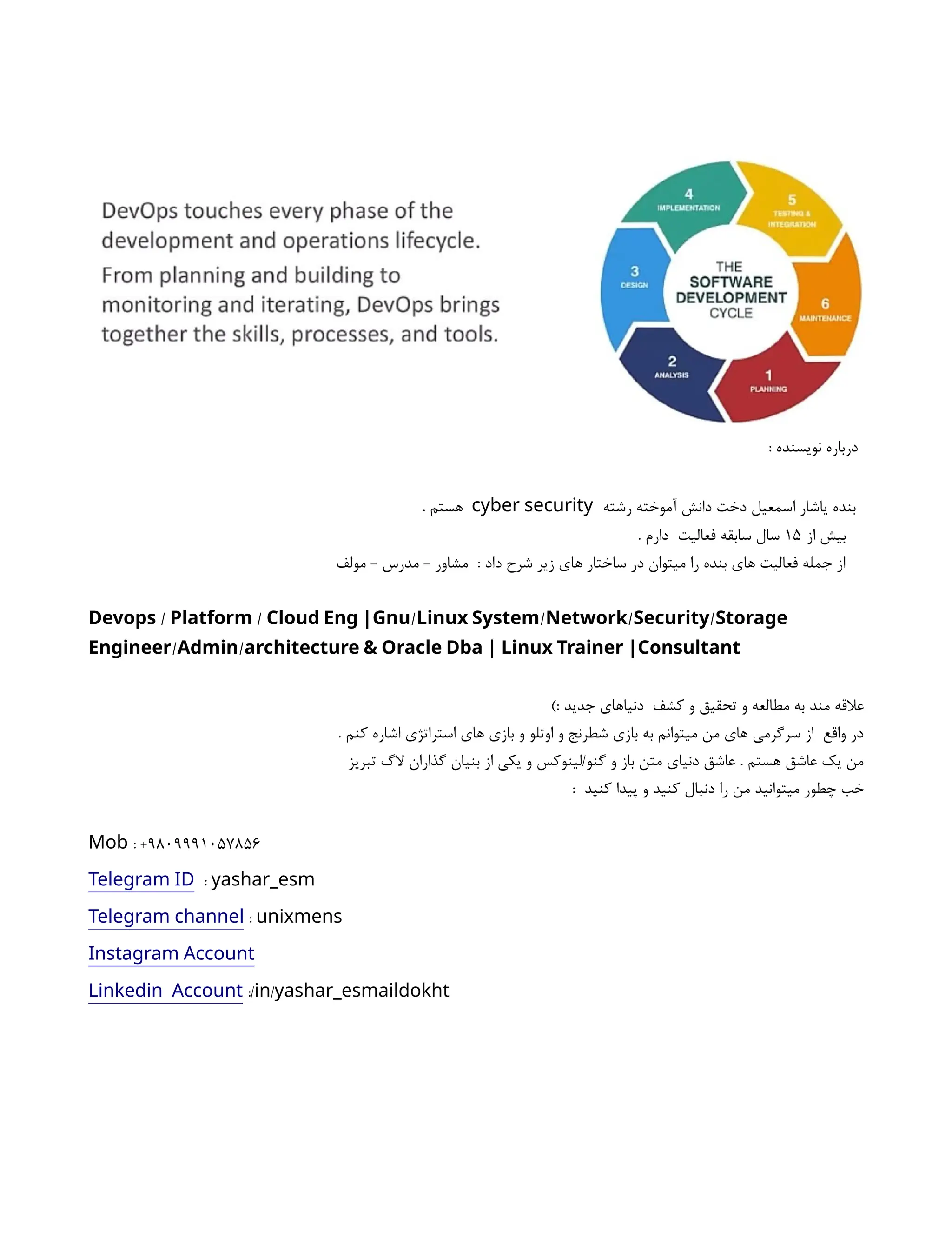 : ‫نویسنده‬ ‫درباره‬
‫رشته‬ ‫آموخته‬ ‫دانش‬ ‫دخت‬ ‫اسمعیل‬ ‫یاشار‬ ‫بنده‬
cyber security
. ‫هستم‬
‫از‬ ‫بیش‬
۱۵
. ‫دارم‬ ‫فعالیت‬ ‫سابقه‬ ‫سال‬
‫مولف‬ - ‫مدرس‬ - ‫مشاور‬ : ‫داد‬ ‫شرح‬ ‫زیر‬ ‫های‬ ‫ساختار‬ ‫در‬ ‫میتوان‬ ‫را‬ ‫بنده‬ ‫های‬ ‫فعالیت‬ ‫جمله‬ ‫از‬
/ / / / / /
Devops Platform Cloud Eng |Gnu Linux System Network Security Storage
/ /
Engineer Admin architecture & Oracle Dba | Linux Trainer |Consultant
): ‫جدید‬ ‫دنیاهای‬ ‫کشف‬ ‫و‬ ‫تحقیق‬ ‫و‬ ‫مطالعه‬ ‫به‬ ‫مند‬ ‫عالقه‬
. ‫کنم‬ ‫اشاره‬ ‫استراتژی‬ ‫های‬ ‫بازی‬ ‫و‬ ‫اوتلو‬ ‫و‬ ‫شطرنج‬ ‫بازی‬ ‫به‬ ‫میتوانم‬ ‫من‬ ‫های‬ ‫سرگرمی‬ ‫از‬ ‫واقع‬ ‫در‬
‫تبریز‬ ‫الگ‬ ‫گذاران‬ ‫بنیان‬ ‫از‬ ‫یکی‬ ‫و‬ ‫لینوکس‬/‫گنو‬ ‫و‬ ‫باز‬ ‫متن‬ ‫دنیای‬ ‫عاشق‬ . ‫هستم‬ ‫عاشق‬ ‫یک‬ ‫من‬
: ‫کنید‬ ‫پیدا‬ ‫و‬ ‫کنید‬ ‫دنبال‬ ‫را‬ ‫من‬ ‫میتوانید‬ ‫چطور‬ ‫خب‬
: +9809991057856
Mob
Telegram ID : yashar_esm
Telegram channel : unixmens
Instagram Account
Linkedin Account :/ /
in yashar_esmaildokht
 