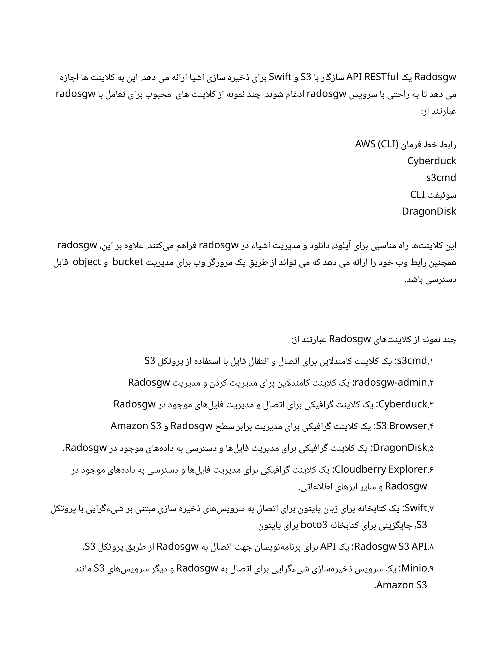 Radosgw
‫یک‬
API RESTful
‫با‬ ‫ار‬‫گ‬‫ز‬‫سا‬
3
S
‫و‬
Swift
‫ه‬‫ز‬‫ا‬ ‫اج‬ ‫ها‬ ‫نت‬‫کلای‬ ‫به‬
‫ن‬
‫ای‬ .‫دهد‬ ‫می‬ ‫ه‬‫ئ‬‫ارا‬ ‫یا‬ ‫ش‬‫ا‬ ‫ی‬‫ز‬‫سا‬ ‫یره‬ ‫خ‬‫ذ‬ ‫برای‬
‫سرویس‬ ‫با‬ ‫ی‬‫ت‬‫راح‬ ‫به‬ ‫ا‬‫ت‬ ‫دهد‬ ‫می‬
radosgw
‫با‬ ‫عامل‬‫ت‬ ‫برای‬ ‫محبوب‬ ‫های‬ ‫نت‬‫کلای‬ ‫ز‬‫ا‬ ‫ه‬‫ن‬‫مو‬‫ن‬ ‫د‬‫ن‬ ‫چ‬ .‫د‬‫ن‬‫و‬ ‫ش‬ ‫ام‬‫غ‬‫اد‬
radosgw
:‫ز‬‫ا‬ ‫د‬‫ن‬‫ت‬‫عبار‬
‫ن‬
‫رما‬‫ف‬ ‫ط‬ ‫خ‬ ‫رابط‬
AWS (CLI)
Cyberduck
3
s cmd
‫ت‬‫ف‬‫ی‬‫ئ‬‫سو‬
CLI
DragonDisk
‫در‬ ‫یاء‬ ‫ش‬‫ا‬ ‫ت‬‫مدیری‬ ‫و‬ ‫لود‬‫ن‬‫دا‬ ،‫آپلود‬ ‫برای‬ ‫اسبی‬‫ن‬‫م‬ ‫راه‬ ‫‌ها‬‫نت‬‫کلای‬
‫ن‬
‫ای‬
radosgw
،
‫ن‬
‫ای‬ ‫بر‬ ‫علاوه‬ .‫د‬‫نن‬‫‌ک‬
‫ی‬‫م‬ ‫راهم‬‫ف‬
radosgw
‫ت‬‫مدیری‬ ‫برای‬ ‫وب‬ ‫ر‬‫گ‬‫مرور‬ ‫یک‬ ‫ق‬‫طری‬ ‫ز‬‫ا‬ ‫د‬‫ن‬‫وا‬‫ت‬ ‫می‬ ‫که‬ ‫دهد‬ ‫می‬ ‫ه‬‫ئ‬‫ارا‬ ‫را‬ ‫ود‬ ‫خ‬ ‫وب‬ ‫رابط‬
‫ن‬
‫ی‬‫ن‬ ‫همچ‬
bucket
‫و‬
object
‫ابل‬‫ق‬
.‫د‬ ‫ش‬‫با‬ ‫رسی‬‫ت‬‫دس‬
‫‌های‬‫نت‬‫کلای‬ ‫ز‬‫ا‬ ‫ه‬‫ن‬‫مو‬‫ن‬ ‫د‬‫ن‬ ‫چ‬
Radosgw
:‫ز‬‫ا‬ ‫د‬‫ن‬‫ت‬‫عبار‬
1
.
3
s cmd
‫کل‬‫ت‬‫پرو‬ ‫ز‬‫ا‬ ‫اده‬‫ف‬‫ت‬‫اس‬ ‫با‬ ‫ایل‬‫ف‬ ‫ال‬‫ق‬‫ت‬‫ن‬‫ا‬ ‫و‬ ‫صال‬‫ت‬‫ا‬ ‫برای‬
‫ن‬
‫دلای‬‫ن‬‫کام‬ ‫نت‬‫کلای‬ ‫یک‬ :
3
S
2
.
radosgw-admin
‫ت‬‫مدیری‬ ‫و‬
‫ن‬
‫کرد‬ ‫ت‬‫مدیری‬ ‫برای‬
‫ن‬
‫دلای‬‫ن‬‫کام‬ ‫نت‬‫کلای‬ ‫یک‬ :
Radosgw
3
.
Cyberduck
‫در‬ ‫ود‬ ‫موج‬ ‫‌های‬
‫ل‬‫ای‬‫ف‬ ‫ت‬‫مدیری‬ ‫و‬ ‫صال‬‫ت‬‫ا‬ ‫برای‬ ‫یکی‬‫ف‬‫را‬‫گ‬ ‫نت‬‫کلای‬ ‫یک‬ :
Radosgw
4
.
3
S Browser
‫سطح‬ ‫برابر‬ ‫ت‬‫مدیری‬ ‫برای‬ ‫یکی‬‫ف‬‫را‬‫گ‬ ‫نت‬‫کلای‬ ‫یک‬ :
Radosgw
‫و‬
3
Amazon S
5
.
DragonDisk
‫در‬ ‫ود‬ ‫موج‬ ‫‌های‬
‫ه‬‫داد‬ ‫به‬ ‫رسی‬‫ت‬‫دس‬ ‫و‬ ‫‌ها‬
‫ل‬‫ای‬‫ف‬ ‫ت‬‫مدیری‬ ‫برای‬ ‫یکی‬‫ف‬‫را‬‫گ‬ ‫نت‬‫کلای‬ ‫یک‬ :
Radosgw
.
6
.
Cloudberry Explorer
‫در‬ ‫ود‬ ‫موج‬ ‫‌های‬
‫ه‬‫داد‬ ‫به‬ ‫رسی‬‫ت‬‫دس‬ ‫و‬ ‫‌ها‬
‫ل‬‫ای‬‫ف‬ ‫ت‬‫مدیری‬ ‫برای‬ ‫یکی‬‫ف‬‫را‬‫گ‬ ‫نت‬‫کلای‬ ‫یک‬ :
Radosgw
.‫ی‬‫ت‬‫اطلاعا‬ ‫ابرهای‬ ‫سایر‬ ‫و‬
7
.
Swift
‫کل‬‫ت‬‫پرو‬ ‫با‬ ‫رایی‬‫گ‬‫یء‬ ‫ش‬ ‫بر‬ ‫ی‬‫تن‬‫مب‬ ‫ی‬‫ز‬‫سا‬ ‫یره‬ ‫خ‬‫ذ‬ ‫‌های‬
‫س‬‫سروی‬ ‫به‬ ‫صال‬‫ت‬‫ا‬ ‫برای‬
‫ن‬
‫و‬‫ت‬‫پای‬
‫ن‬
‫با‬‫ز‬ ‫برای‬ ‫ه‬‫ن‬‫ا‬ ‫خ‬‫اب‬‫ت‬‫ک‬ ‫یک‬ :
3
S
‫ه‬‫ن‬‫ا‬ ‫خ‬‫اب‬‫ت‬‫ک‬ ‫برای‬ ‫ی‬‫ن‬‫ی‬‫ز‬‫گ‬‫ای‬ ‫ج‬ ،
3
boto
.
‫ن‬
‫و‬‫ت‬‫پای‬ ‫برای‬
8
.
3
Radosgw S API
‫یک‬ :
API
‫به‬ ‫صال‬‫ت‬‫ا‬ ‫ت‬‫ه‬ ‫ج‬
‫ن‬
‫ویسا‬‫ن‬‌
‫ه‬‫ام‬‫ن‬‫بر‬ ‫برای‬
Radosgw
‫کل‬‫ت‬‫پرو‬ ‫ق‬‫طری‬ ‫ز‬‫ا‬
3
S
.
9
.
Minio
‫به‬ ‫صال‬‫ت‬‫ا‬ ‫برای‬ ‫رایی‬‫گ‬‫یء‬ ‫ش‬ ‫ی‬‫ز‬‫‌سا‬
‫ه‬‫یر‬ ‫خ‬‫ذ‬ ‫سرویس‬ ‫یک‬ :
Radosgw
‫‌های‬
‫س‬‫سروی‬ ‫ر‬‫گ‬‫دی‬ ‫و‬
3
S
‫د‬‫ن‬‫ن‬‫ما‬
3
Amazon S
.
 
