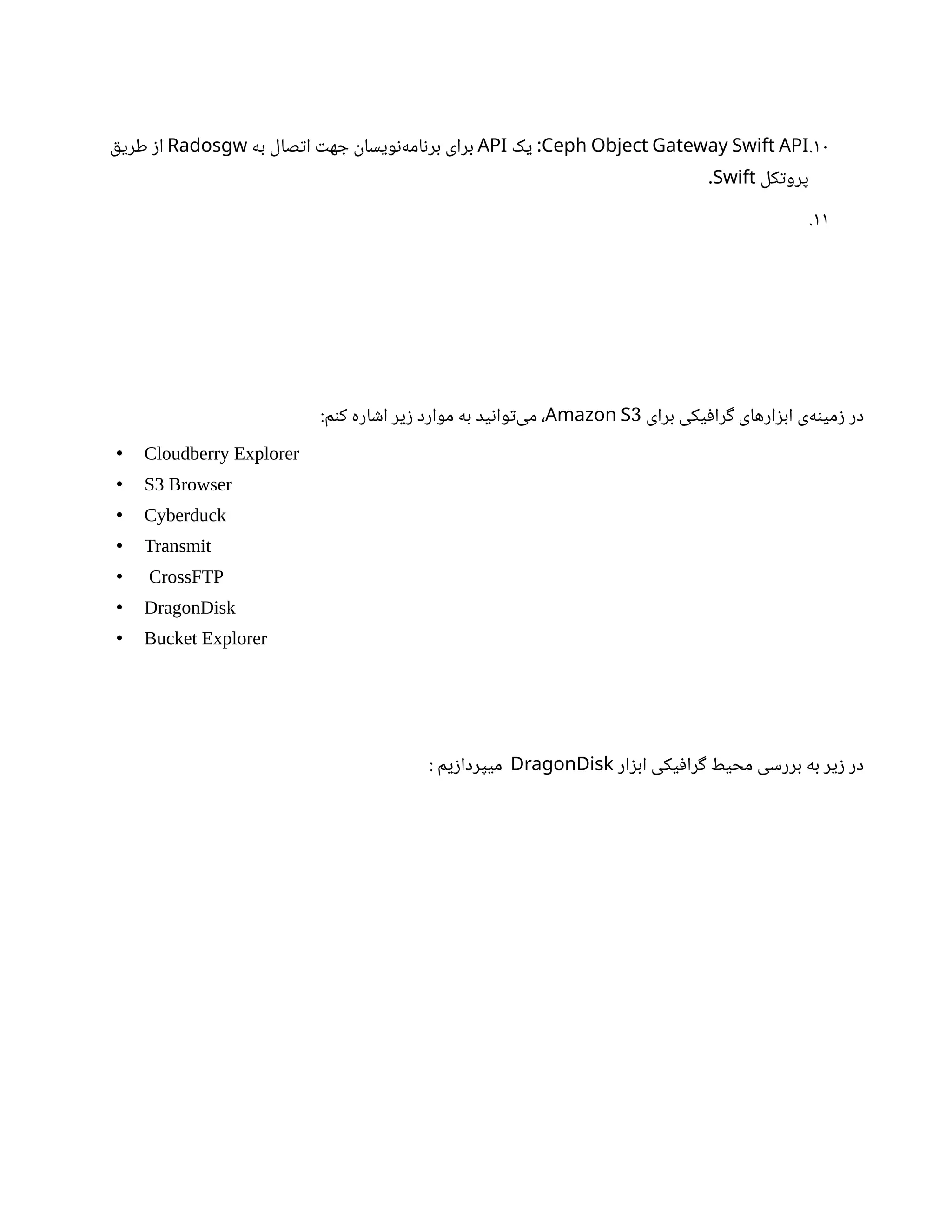 10
.
Ceph Object Gateway Swift API
‫یک‬ :
API
‫به‬ ‫صال‬‫ت‬‫ا‬ ‫ت‬‫ه‬ ‫ج‬
‫ن‬
‫ویسا‬‫ن‬‌
‫ه‬‫ام‬‫ن‬‫بر‬ ‫برای‬
Radosgw
‫ق‬‫طری‬ ‫ز‬‫ا‬
‫کل‬‫ت‬‫پرو‬
Swift
.
11
.
‫برای‬ ‫یکی‬‫ف‬‫را‬‫گ‬ ‫ارهای‬‫ز‬‫اب‬ ‫‌ی‬
‫ه‬‫ن‬‫می‬‫ز‬ ‫در‬
3
Amazon S
:‫م‬‫ن‬‫ک‬ ‫اره‬ ‫ش‬‫ا‬ ‫یر‬‫ز‬ ‫موارد‬ ‫به‬ ‫ید‬‫ن‬‫وا‬‫ت‬‌
‫ی‬‫م‬ ،
• Cloudberry Explorer
• S3 Browser
• Cyberduck
• Transmit
• CrossFTP
• DragonDisk
• Bucket Explorer
‫ار‬‫ز‬‫اب‬ ‫یکی‬‫ف‬‫را‬‫گ‬ ‫محیط‬ ‫بررسی‬ ‫به‬ ‫یر‬‫ز‬ ‫در‬
DragonDisk
‌
: ‫یم‬‫ز‬‫میپردا‬
 