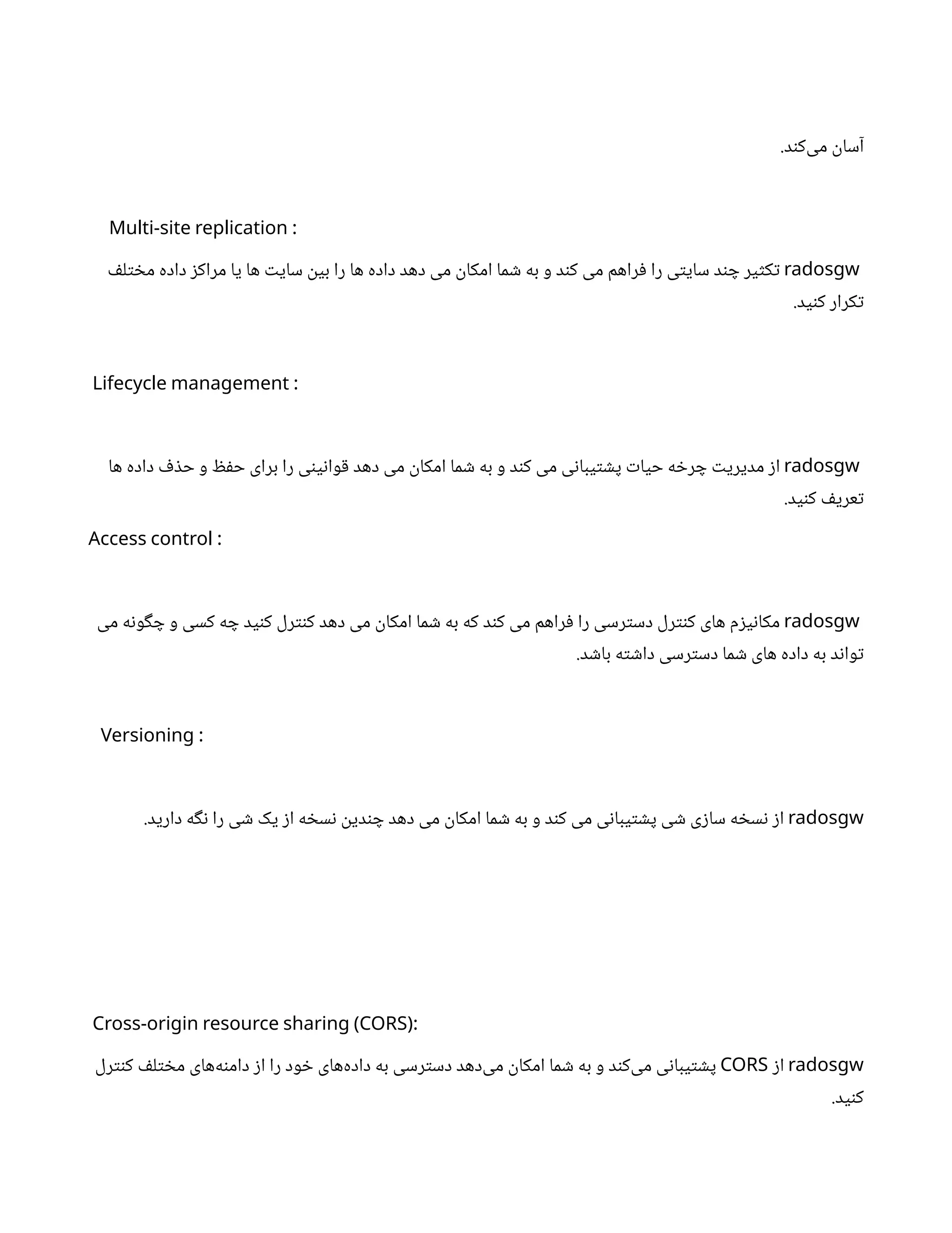.‫د‬‫ن‬‫‌ک‬
‫ی‬‫م‬
‫ن‬
‫آسا‬
:
Multi-site replication
radosgw
‫ف‬‫ل‬‫ت‬ ‫خ‬‫م‬ ‫داده‬ ‫ز‬‫مراک‬ ‫یا‬ ‫ها‬ ‫ت‬‫سای‬
‫ن‬
‫بی‬ ‫را‬ ‫ها‬ ‫داده‬ ‫دهد‬ ‫می‬
‫ن‬
‫امکا‬ ‫ما‬ ‫ش‬ ‫به‬ ‫و‬ ‫د‬‫ن‬‫ک‬ ‫می‬ ‫راهم‬‫ف‬ ‫را‬ ‫ی‬‫ت‬‫سای‬ ‫د‬‫ن‬ ‫چ‬ ‫یر‬‫ث‬‫ک‬‫ت‬
.‫ید‬‫ن‬‫ک‬ ‫کرار‬‫ت‬
:
Lifecycle management
radosgw
‫ها‬ ‫داده‬ ‫ف‬ ‫ذ‬‫ح‬ ‫و‬ ‫ظ‬‫ف‬‫ح‬ ‫برای‬ ‫را‬ ‫ی‬‫ن‬‫ی‬‫ن‬‫وا‬‫ق‬ ‫دهد‬ ‫می‬
‫ن‬
‫امکا‬ ‫ما‬ ‫ش‬ ‫به‬ ‫و‬ ‫د‬‫ن‬‫ک‬ ‫می‬ ‫ی‬‫ن‬‫یبا‬‫ت‬ ‫ش‬‫پ‬ ‫ت‬‫حیا‬ ‫ه‬ ‫خ‬‫ر‬ ‫چ‬ ‫ت‬‫مدیری‬ ‫ز‬‫ا‬
.‫ید‬‫ن‬‫ک‬ ‫ف‬‫عری‬‫ت‬
:
Access control
radosgw
‫می‬ ‫ه‬‫ن‬‫و‬‫گ‬ ‫چ‬ ‫و‬ ‫کسی‬ ‫ه‬ ‫چ‬ ‫ید‬‫ن‬‫ک‬ ‫رل‬‫نت‬‫ک‬ ‫دهد‬ ‫می‬
‫ن‬
‫امکا‬ ‫ما‬ ‫ش‬ ‫به‬ ‫که‬ ‫د‬‫ن‬‫ک‬ ‫می‬ ‫راهم‬‫ف‬ ‫را‬ ‫رسی‬‫ت‬‫دس‬ ‫رل‬‫نت‬‫ک‬ ‫های‬ ‫م‬‫ز‬‫ی‬‫ن‬‫مکا‬
.‫د‬ ‫ش‬‫با‬ ‫ه‬‫ت‬ ‫ش‬‫دا‬ ‫رسی‬‫ت‬‫دس‬ ‫ما‬ ‫ش‬ ‫های‬ ‫داده‬ ‫به‬ ‫د‬‫ن‬‫وا‬‫ت‬
:
Versioning
radosgw
.‫دارید‬ ‫ه‬‫گ‬‫ن‬ ‫را‬ ‫ی‬ ‫ش‬ ‫یک‬ ‫ز‬‫ا‬ ‫ه‬ ‫خ‬‫س‬‫ن‬ ‫ن‬
‫دی‬‫ن‬ ‫چ‬ ‫دهد‬ ‫می‬
‫ن‬
‫امکا‬ ‫ما‬ ‫ش‬ ‫به‬ ‫و‬ ‫د‬‫ن‬‫ک‬ ‫می‬ ‫ی‬‫ن‬‫یبا‬‫ت‬ ‫ش‬‫پ‬ ‫ی‬ ‫ش‬ ‫ی‬‫ز‬‫سا‬ ‫ه‬ ‫خ‬‫س‬‫ن‬ ‫ز‬‫ا‬
:
Cross-origin resource sharing (CORS)
radosgw
‫ز‬‫ا‬
CORS
‫رل‬‫نت‬‫ک‬ ‫ف‬‫ل‬‫ت‬ ‫خ‬‫م‬ ‫‌های‬
‫ه‬‫ن‬‫دام‬ ‫ز‬‫ا‬ ‫را‬ ‫ود‬ ‫خ‬ ‫‌های‬
‫ه‬‫داد‬ ‫به‬ ‫رسی‬‫ت‬‫دس‬ ‫‌دهد‬
‫ی‬‫م‬
‫ن‬
‫امکا‬ ‫ما‬ ‫ش‬ ‫به‬ ‫و‬ ‫د‬‫ن‬‫‌ک‬
‫ی‬‫م‬ ‫ی‬‫ن‬‫یبا‬‫ت‬ ‫ش‬‫پ‬
.‫ید‬‫ن‬‫ک‬
 