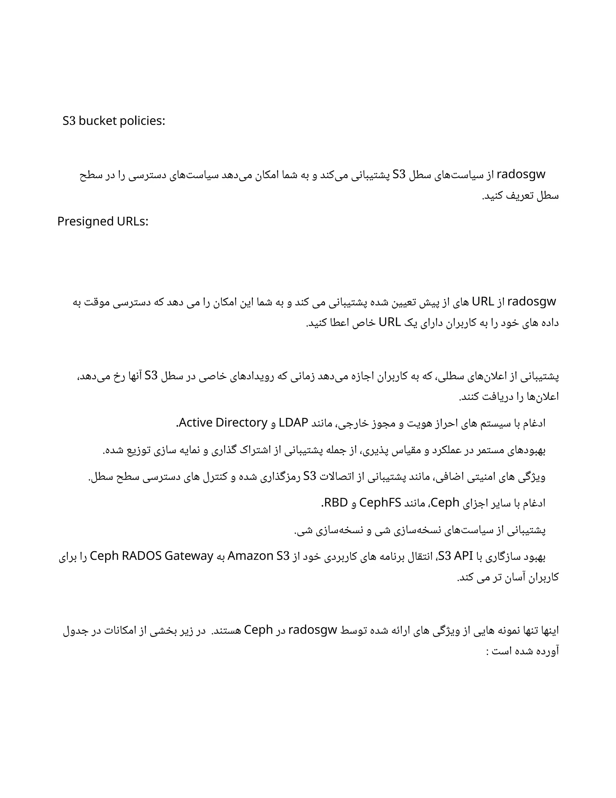 3 :
S bucket policies
radosgw
‫سطل‬ ‫‌های‬‫ت‬‫سیاس‬ ‫ز‬‫ا‬
3
S
‫سطح‬ ‫در‬ ‫را‬ ‫رسی‬‫ت‬‫دس‬ ‫‌های‬‫ت‬‫سیاس‬ ‫‌دهد‬
‫ی‬‫م‬
‫ن‬
‫امکا‬ ‫ما‬ ‫ش‬ ‫به‬ ‫و‬ ‫د‬‫ن‬‫‌ک‬
‫ی‬‫م‬ ‫ی‬‫ن‬‫یبا‬‫ت‬ ‫ش‬‫پ‬
.‫ید‬‫ن‬‫ک‬ ‫ف‬‫عری‬‫ت‬ ‫سطل‬
:
Presigned URLs
radosgw
‫ز‬‫ا‬
URL
‫به‬ ‫ت‬‫ق‬‫مو‬ ‫رسی‬‫ت‬‫دس‬ ‫که‬ ‫دهد‬ ‫می‬ ‫را‬
‫ن‬
‫امکا‬
‫ن‬
‫ای‬ ‫ما‬ ‫ش‬ ‫به‬ ‫و‬ ‫د‬‫ن‬‫ک‬ ‫می‬ ‫ی‬‫ن‬‫یبا‬‫ت‬ ‫ش‬‫پ‬ ‫ده‬ ‫ش‬ ‫ن‬
‫عیی‬‫ت‬ ‫ش‬‫پی‬ ‫ز‬‫ا‬ ‫های‬
‫یک‬ ‫دارای‬
‫ن‬
‫کاربرا‬ ‫به‬ ‫را‬ ‫ود‬ ‫خ‬ ‫های‬ ‫داده‬
URL
.‫ید‬‫ن‬‫ک‬ ‫اعطا‬ ‫اص‬ ‫خ‬
‫سطل‬ ‫در‬ ‫اصی‬ ‫خ‬ ‫رویدادهای‬ ‫که‬ ‫ی‬‫ن‬‫ما‬‫ز‬ ‫‌دهد‬
‫ی‬‫م‬ ‫ه‬‫ز‬‫ا‬ ‫اج‬
‫ن‬
‫کاربرا‬ ‫به‬ ‫که‬ ،‫سطلی‬ ‫‌های‬
‫ن‬
‫اعلا‬ ‫ز‬‫ا‬ ‫ی‬‫ن‬‫یبا‬‫ت‬ ‫ش‬‫پ‬
3
S
،‫‌دهد‬
‫ی‬‫م‬ ‫خ‬‫ر‬ ‫ها‬‫ن‬‫آ‬
.‫د‬‫نن‬‫ک‬ ‫ت‬‫ف‬‫دریا‬ ‫را‬ ‫‌ها‬
‫ن‬
‫اعلا‬
‫د‬‫ن‬‫ن‬‫ما‬ ،‫ی‬ ‫ارج‬ ‫خ‬ ‫ز‬‫و‬ ‫مج‬ ‫و‬ ‫ت‬‫هوی‬ ‫ز‬‫احرا‬ ‫های‬ ‫م‬‫ت‬‫سیس‬ ‫با‬ ‫ام‬‫غ‬‫اد‬
LDAP
‫و‬
Active Directory
.
.‫ده‬ ‫ش‬ ‫یع‬‫ز‬‫و‬‫ت‬ ‫ی‬‫ز‬‫سا‬ ‫مایه‬‫ن‬ ‫و‬ ‫اری‬ ‫ذ‬‫گ‬ ‫راک‬‫ت‬ ‫ش‬‫ا‬ ‫ز‬‫ا‬ ‫ی‬‫ن‬‫یبا‬‫ت‬ ‫ش‬‫پ‬ ‫مله‬ ‫ج‬ ‫ز‬‫ا‬ ،‫یری‬ ‫ذ‬‫پ‬ ‫یاس‬‫ق‬‫م‬ ‫و‬ ‫عملکرد‬ ‫در‬ ‫مر‬‫ت‬‫مس‬ ‫بهبودهای‬
‫ت‬‫صالا‬‫ت‬‫ا‬ ‫ز‬‫ا‬ ‫ی‬‫ن‬‫یبا‬‫ت‬ ‫ش‬‫پ‬ ‫د‬‫ن‬‫ن‬‫ما‬ ،‫ی‬‫ف‬‫ا‬ ‫ض‬‫ا‬ ‫ی‬‫ت‬‫ی‬‫ن‬‫ام‬ ‫های‬ ‫ی‬‫گ‬‫ژ‬‫وی‬
3
S
.‫سطل‬ ‫سطح‬ ‫رسی‬‫ت‬‫دس‬ ‫های‬ ‫رل‬‫نت‬‫ک‬ ‫و‬ ‫ده‬ ‫ش‬ ‫اری‬ ‫ذ‬‫گ‬‫ز‬‫رم‬
‫ای‬‫ز‬ ‫اج‬ ‫سایر‬ ‫با‬ ‫ام‬‫غ‬‫اد‬
Ceph
‫د‬‫ن‬‫ن‬‫ما‬ ،
CephFS
‫و‬
RBD
.
.‫ی‬ ‫ش‬ ‫ی‬‫ز‬‫‌سا‬
‫ه‬ ‫خ‬‫س‬‫ن‬ ‫و‬ ‫ی‬ ‫ش‬ ‫ی‬‫ز‬‫‌سا‬
‫ه‬ ‫خ‬‫س‬‫ن‬ ‫‌های‬‫ت‬‫سیاس‬ ‫ز‬‫ا‬ ‫ی‬‫ن‬‫یبا‬‫ت‬ ‫ش‬‫پ‬
‫با‬ ‫اری‬‫گ‬‫ز‬‫سا‬ ‫بهبود‬
3
S API
‫ز‬‫ا‬ ‫ود‬ ‫خ‬ ‫کاربردی‬ ‫های‬ ‫امه‬‫ن‬‫بر‬ ‫ال‬‫ق‬‫ت‬‫ن‬‫ا‬ ،
3
Amazon S
‫به‬
Ceph RADOS Gateway
‫برای‬ ‫را‬
.‫د‬‫ن‬‫ک‬ ‫می‬ ‫ر‬‫ت‬ ‫ن‬
‫آسا‬
‫ن‬
‫کاربرا‬
‫وسط‬‫ت‬ ‫ده‬ ‫ش‬ ‫ه‬‫ئ‬‫ارا‬ ‫های‬ ‫ی‬‫گ‬‫ژ‬‫وی‬ ‫ز‬‫ا‬ ‫هایی‬ ‫ه‬‫ن‬‫مو‬‫ن‬ ‫ها‬‫ن‬‫ت‬ ‫ها‬‫ن‬‫ای‬
radosgw
‫در‬
Ceph
‫دول‬ ‫ج‬ ‫در‬ ‫ت‬‫ا‬‫ن‬‫امکا‬ ‫ز‬‫ا‬ ‫ی‬ ‫ش‬ ‫خ‬‫ب‬ ‫یر‬‫ز‬ ‫در‬ .‫د‬‫تن‬‫هس‬
‌
: ‫ت‬‫اس‬ ‫ده‬ ‫ش‬ ‫آورده‬
 
