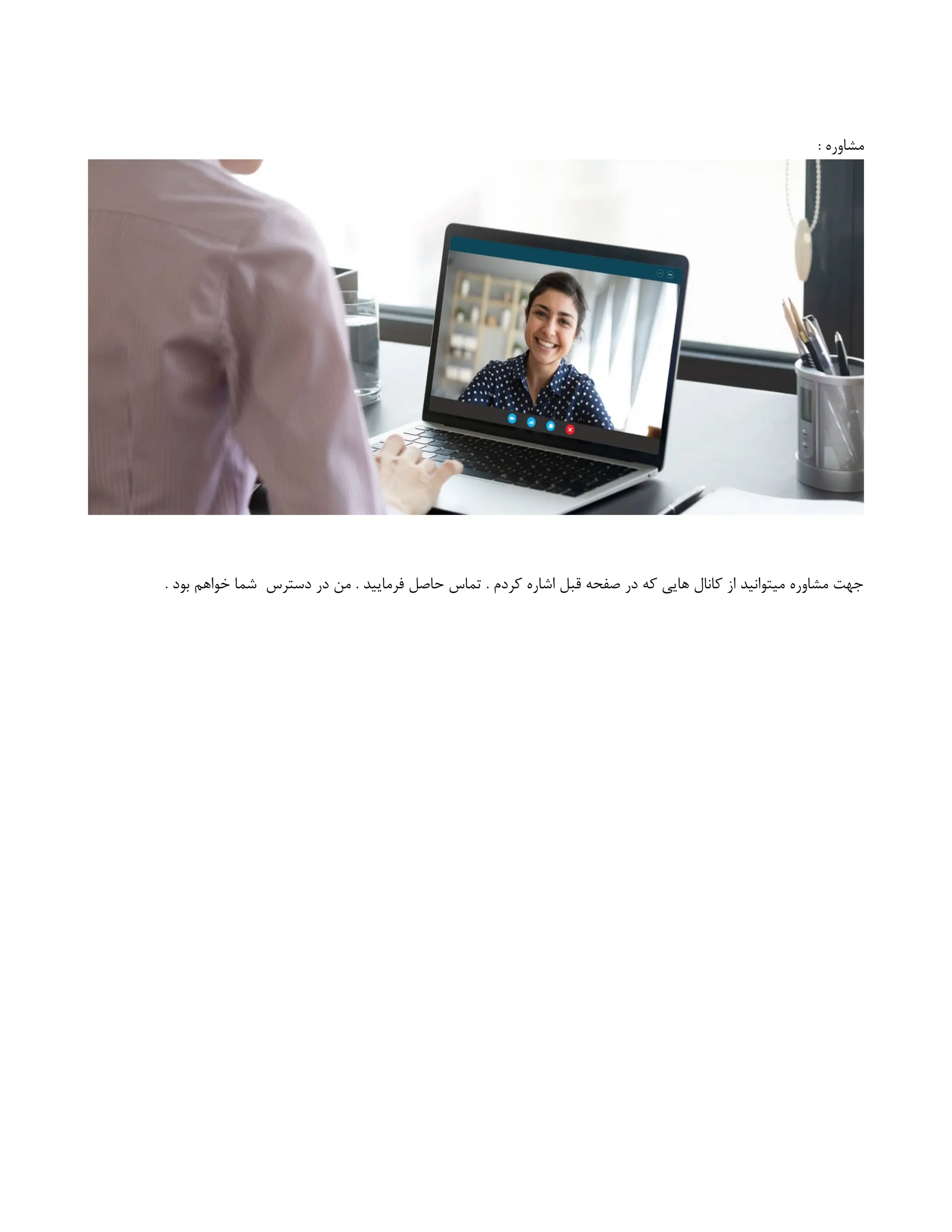 : ‫مشاوره‬
. ‫بود‬ ‫خواهم‬ ‫شما‬ ‫دسترس‬ ‫در‬ ‫من‬ . ‫فرمایید‬ ‫حاصل‬ ‫تماس‬ . ‫کردم‬ ‫اشاره‬ ‫قبل‬ ‫صفحه‬ ‫در‬ ‫که‬ ‫هایی‬ ‫کانال‬ ‫از‬ ‫میتوانید‬ ‫مشاوره‬ ‫جهت‬
 