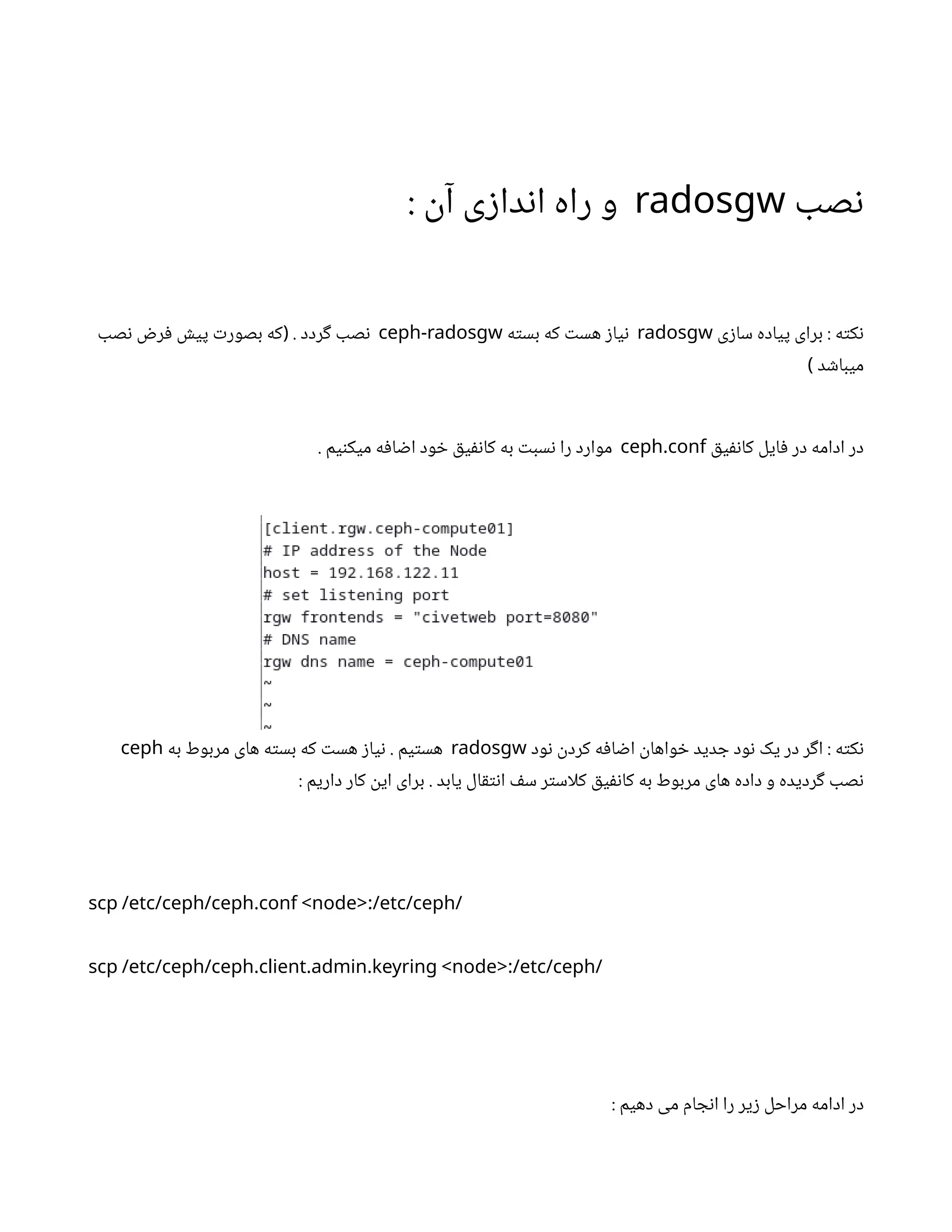 ‫ب‬‫ص‬‫ن‬
radosgw
:
‫ن‬‫آ‬ ‫ی‬‫ز‬‫دا‬‫ن‬‫ا‬ ‫راه‬ ‫و‬
‫ی‬‫ز‬‫سا‬ ‫پیاده‬ ‫برای‬ : ‫ه‬‫ت‬‫ک‬‫ن‬
radosgw
‫ه‬‫ت‬‫بس‬ ‫که‬ ‫ت‬‫هس‬ ‫ز‬‫یا‬‫ن‬
ceph-radosgw
‫صب‬‫ن‬ ‫ض‬‫ر‬‫ف‬ ‫ش‬‫پی‬ ‫ت‬‫بصور‬ ‫که‬ . ‫ردد‬‫گ‬ ‫صب‬‫ن‬
(
‫د‬ ‫ش‬‫میبا‬
)
‫ق‬‫ی‬‫نف‬‫کا‬ ‫ایل‬‫ف‬ ‫در‬ ‫ادامه‬ ‫در‬
.
ceph conf
. ‫یم‬‫ن‬‫میک‬ ‫ه‬‫ف‬‫ا‬ ‫ض‬‫ا‬ ‫ود‬ ‫خ‬ ‫ق‬‫ی‬‫نف‬‫کا‬ ‫به‬ ‫ت‬‫سب‬‫ن‬ ‫را‬ ‫موارد‬
‫ود‬‫ن‬ ‫ن‬
‫کرد‬ ‫ه‬‫ف‬‫ا‬ ‫ض‬‫ا‬
‫ن‬
‫واها‬ ‫خ‬ ‫دید‬ ‫ج‬ ‫ود‬‫ن‬ ‫یک‬ ‫در‬ ‫ر‬‫گ‬‫ا‬ : ‫ه‬‫ت‬‫ک‬‫ن‬
radosgw
‫به‬ ‫مربوط‬ ‫های‬ ‫ه‬‫ت‬‫بس‬ ‫که‬ ‫ت‬‫هس‬ ‫ز‬‫یا‬‫ن‬ . ‫یم‬‫ت‬‫هس‬
ceph
: ‫داریم‬ ‫کار‬
‫ن‬
‫ای‬ ‫برای‬ . ‫یابد‬ ‫ال‬‫ق‬‫ت‬‫ن‬‫ا‬ ‫ف‬‫س‬ ‫ر‬‫ت‬‫کلاس‬ ‫ق‬‫ی‬‫نف‬‫کا‬ ‫به‬ ‫مربوط‬ ‫های‬ ‫داده‬ ‫و‬ ‫ردیده‬‫گ‬ ‫صب‬‫ن‬
. :
scp /etc/ceph/ceph conf <node> /etc/ceph/
. . . :
scp /etc/ceph/ceph client admin keyring <node> /etc/ceph/
: ‫دهیم‬ ‫می‬ ‫ام‬ ‫ج‬‫ن‬‫ا‬ ‫را‬ ‫یر‬‫ز‬ ‫مراحل‬ ‫ادامه‬ ‫در‬
 