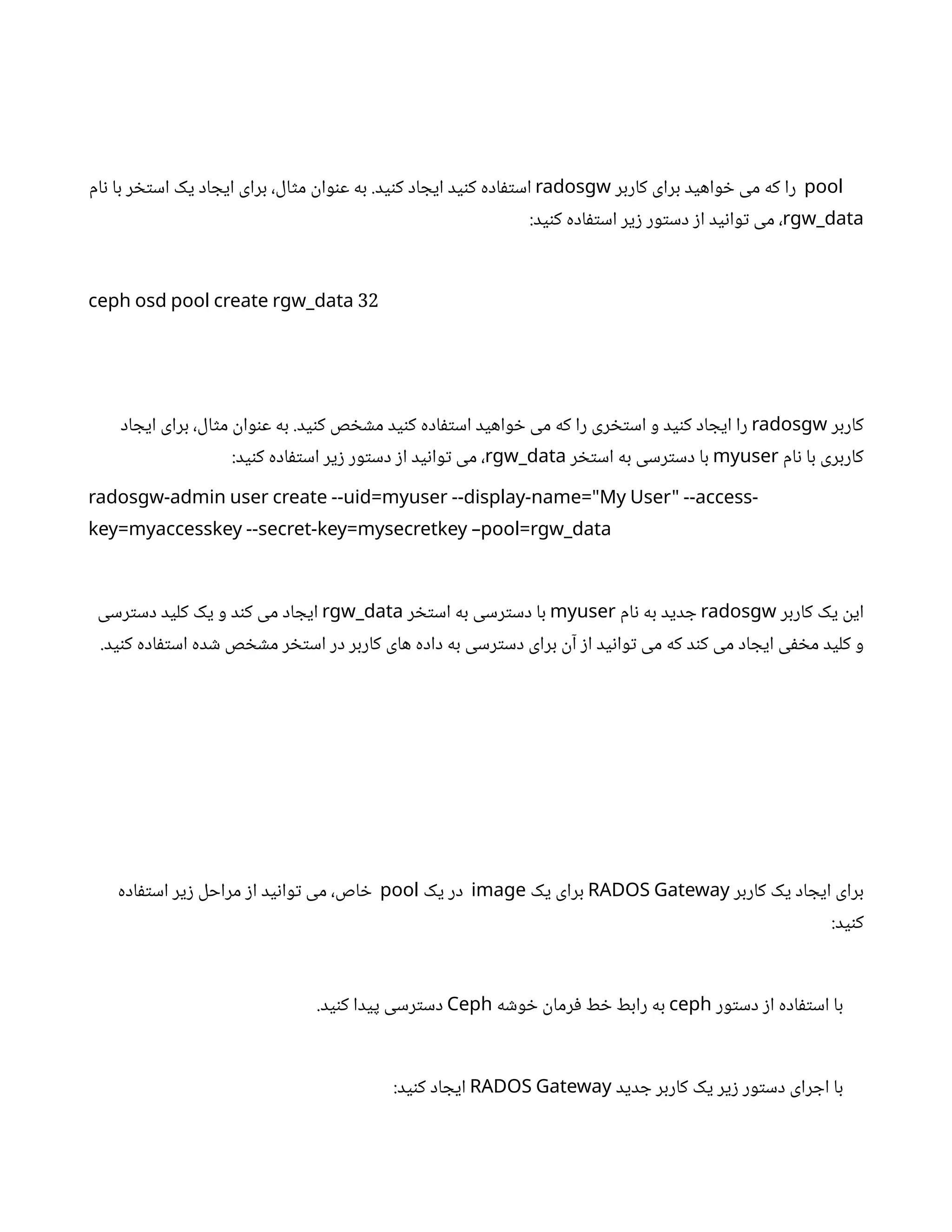 pool
‫کاربر‬ ‫برای‬ ‫واهید‬ ‫خ‬ ‫می‬ ‫که‬ ‫را‬
radosgw
‫ام‬‫ن‬ ‫با‬ ‫ر‬ ‫خ‬‫ت‬‫اس‬ ‫یک‬ ‫اد‬ ‫ایج‬ ‫برای‬ ،‫ال‬‫ث‬‫م‬
‫ن‬
‫وا‬‫ن‬‫ع‬ ‫به‬ .‫ید‬‫ن‬‫ک‬ ‫اد‬ ‫ایج‬ ‫ید‬‫ن‬‫ک‬ ‫اده‬‫ف‬‫ت‬‫اس‬
rgw_data
:‫ید‬‫ن‬‫ک‬ ‫اده‬‫ف‬‫ت‬‫اس‬ ‫یر‬‫ز‬ ‫ور‬‫ت‬‫دس‬ ‫ز‬‫ا‬ ‫ید‬‫ن‬‫وا‬‫ت‬ ‫می‬ ،
32
ceph osd pool create rgw_data
‫کاربر‬
radosgw
‫اد‬ ‫ایج‬ ‫برای‬ ،‫ال‬‫ث‬‫م‬
‫ن‬
‫وا‬‫ن‬‫ع‬ ‫به‬ .‫ید‬‫ن‬‫ک‬ ‫ص‬ ‫خ‬ ‫ش‬‫م‬ ‫ید‬‫ن‬‫ک‬ ‫اده‬‫ف‬‫ت‬‫اس‬ ‫واهید‬ ‫خ‬ ‫می‬ ‫که‬ ‫را‬ ‫ری‬ ‫خ‬‫ت‬‫اس‬ ‫و‬ ‫ید‬‫ن‬‫ک‬ ‫اد‬ ‫ایج‬ ‫را‬
‫ام‬‫ن‬ ‫با‬ ‫کاربری‬
myuser
‫ر‬ ‫خ‬‫ت‬‫اس‬ ‫به‬ ‫رسی‬‫ت‬‫دس‬ ‫با‬
rgw_data
:‫ید‬‫ن‬‫ک‬ ‫اده‬‫ف‬‫ت‬‫اس‬ ‫یر‬‫ز‬ ‫ور‬‫ت‬‫دس‬ ‫ز‬‫ا‬ ‫ید‬‫ن‬‫وا‬‫ت‬ ‫می‬ ،
radosgw-admin user create --uid=myuser --display-name="My User" --access-
key=myaccesskey --secret-key=mysecretkey –pool=rgw_data
‫کاربر‬ ‫یک‬
‫ن‬
‫ای‬
radosgw
‫ام‬‫ن‬ ‫به‬ ‫دید‬ ‫ج‬
myuser
‫ر‬ ‫خ‬‫ت‬‫اس‬ ‫به‬ ‫رسی‬‫ت‬‫دس‬ ‫با‬
rgw_data
‫رسی‬‫ت‬‫دس‬ ‫کلید‬ ‫یک‬ ‫و‬ ‫د‬‫ن‬‫ک‬ ‫می‬ ‫اد‬ ‫ایج‬
.‫ید‬‫ن‬‫ک‬ ‫اده‬‫ف‬‫ت‬‫اس‬ ‫ده‬ ‫ش‬ ‫ص‬ ‫خ‬ ‫ش‬‫م‬ ‫ر‬ ‫خ‬‫ت‬‫اس‬ ‫در‬ ‫کاربر‬ ‫های‬ ‫داده‬ ‫به‬ ‫رسی‬‫ت‬‫دس‬ ‫برای‬
‫ن‬‫آ‬ ‫ز‬‫ا‬ ‫ید‬‫ن‬‫وا‬‫ت‬ ‫می‬ ‫که‬ ‫د‬‫ن‬‫ک‬ ‫می‬ ‫اد‬ ‫ایج‬ ‫ی‬‫ف‬ ‫خ‬‫م‬ ‫کلید‬ ‫و‬
‫کاربر‬ ‫یک‬ ‫اد‬ ‫ایج‬ ‫برای‬
RADOS Gateway
‫یک‬ ‫برای‬
image
‫یک‬ ‫در‬
pool
‫اده‬‫ف‬‫ت‬‫اس‬ ‫یر‬‫ز‬ ‫مراحل‬ ‫ز‬‫ا‬ ‫ید‬‫ن‬‫وا‬‫ت‬ ‫می‬ ،‫اص‬ ‫خ‬
:‫ید‬‫ن‬‫ک‬
‫ور‬‫ت‬‫دس‬ ‫ز‬‫ا‬ ‫اده‬‫ف‬‫ت‬‫اس‬ ‫با‬
ceph
‫ه‬ ‫ش‬‫و‬ ‫خ‬ ‫ن‬
‫رما‬‫ف‬ ‫ط‬ ‫خ‬ ‫رابط‬ ‫به‬
Ceph
.‫ید‬‫ن‬‫ک‬ ‫پیدا‬ ‫رسی‬‫ت‬‫دس‬
‫دید‬ ‫ج‬ ‫کاربر‬ ‫یک‬ ‫یر‬‫ز‬ ‫ور‬‫ت‬‫دس‬ ‫رای‬ ‫اج‬ ‫با‬
RADOS Gateway
:‫ید‬‫ن‬‫ک‬ ‫اد‬ ‫ایج‬
 