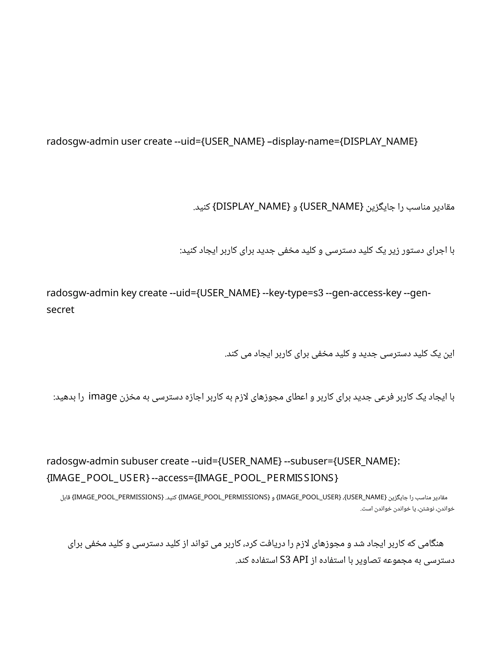 radosgw-admin user create --uid={USER_NAME} –display-name={DISPLAY_NAME}
‫ن‬
‫ی‬‫ز‬‫گ‬‫ای‬ ‫ج‬ ‫را‬ ‫اسب‬‫ن‬‫م‬ ‫ادیر‬‫ق‬‫م‬
{
USER_NAME
‫و‬
{ }
DISPLAY_NAME
.‫ید‬‫ن‬‫ک‬ }
:‫ید‬‫ن‬‫ک‬ ‫اد‬ ‫ایج‬ ‫کاربر‬ ‫برای‬ ‫دید‬ ‫ج‬ ‫ی‬‫ف‬ ‫خ‬‫م‬ ‫کلید‬ ‫و‬ ‫رسی‬‫ت‬‫دس‬ ‫کلید‬ ‫یک‬ ‫یر‬‫ز‬ ‫ور‬‫ت‬‫دس‬ ‫رای‬ ‫اج‬ ‫با‬
3
radosgw-admin key create --uid={USER_NAME} --key-type=s --gen-access-key --gen-
secret
.‫د‬‫ن‬‫ک‬ ‫می‬ ‫اد‬ ‫ایج‬ ‫کاربر‬ ‫برای‬ ‫ی‬‫ف‬ ‫خ‬‫م‬ ‫کلید‬ ‫و‬ ‫دید‬ ‫ج‬ ‫رسی‬‫ت‬‫دس‬ ‫کلید‬ ‫یک‬
‫ن‬
‫ای‬
‫ن‬‫ز‬ ‫خ‬‫م‬ ‫به‬ ‫رسی‬‫ت‬‫دس‬ ‫ه‬‫ز‬‫ا‬ ‫اج‬ ‫کاربر‬ ‫به‬ ‫م‬‫ز‬‫لا‬ ‫های‬‫ز‬‫و‬ ‫مج‬ ‫اعطای‬ ‫و‬ ‫کاربر‬ ‫برای‬ ‫دید‬ ‫ج‬ ‫رعی‬‫ف‬ ‫کاربر‬ ‫یک‬ ‫اد‬ ‫ایج‬ ‫با‬
image
:‫بدهید‬ ‫را‬
:
radosgw-admin subuser create --uid={USER_NAME} --subuser={USER_NAME}
{IMAGE_POOL_USER} --access={IMAGE_POOL_PERMISSIONS}
‫ن‬‫ی‬‫ز‬‫گ‬‫ای‬ ‫ج‬ ‫را‬ ‫اسب‬‫ن‬‫م‬ ‫ادیر‬‫ق‬‫م‬
{
USER_NAME
،
{ }
IMAGE_POOL_USER
‫و‬
{ }
IMAGE_POOL_PERMISSIONS
.‫ید‬‫ن‬‫ک‬
{ }
IMAGE_POOL_PERMISSIONS
‫ابل‬‫ق‬ }
. ‫ت‬‫اس‬
‫ن‬
‫د‬‫ن‬‫وا‬ ‫خ‬ ‫ن‬
‫د‬‫ن‬‫وا‬ ‫خ‬ ‫یا‬ ،
‫ن‬‫ت‬ ‫ش‬‫و‬‫ن‬ ،
‫ن‬
‫د‬‫ن‬‫وا‬ ‫خ‬
‫برای‬ ‫ی‬‫ف‬ ‫خ‬‫م‬ ‫کلید‬ ‫و‬ ‫رسی‬‫ت‬‫دس‬ ‫کلید‬ ‫ز‬‫ا‬ ‫د‬‫ن‬‫وا‬‫ت‬ ‫می‬ ‫کاربر‬ ،‫کرد‬ ‫ت‬‫ف‬‫دریا‬ ‫را‬ ‫م‬‫ز‬‫لا‬ ‫های‬‫ز‬‫و‬ ‫مج‬ ‫و‬ ‫د‬ ‫ش‬ ‫اد‬ ‫ایج‬ ‫کاربر‬ ‫که‬ ‫امی‬‫گ‬‫ن‬‫ه‬
‫ز‬‫ا‬ ‫اده‬‫ف‬‫ت‬‫اس‬ ‫با‬ ‫صاویر‬‫ت‬ ‫موعه‬ ‫مج‬ ‫به‬ ‫رسی‬‫ت‬‫دس‬
3
S API
.‫د‬‫ن‬‫ک‬ ‫اده‬‫ف‬‫ت‬‫اس‬
 