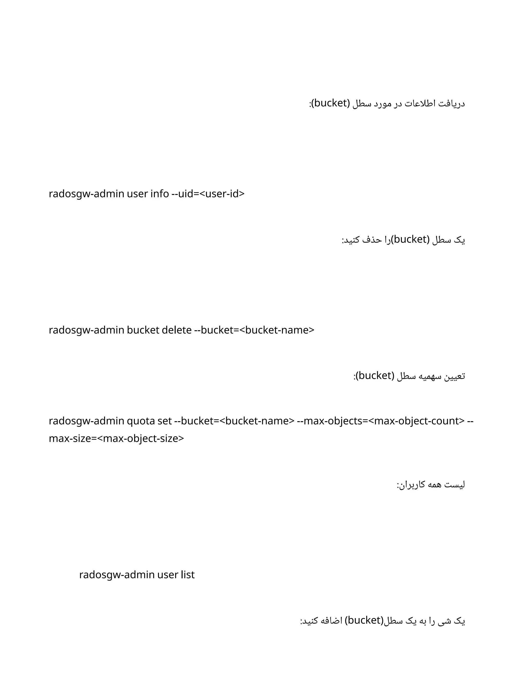 ‫سطل‬ ‫مورد‬ ‫در‬ ‫ت‬‫اطلاعا‬ ‫ت‬‫ف‬‫دریا‬
(
bucket
:)
radosgw-admin user info --uid=<user-id>
‫سطل‬ ‫یک‬
(
bucket
:‫ید‬‫ن‬‫ک‬ ‫ف‬ ‫ذ‬‫ح‬ ‫)را‬
radosgw-admin bucket delete --bucket=<bucket-name>
‫سطل‬ ‫سهمیه‬
‫ن‬
‫عیی‬‫ت‬
(
bucket
:)
radosgw-admin quota set --bucket=<bucket-name> --max-objects=<max-object-count> --
max-size=<max-object-size>
:
‫ن‬
‫کاربرا‬ ‫همه‬ ‫ت‬‫لیس‬
radosgw-admin user list
‫سطل‬ ‫یک‬ ‫به‬ ‫را‬ ‫ی‬ ‫ش‬ ‫یک‬
(
bucket
:‫ید‬‫ن‬‫ک‬ ‫ه‬‫ف‬‫ا‬ ‫ض‬‫ا‬ )
 