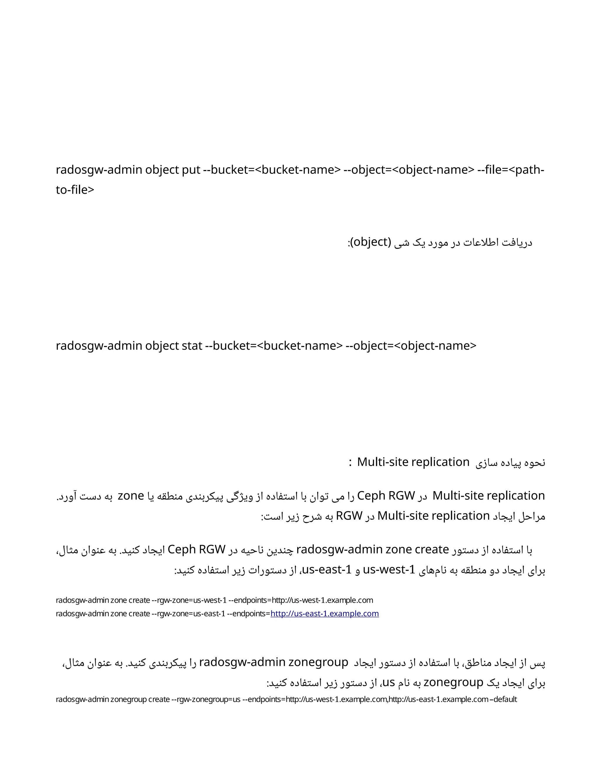 radosgw-admin object put --bucket=<bucket-name> --object=<object-name> --file=<path-
to-file>
‫ی‬ ‫ش‬ ‫یک‬ ‫مورد‬ ‫در‬ ‫ت‬‫اطلاعا‬ ‫ت‬‫ف‬‫دریا‬
(
object
:)
radosgw-admin object stat --bucket=<bucket-name> --object=<object-name>
‫ی‬‫ز‬‫سا‬ ‫پیاده‬ ‫حوه‬‫ن‬
Multi-site replication
:
Multi-site replication
‫در‬
Ceph RGW
‫یا‬ ‫ه‬‫ق‬‫ط‬‫ن‬‫م‬ ‫دی‬‫ن‬‫پیکرب‬ ‫ی‬‫گ‬‫ژ‬‫وی‬ ‫ز‬‫ا‬ ‫اده‬‫ف‬‫ت‬‫اس‬ ‫با‬
‫ن‬
‫وا‬‫ت‬ ‫می‬ ‫را‬
zone
.‫آورد‬ ‫ت‬‫دس‬ ‫به‬
‫اد‬ ‫ایج‬ ‫مراحل‬
Multi-site replication
‫در‬
RGW
: ‫ت‬‫اس‬ ‫یر‬‫ز‬ ‫رح‬ ‫ش‬ ‫به‬
‫ور‬‫ت‬‫دس‬ ‫ز‬‫ا‬ ‫اده‬‫ف‬‫ت‬‫اس‬ ‫با‬
radosgw-admin zone create
‫در‬ ‫احیه‬‫ن‬ ‫ن‬
‫دی‬‫ن‬ ‫چ‬
Ceph RGW
،‫ال‬‫ث‬‫م‬
‫ن‬
‫وا‬‫ن‬‫ع‬ ‫به‬ .‫ید‬‫ن‬‫ک‬ ‫اد‬ ‫ایج‬
‫‌های‬
‫م‬‫ا‬‫ن‬ ‫به‬ ‫ه‬‫ق‬‫ط‬‫ن‬‫م‬ ‫دو‬ ‫اد‬ ‫ایج‬ ‫برای‬
1
us-west-
‫و‬
1
us-east-
:‫ید‬‫ن‬‫ک‬ ‫اده‬‫ف‬‫ت‬‫اس‬ ‫یر‬‫ز‬ ‫ت‬‫ورا‬‫ت‬‫دس‬ ‫ز‬‫ا‬ ،
1 : 1. .
radosgw-adminzone create --rgw-zone=us-west- --endpoints=http //us-west- example com
1
radosgw-adminzone create --rgw-zone=us-east- --endpoints= : 1. .
http //us-east- example com
‫اد‬ ‫ایج‬ ‫ور‬‫ت‬‫دس‬ ‫ز‬‫ا‬ ‫اده‬‫ف‬‫ت‬‫اس‬ ‫با‬ ، ‫ق‬‫اط‬‫ن‬‫م‬ ‫اد‬ ‫ایج‬ ‫ز‬‫ا‬ ‫پس‬
radosgw-admin zonegroup
،‫ال‬‫ث‬‫م‬
‫ن‬
‫وا‬‫ن‬‫ع‬ ‫به‬ .‫ید‬‫ن‬‫ک‬ ‫دی‬‫ن‬‫پیکرب‬ ‫را‬
‫یک‬ ‫اد‬ ‫ایج‬ ‫برای‬
zonegroup
‫ام‬‫ن‬ ‫به‬
us
:‫ید‬‫ن‬‫ک‬ ‫اده‬‫ف‬‫ت‬‫اس‬ ‫یر‬‫ز‬ ‫ور‬‫ت‬‫دس‬ ‫ز‬‫ا‬ ،
: 1. . , : 1. .
radosgw-adminzonegroup create --rgw-zonegroup=us --endpoints=http //us-west- example comhttp //us-east- example com–default
 