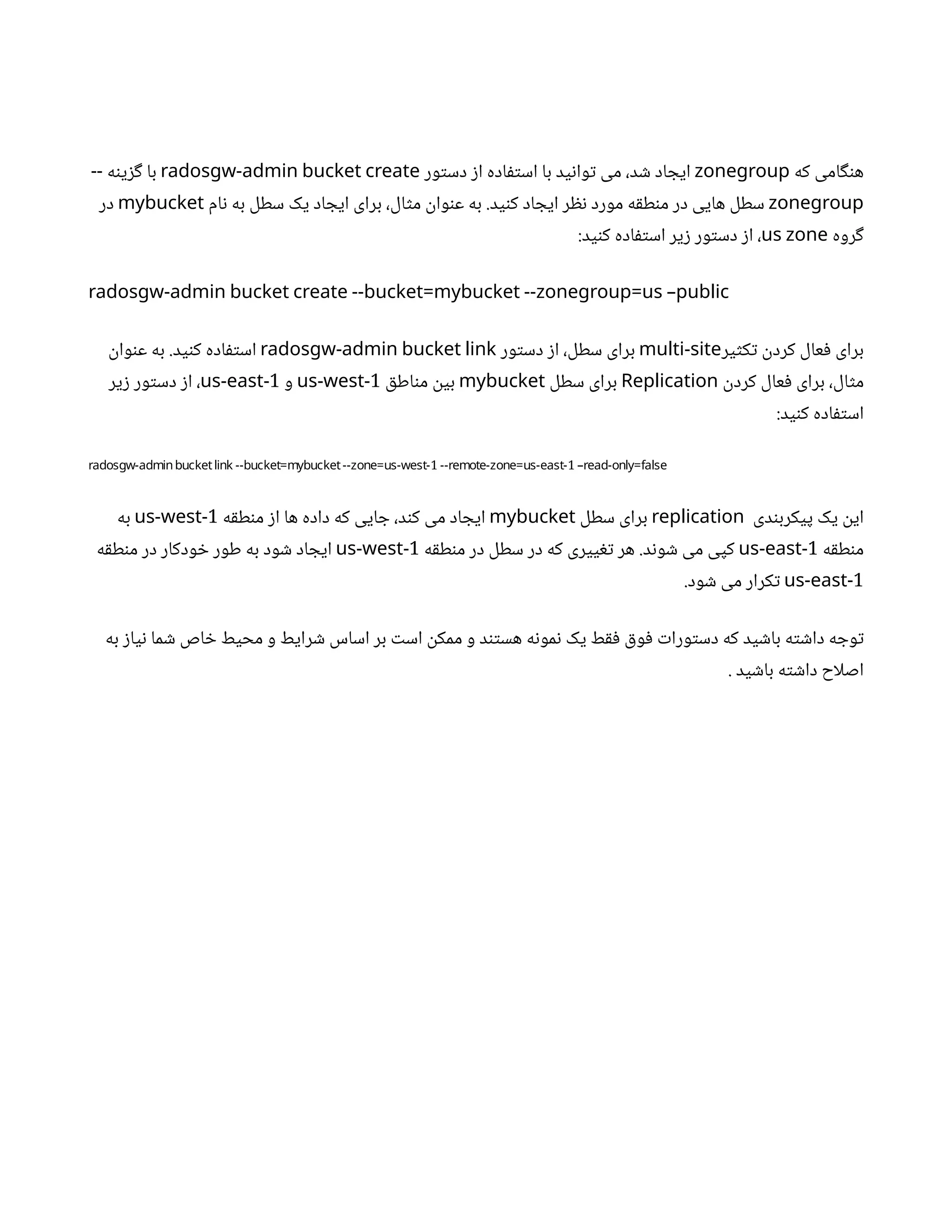‫که‬ ‫امی‬‫گ‬‫ن‬‫ه‬
zonegroup
‫ور‬‫ت‬‫دس‬ ‫ز‬‫ا‬ ‫اده‬‫ف‬‫ت‬‫اس‬ ‫با‬ ‫ید‬‫ن‬‫وا‬‫ت‬ ‫می‬ ،‫د‬ ‫ش‬ ‫اد‬ ‫ایج‬
radosgw-admin bucket create
‫ه‬‫ن‬‫ی‬‫ز‬‫گ‬ ‫با‬
--
zonegroup
‫ام‬‫ن‬ ‫به‬ ‫سطل‬ ‫یک‬ ‫اد‬ ‫ایج‬ ‫برای‬ ،‫ال‬‫ث‬‫م‬
‫ن‬
‫وا‬‫ن‬‫ع‬ ‫به‬ .‫ید‬‫ن‬‫ک‬ ‫اد‬ ‫ایج‬ ‫ر‬ ‫نظ‬ ‫مورد‬ ‫ه‬‫ق‬‫ط‬‫ن‬‫م‬ ‫در‬ ‫هایی‬ ‫سطل‬
mybucket
‫در‬
‫روه‬‫گ‬
us zone
:‫ید‬‫ن‬‫ک‬ ‫اده‬‫ف‬‫ت‬‫اس‬ ‫یر‬‫ز‬ ‫ور‬‫ت‬‫دس‬ ‫ز‬‫ا‬ ،
radosgw-admin bucket create --bucket=mybucket --zonegroup=us –public
‫یر‬‫ث‬‫ک‬‫ت‬ ‫ن‬
‫کرد‬ ‫عال‬‫ف‬ ‫برای‬
multi-site
‫ور‬‫ت‬‫دس‬ ‫ز‬‫ا‬ ،‫سطل‬ ‫برای‬
radosgw-admin bucket link
‫ن‬
‫وا‬‫ن‬‫ع‬ ‫به‬ .‫ید‬‫ن‬‫ک‬ ‫اده‬‫ف‬‫ت‬‫اس‬
‫ن‬
‫کرد‬ ‫عال‬‫ف‬ ‫برای‬ ،‫ال‬‫ث‬‫م‬
Replication
‫سطل‬ ‫برای‬
mybucket
‫ق‬‫اط‬‫ن‬‫م‬
‫ن‬
‫بی‬
1
us-west-
‫و‬
1
us-east-
‫یر‬‫ز‬ ‫ور‬‫ت‬‫دس‬ ‫ز‬‫ا‬ ،
:‫ید‬‫ن‬‫ک‬ ‫اده‬‫ف‬‫ت‬‫اس‬
1 1
radosgw-adminbucketlink --bucket=mybucket--zone=us-west- --remote-zone=us-east- –read-only=false
‫دی‬‫ن‬‫پیکرب‬ ‫یک‬
‫ن‬
‫ای‬
replication
‫سطل‬ ‫برای‬
mybucket
‫ه‬‫ق‬‫ط‬‫ن‬‫م‬ ‫ز‬‫ا‬ ‫ها‬ ‫داده‬ ‫که‬ ‫ایی‬ ‫ج‬ ،‫د‬‫ن‬‫ک‬ ‫می‬ ‫اد‬ ‫ایج‬
1
us-west-
‫به‬
‫ه‬‫ق‬‫ط‬‫ن‬‫م‬
1
us-east-
‫ه‬‫ق‬‫ط‬‫ن‬‫م‬ ‫در‬ ‫سطل‬ ‫در‬ ‫که‬ ‫ییری‬‫تغ‬ ‫هر‬ .‫د‬‫ن‬‫و‬ ‫ش‬ ‫می‬ ‫کپی‬
1
us-west-
‫ه‬‫ق‬‫ط‬‫ن‬‫م‬ ‫در‬ ‫ودکار‬ ‫خ‬ ‫طور‬ ‫به‬ ‫ود‬ ‫ش‬ ‫اد‬ ‫ایج‬
1
us-east-
.‫ود‬ ‫ش‬ ‫می‬ ‫کرار‬‫ت‬
‫به‬ ‫ز‬‫یا‬‫ن‬ ‫ما‬ ‫ش‬ ‫اص‬ ‫خ‬ ‫محیط‬ ‫و‬ ‫رایط‬ ‫ش‬ ‫اساس‬ ‫بر‬ ‫ت‬‫اس‬
‫ن‬
‫ممک‬ ‫و‬ ‫د‬‫تن‬‫هس‬ ‫ه‬‫ن‬‫مو‬‫ن‬ ‫یک‬ ‫ط‬‫ق‬‫ف‬ ‫ق‬‫و‬‫ف‬ ‫ت‬‫ورا‬‫ت‬‫دس‬ ‫که‬ ‫ید‬ ‫ش‬‫با‬ ‫ه‬‫ت‬ ‫ش‬‫دا‬ ‫ه‬ ‫وج‬‫ت‬
. ‫ید‬ ‫ش‬‫با‬ ‫ه‬‫ت‬ ‫ش‬‫دا‬ ‫اصلاح‬
 