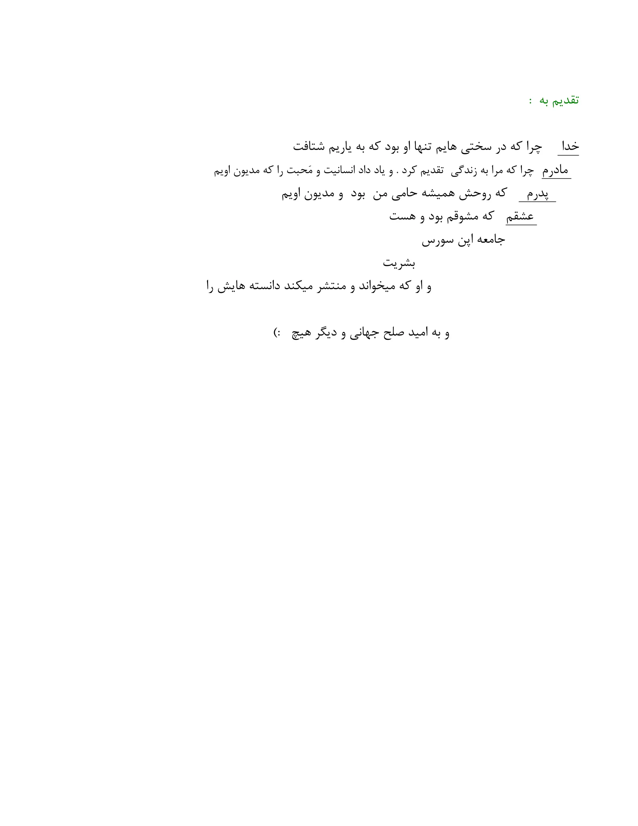 : ‫به‬ ‫تقدیم‬
‫خدا‬
‫شتافت‬ ‫یاریم‬ ‫به‬ ‫که‬ ‫بود‬ ‫او‬ ‫تنها‬ ‫هایم‬ ‫سختی‬ ‫در‬ ‫که‬ ‫چرا‬
‫مادرم‬
‫اویم‬ ‫مدیون‬ ‫که‬ ‫را‬ ‫حبت‬‫َم‬ ‫و‬ ‫انسانیت‬ ‫داد‬ ‫یاد‬ ‫و‬ . ‫کرد‬ ‫تقدیم‬ ‫زندگی‬ ‫به‬ ‫مرا‬ ‫که‬ ‫چرا‬
‫پدرم‬
‫اویم‬ ‫مدیون‬ ‫و‬ ‫بود‬ ‫من‬ ‫حامی‬ ‫همیشه‬ ‫روحش‬ ‫که‬
‫عشقم‬
‫هست‬ ‫و‬ ‫بود‬ ‫مشوقم‬ ‫که‬
‫سورس‬ ‫اپن‬ ‫جامعه‬
‫بشریت‬
‫را‬ ‫هایش‬ ‫دانسته‬ ‫میکند‬ ‫منتشر‬ ‫و‬ ‫میخواند‬ ‫که‬ ‫او‬ ‫و‬
): ‫هیچ‬ ‫دیگر‬ ‫و‬ ‫جهانی‬ ‫صلح‬ ‫امید‬ ‫به‬ ‫و‬
 