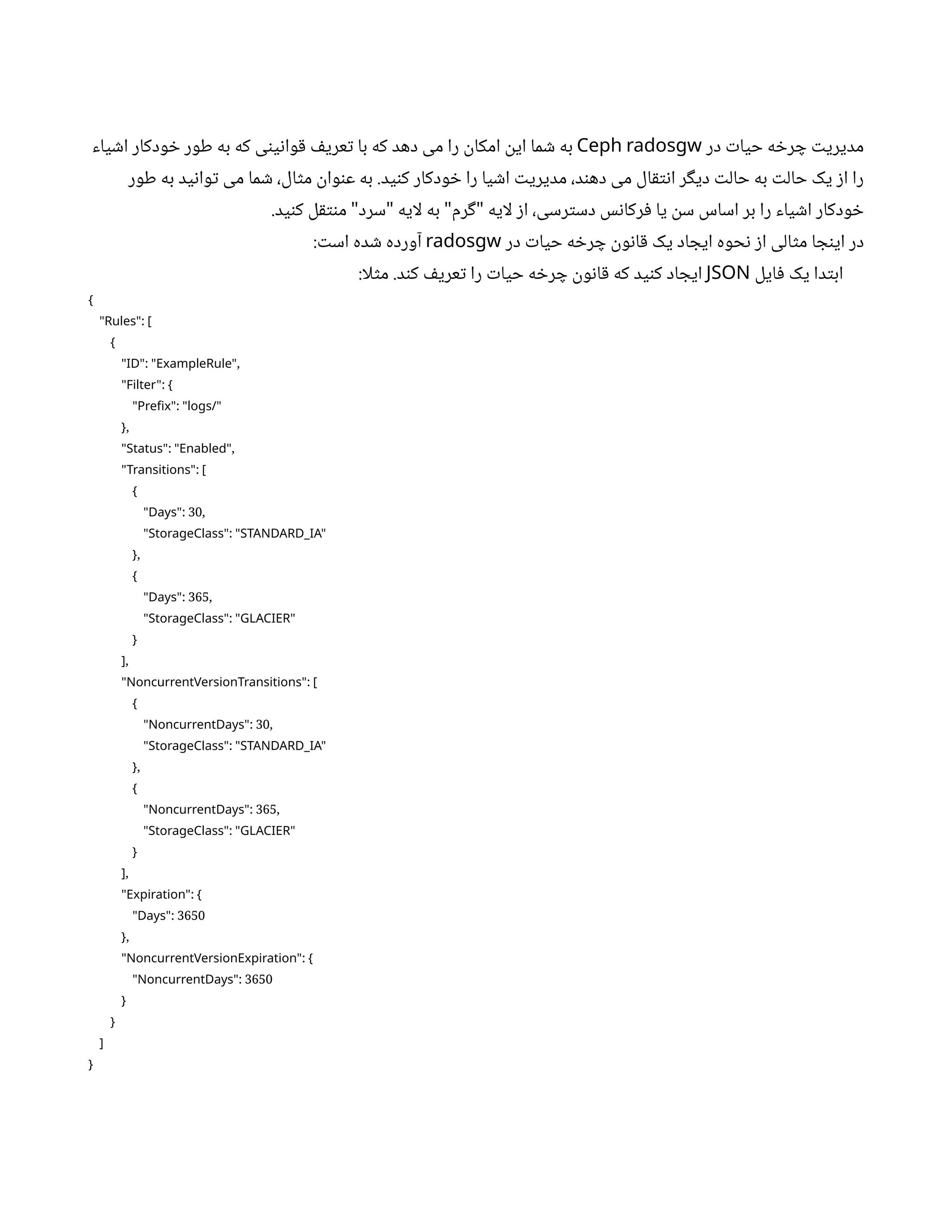 ‫در‬ ‫ت‬‫حیا‬ ‫ه‬ ‫خ‬‫ر‬ ‫چ‬ ‫ت‬‫مدیری‬
Ceph radosgw
‫یاء‬ ‫ش‬‫ا‬ ‫ودکار‬ ‫خ‬ ‫طور‬ ‫به‬ ‫که‬ ‫ی‬‫ن‬‫ی‬‫ن‬‫وا‬‫ق‬ ‫ف‬‫عری‬‫ت‬ ‫با‬ ‫که‬ ‫دهد‬ ‫می‬ ‫را‬
‫ن‬
‫امکا‬
‫ن‬
‫ای‬ ‫ما‬ ‫ش‬ ‫به‬
‫طور‬ ‫به‬ ‫ید‬‫ن‬‫وا‬‫ت‬ ‫می‬ ‫ما‬ ‫ش‬ ،‫ال‬‫ث‬‫م‬
‫ن‬
‫وا‬‫ن‬‫ع‬ ‫به‬ .‫ید‬‫ن‬‫ک‬ ‫ودکار‬ ‫خ‬ ‫را‬ ‫یا‬ ‫ش‬‫ا‬ ‫ت‬‫مدیری‬ ،‫د‬‫ن‬‫ده‬ ‫می‬ ‫ال‬‫ق‬‫ت‬‫ن‬‫ا‬ ‫ر‬‫گ‬‫دی‬ ‫ت‬‫حال‬ ‫به‬ ‫ت‬‫حال‬ ‫یک‬ ‫ز‬‫ا‬ ‫را‬
.‫ید‬‫ن‬‫ک‬ ‫ل‬‫ق‬‫نت‬‫م‬ ‫سرد‬ ‫لایه‬ ‫به‬ ‫رم‬‫گ‬ ‫لایه‬ ‫ز‬‫ا‬ ،‫رسی‬‫ت‬‫دس‬ ‫س‬‫ن‬‫رکا‬‫ف‬ ‫یا‬
‫ن‬
‫س‬ ‫اساس‬ ‫بر‬ ‫را‬ ‫یاء‬ ‫ش‬‫ا‬ ‫ودکار‬ ‫خ‬
" " " "
‫در‬ ‫ت‬‫حیا‬ ‫ه‬ ‫خ‬‫ر‬ ‫چ‬
‫ن‬
‫و‬‫ن‬‫ا‬‫ق‬ ‫یک‬ ‫اد‬ ‫ایج‬ ‫حوه‬‫ن‬ ‫ز‬‫ا‬ ‫الی‬‫ث‬‫م‬ ‫ا‬ ‫ج‬‫ن‬‫ای‬ ‫در‬
radosgw
: ‫ت‬‫اس‬ ‫ده‬ ‫ش‬ ‫آورده‬
‫ایل‬‫ف‬ ‫یک‬ ‫دا‬‫ت‬‫اب‬
JSON
:‫لا‬‫ث‬‫م‬ .‫د‬‫ن‬‫ک‬ ‫ف‬‫عری‬‫ت‬ ‫را‬ ‫ت‬‫حیا‬ ‫ه‬ ‫خ‬‫ر‬ ‫چ‬
‫ن‬
‫و‬‫ن‬‫ا‬‫ق‬ ‫که‬ ‫ید‬‫ن‬‫ک‬ ‫اد‬ ‫ایج‬
{
:
"Rules" [
{
: ,
"ID" "ExampleRule"
:
"Filter" {
:
"Prefix" "logs/"
,
}
: ,
"Status" "Enabled"
:
"Transitions" [
{
: 30,
"Days"
:
"StorageClass" "STANDARD_IA"
,
}
{
: 365,
"Days"
:
"StorageClass" "GLACIER"
}
,
]
:
"NoncurrentVersionTransitions" [
{
: 30,
"NoncurrentDays"
:
"StorageClass" "STANDARD_IA"
,
}
{
: 365,
"NoncurrentDays"
:
"StorageClass" "GLACIER"
}
,
]
:
"Expiration" {
: 3650
"Days"
,
}
:
"NoncurrentVersionExpiration" {
: 3650
"NoncurrentDays"
}
}
]
}
 