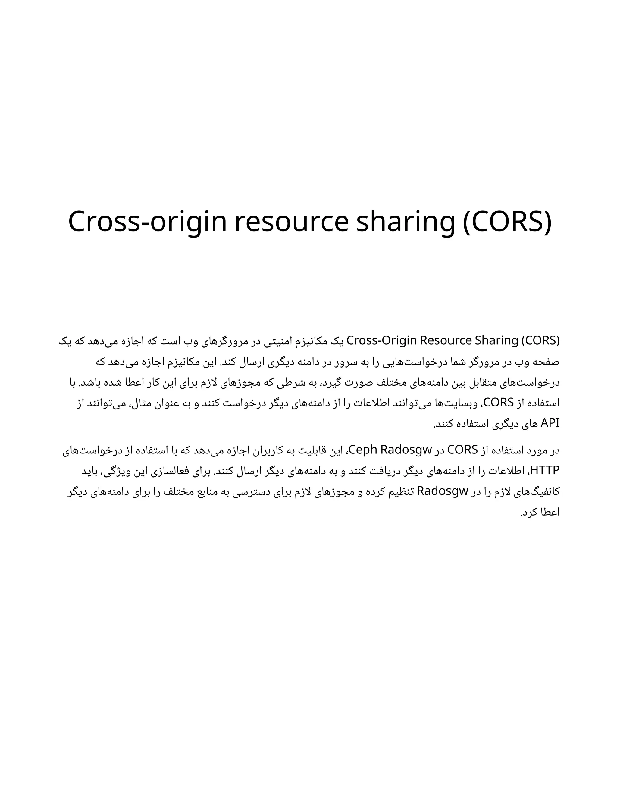 Cross-origin resource sharing (CORS)
Cross-Origin Resource Sharing (CORS)
‫یک‬ ‫که‬ ‫‌دهد‬
‫ی‬‫م‬ ‫ه‬‫ز‬‫ا‬ ‫اج‬ ‫که‬ ‫ت‬‫اس‬ ‫وب‬ ‫رهای‬‫گ‬‫مرور‬ ‫در‬ ‫ی‬‫ت‬‫ی‬‫ن‬‫ام‬ ‫م‬‫ز‬‫ی‬‫ن‬‫مکا‬ ‫یک‬
‫که‬ ‫‌دهد‬
‫ی‬‫م‬ ‫ه‬‫ز‬‫ا‬ ‫اج‬ ‫م‬‫ز‬‫ی‬‫ن‬‫مکا‬
‫ن‬
‫ای‬ .‫د‬‫ن‬‫ک‬ ‫ارسال‬ ‫ری‬‫گ‬‫دی‬ ‫ه‬‫ن‬‫دام‬ ‫در‬ ‫سرور‬ ‫به‬ ‫را‬ ‫‌هایی‬‫ت‬‫واس‬ ‫خ‬‫در‬ ‫ما‬ ‫ش‬ ‫ر‬‫گ‬‫مرور‬ ‫در‬ ‫وب‬ ‫حه‬‫ف‬‫ص‬
‫با‬ .‫د‬ ‫ش‬‫با‬ ‫ده‬ ‫ش‬ ‫اعطا‬ ‫کار‬
‫ن‬
‫ای‬ ‫برای‬ ‫م‬‫ز‬‫لا‬ ‫های‬‫ز‬‫و‬ ‫مج‬ ‫که‬ ‫رطی‬ ‫ش‬ ‫به‬ ،‫یرد‬‫گ‬ ‫ت‬‫صور‬ ‫ف‬‫ل‬‫ت‬ ‫خ‬‫م‬ ‫‌های‬
‫ه‬‫ن‬‫دام‬
‫ن‬
‫بی‬ ‫ابل‬‫ق‬‫ت‬‫م‬ ‫‌های‬‫ت‬‫واس‬ ‫خ‬‫در‬
‫ز‬‫ا‬ ‫اده‬‫ف‬‫ت‬‫اس‬
CORS
‫ز‬‫ا‬ ‫د‬‫ن‬‫ن‬‫وا‬‫ت‬‌
‫ی‬‫م‬ ،‫ال‬‫ث‬‫م‬
‫ن‬
‫وا‬‫ن‬‫ع‬ ‫به‬ ‫و‬ ‫د‬‫نن‬‫ک‬ ‫ت‬‫واس‬ ‫خ‬‫در‬ ‫ر‬‫گ‬‫دی‬ ‫‌های‬
‫ه‬‫ن‬‫دام‬ ‫ز‬‫ا‬ ‫را‬ ‫ت‬‫اطلاعا‬ ‫د‬‫ن‬‫ن‬‫وا‬‫ت‬‌
‫ی‬‫م‬ ‫‌ها‬‫ت‬‫وبسای‬ ،
API
.‫د‬‫نن‬‫ک‬ ‫اده‬‫ف‬‫ت‬‫اس‬ ‫ری‬‫گ‬‫دی‬ ‫های‬
‫ز‬‫ا‬ ‫اده‬‫ف‬‫ت‬‫اس‬ ‫مورد‬ ‫در‬
CORS
‫در‬
Ceph Radosgw
‫‌های‬‫ت‬‫واس‬ ‫خ‬‫در‬ ‫ز‬‫ا‬ ‫اده‬‫ف‬‫ت‬‫اس‬ ‫با‬ ‫که‬ ‫‌دهد‬
‫ی‬‫م‬ ‫ه‬‫ز‬‫ا‬ ‫اج‬
‫ن‬
‫کاربرا‬ ‫به‬ ‫ت‬‫ابلی‬‫ق‬ ‫ن‬
‫ای‬ ،
HTTP
‫باید‬ ،‫ی‬‫گ‬‫ژ‬‫وی‬
‫ن‬
‫ای‬ ‫ی‬‫ز‬‫عالسا‬‫ف‬ ‫برای‬ .‫د‬‫نن‬‫ک‬ ‫ارسال‬ ‫ر‬‫گ‬‫دی‬ ‫‌های‬
‫ه‬‫ن‬‫دام‬ ‫به‬ ‫و‬ ‫د‬‫نن‬‫ک‬ ‫ت‬‫ف‬‫دریا‬ ‫ر‬‫گ‬‫دی‬ ‫‌های‬
‫ه‬‫ن‬‫دام‬ ‫ز‬‫ا‬ ‫را‬ ‫ت‬‫اطلاعا‬ ،
‫در‬ ‫را‬ ‫م‬‫ز‬‫لا‬ ‫‌های‬‫گ‬‫ی‬‫نف‬‫کا‬
Radosgw
‫ر‬‫گ‬‫دی‬ ‫‌های‬
‫ه‬‫ن‬‫دام‬ ‫برای‬ ‫را‬ ‫ف‬‫ل‬‫ت‬ ‫خ‬‫م‬ ‫ابع‬‫ن‬‫م‬ ‫به‬ ‫رسی‬‫ت‬‫دس‬ ‫برای‬ ‫م‬‫ز‬‫لا‬ ‫های‬‫ز‬‫و‬ ‫مج‬ ‫و‬ ‫کرده‬ ‫یم‬ ‫ظ‬‫ن‬‫ت‬
.‫کرد‬ ‫اعطا‬
 