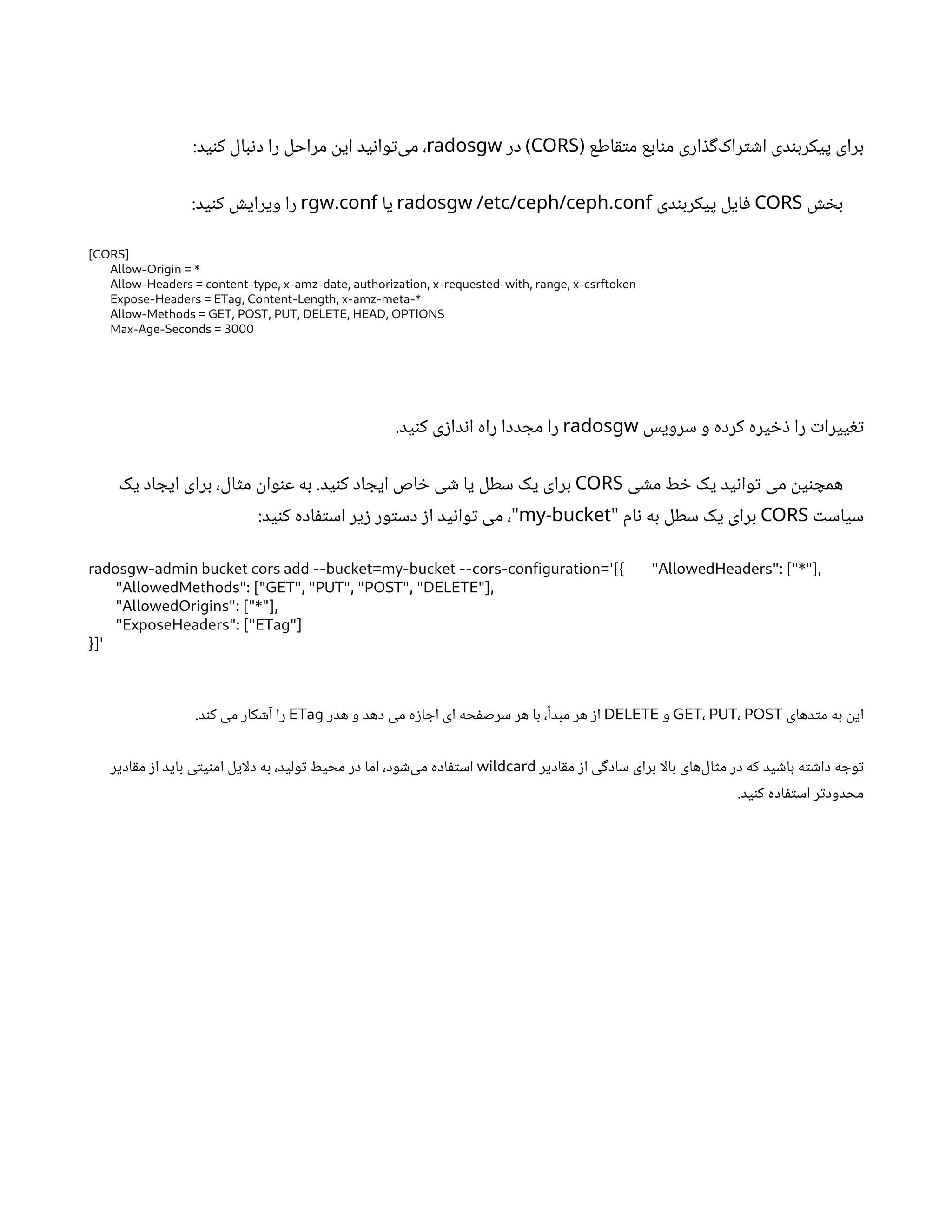 ‫اطع‬‫ق‬‫ت‬‫م‬ ‫ابع‬‫ن‬‫م‬ ‫اری‬ ‫ذ‬‫گ‬‌
‫ک‬‫را‬‫ت‬ ‫ش‬‫ا‬ ‫دی‬‫ن‬‫پیکرب‬ ‫برای‬
(
CORS
‫در‬ )
radosgw
:‫ید‬‫ن‬‫ک‬ ‫بال‬‫ن‬‫د‬ ‫را‬ ‫مراحل‬
‫ن‬
‫ای‬ ‫ید‬‫ن‬‫وا‬‫ت‬‌
‫ی‬‫م‬ ،
‫ش‬ ‫خ‬‫ب‬
CORS
‫دی‬‫ن‬‫پیکرب‬ ‫ایل‬‫ف‬
.
radosgw /etc/ceph/ceph conf
‫یا‬
.
rgw conf
:‫ید‬‫ن‬‫ک‬ ‫ش‬‫ویرای‬ ‫را‬
[CORS]
Allow-Origin = *
Allow-Headers = content-type, x-amz-date, authorization, x-requested-with, range, x-csrftoken
Expose-Headers = ETag, Content-Length, x-amz-meta-*
Allow-Methods = GET, POST, PUT, DELETE, HEAD, OPTIONS
Max-Age-Seconds = 3000
‫سرویس‬ ‫و‬ ‫کرده‬ ‫یره‬ ‫خ‬‫ذ‬ ‫را‬ ‫ت‬‫ییرا‬‫تغ‬
radosgw
.‫ید‬‫ن‬‫ک‬ ‫ی‬‫ز‬‫دا‬‫ن‬‫ا‬ ‫راه‬ ‫ددا‬ ‫مج‬ ‫را‬
‫ی‬ ‫ش‬‫م‬ ‫ط‬ ‫خ‬ ‫یک‬ ‫ید‬‫ن‬‫وا‬‫ت‬ ‫می‬
‫ن‬
‫ی‬‫ن‬ ‫همچ‬
CORS
‫یک‬ ‫اد‬ ‫ایج‬ ‫برای‬ ،‫ال‬‫ث‬‫م‬
‫ن‬
‫وا‬‫ن‬‫ع‬ ‫به‬ .‫ید‬‫ن‬‫ک‬ ‫اد‬ ‫ایج‬ ‫اص‬ ‫خ‬ ‫ی‬ ‫ش‬ ‫یا‬ ‫سطل‬ ‫یک‬ ‫برای‬
‫ت‬‫سیاس‬
CORS
‫ام‬‫ن‬ ‫به‬ ‫سطل‬ ‫یک‬ ‫برای‬
"
my-bucket
:‫ید‬‫ن‬‫ک‬ ‫اده‬‫ف‬‫ت‬‫اس‬ ‫یر‬‫ز‬ ‫ور‬‫ت‬‫دس‬ ‫ز‬‫ا‬ ‫ید‬‫ن‬‫وا‬‫ت‬ ‫می‬ ،"
radosgw-admin bucket cors add --bucket=my-bucket --cors-configuration='[{ "AllowedHeaders": ["*"],
"AllowedMethods": ["GET", "PUT", "POST", "DELETE"],
"AllowedOrigins": ["*"],
"ExposeHeaders": ["ETag"]
}]'
‫دهای‬‫ت‬‫م‬ ‫به‬
‫ن‬
‫ای‬
GET، PUT، POST
‫و‬
DELETE
‫هدر‬ ‫و‬ ‫دهد‬ ‫می‬ ‫ه‬‫ز‬‫ا‬ ‫اج‬ ‫ای‬ ‫حه‬‫ف‬‫سرص‬ ‫هر‬ ‫با‬ ،‫مبدأ‬ ‫هر‬ ‫ز‬‫ا‬
ETag
.‫د‬‫ن‬‫ک‬ ‫می‬ ‫کار‬ ‫ش‬‫آ‬ ‫را‬
‫ادیر‬‫ق‬‫م‬ ‫ز‬‫ا‬ ‫ی‬‫گ‬‫ساد‬ ‫برای‬ ‫بالا‬ ‫‌های‬
‫ل‬‫ا‬‫ث‬‫م‬ ‫در‬ ‫که‬ ‫ید‬ ‫ش‬‫با‬ ‫ه‬‫ت‬ ‫ش‬‫دا‬ ‫ه‬ ‫وج‬‫ت‬
wildcard
‫ادیر‬‫ق‬‫م‬ ‫ز‬‫ا‬ ‫باید‬ ‫ی‬‫ت‬‫ی‬‫ن‬‫ام‬ ‫دلایل‬ ‫به‬ ،‫ولید‬‫ت‬ ‫محیط‬ ‫در‬ ‫اما‬ ،‫ود‬ ‫ش‬‌
‫ی‬‫م‬ ‫اده‬‫ف‬‫ت‬‫اس‬
.‫ید‬‫ن‬‫ک‬ ‫اده‬‫ف‬‫ت‬‫اس‬ ‫ر‬‫ت‬‫محدود‬
 