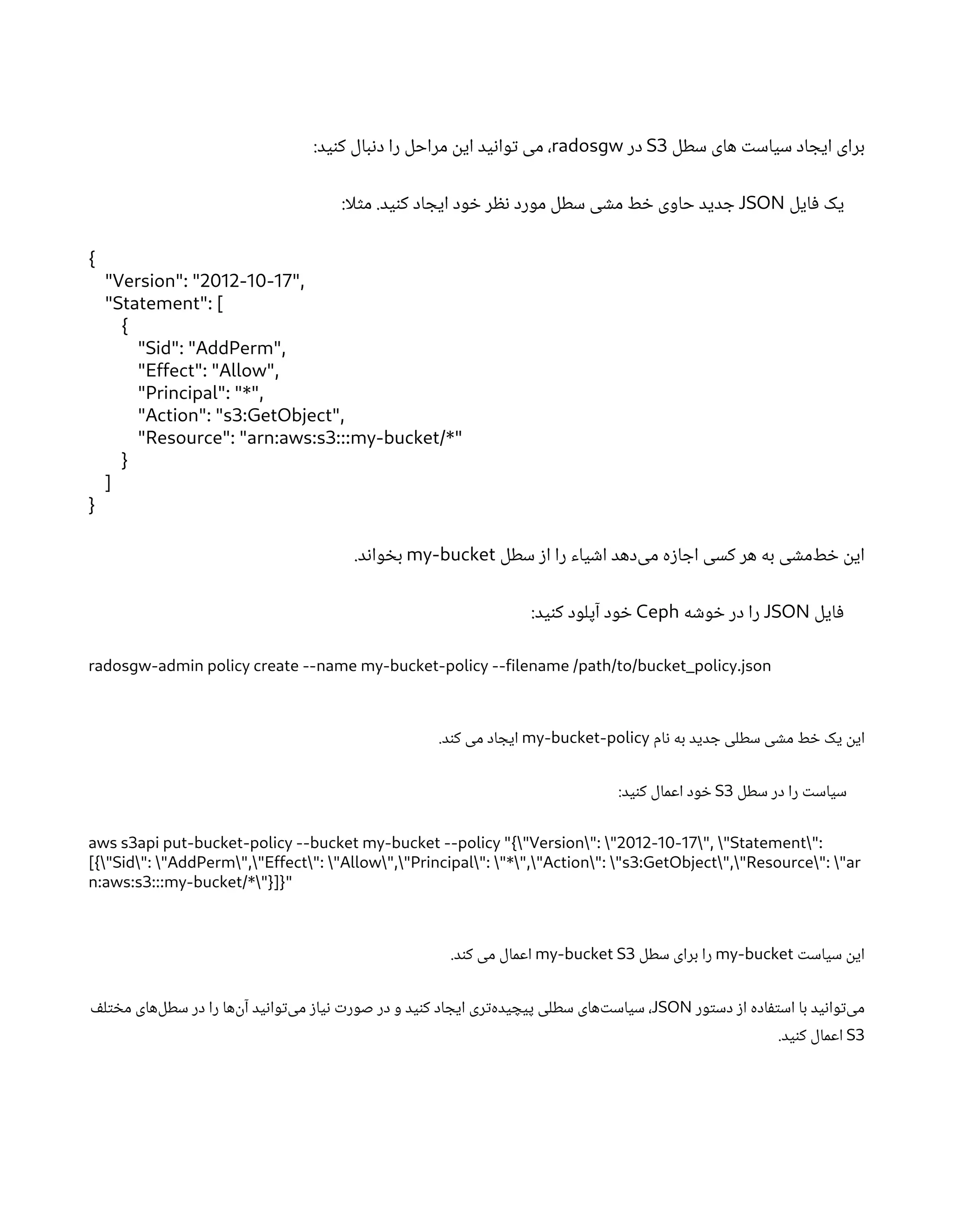 ‫سطل‬ ‫های‬ ‫ت‬‫سیاس‬ ‫اد‬ ‫ایج‬ ‫برای‬
S3
‫در‬
radosgw
:‫ید‬‫ن‬‫ک‬ ‫بال‬‫ن‬‫د‬ ‫را‬ ‫مراحل‬
‫ن‬
‫ای‬ ‫ید‬‫ن‬‫وا‬‫ت‬ ‫می‬ ،
‫ایل‬‫ف‬ ‫یک‬
JSON
:‫لا‬‫ث‬‫م‬ .‫ید‬‫ن‬‫ک‬ ‫اد‬ ‫ایج‬ ‫ود‬ ‫خ‬ ‫ر‬ ‫نظ‬ ‫مورد‬ ‫سطل‬ ‫ی‬ ‫ش‬‫م‬ ‫ط‬ ‫خ‬ ‫حاوی‬ ‫دید‬ ‫ج‬
{
"Version": "2012-10-17",
"Statement": [
{
"Sid": "AddPerm",
"Effect": "Allow",
"Principal": "*",
"Action": "s3:GetObject",
"Resource": "arn:aws:s3:::my-bucket/*"
}
]
}
‫سطل‬ ‫ز‬‫ا‬ ‫را‬ ‫یاء‬ ‫ش‬‫ا‬ ‫‌دهد‬
‫ی‬‫م‬ ‫ه‬‫ز‬‫ا‬ ‫اج‬ ‫کسی‬ ‫هر‬ ‫به‬ ‫ی‬ ‫ش‬‫‌م‬
‫ط‬ ‫خ‬ ‫ن‬
‫ای‬
my-bucket
.‫د‬‫ن‬‫وا‬ ‫خ‬‫ب‬
‫ایل‬‫ف‬
JSON
‫ه‬ ‫ش‬‫و‬ ‫خ‬ ‫در‬ ‫را‬
Ceph
:‫ید‬‫ن‬‫ک‬ ‫آپلود‬ ‫ود‬ ‫خ‬
radosgw-admin policy create --name my-bucket-policy --filename /path/to/bucket_policy.json
‫ام‬‫ن‬ ‫به‬ ‫دید‬ ‫ج‬ ‫سطلی‬ ‫ی‬ ‫ش‬‫م‬ ‫ط‬ ‫خ‬ ‫یک‬
‫ن‬‫ای‬
my-bucket-policy
.‫د‬‫ن‬‫ک‬ ‫می‬ ‫اد‬ ‫ایج‬
‫سطل‬ ‫در‬ ‫را‬ ‫ت‬‫سیاس‬
S3
:‫ید‬‫ن‬‫ک‬ ‫اعمال‬ ‫ود‬ ‫خ‬
aws s3api put-bucket-policy --bucket my-bucket --policy "{"Version": "2012-10-17", "Statement":
[{"Sid": "AddPerm","Effect": "Allow","Principal": "*","Action": "s3:GetObject","Resource": "ar
n:aws:s3:::my-bucket/*"}]}"
‫ت‬‫سیاس‬
‫ن‬‫ای‬
my-bucket
‫سطل‬ ‫برای‬ ‫را‬
my-bucket S3
.‫د‬‫ن‬‫ک‬ ‫می‬ ‫اعمال‬
‫ور‬‫ت‬‫دس‬ ‫ز‬‫ا‬ ‫اده‬‫ف‬‫ت‬‫اس‬ ‫با‬ ‫ید‬‫ن‬‫وا‬‫ت‬‌
‫ی‬‫م‬
JSON
‫ف‬‫ل‬‫ت‬ ‫خ‬‫م‬ ‫‌های‬
‫ل‬‫سط‬ ‫در‬ ‫را‬ ‫‌ها‬
‫ن‬‫آ‬ ‫ید‬‫ن‬‫وا‬‫ت‬‌
‫ی‬‫م‬ ‫ز‬‫یا‬‫ن‬ ‫ت‬‫صور‬ ‫در‬ ‫و‬ ‫ید‬‫ن‬‫ک‬ ‫اد‬ ‫ایج‬ ‫ری‬‫ت‬‌
‫ه‬‫ید‬ ‫پیچ‬ ‫سطلی‬ ‫‌های‬‫ت‬‫سیاس‬ ،
S3
.‫ید‬‫ن‬‫ک‬ ‫اعمال‬
 