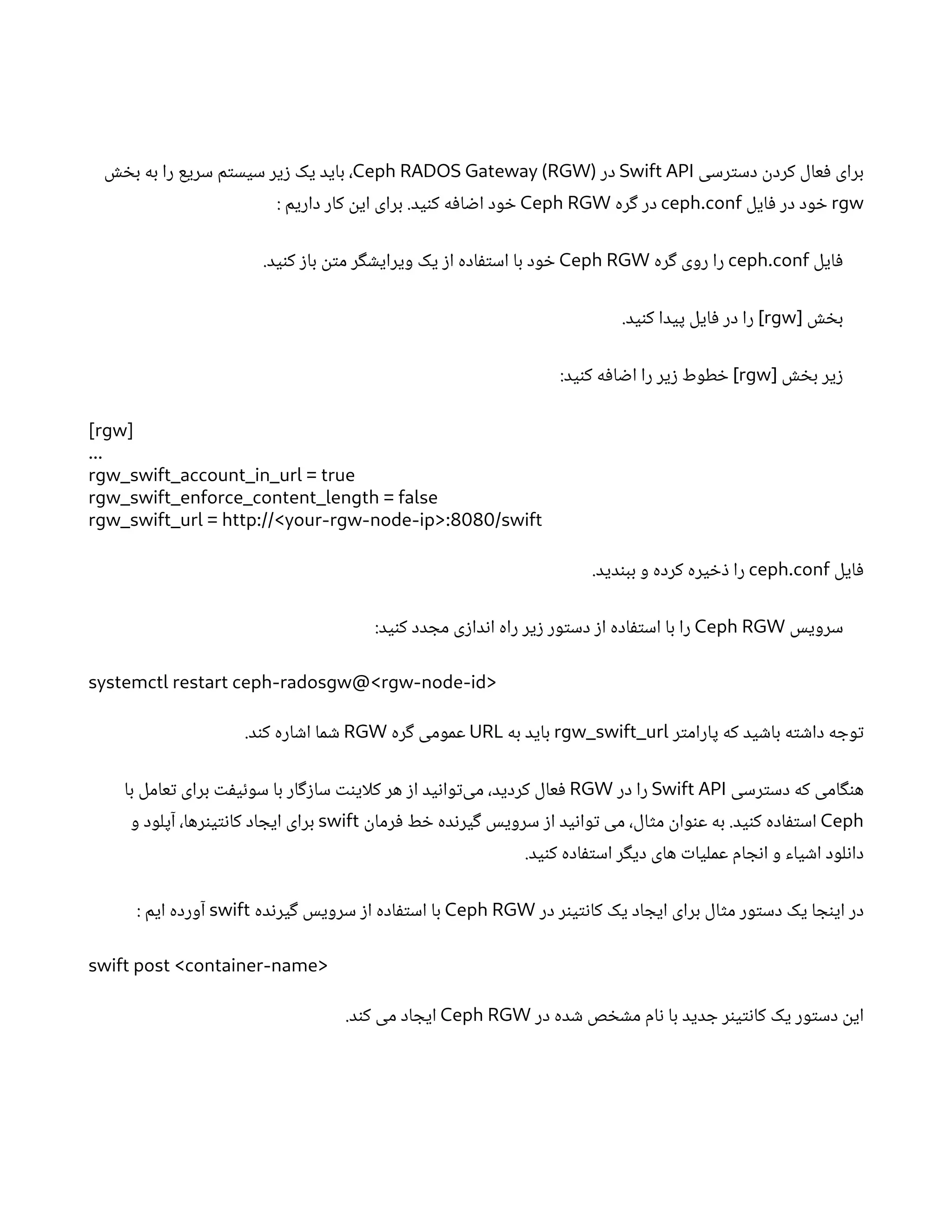 ‫رسی‬‫ت‬‫دس‬
‫ن‬
‫کرد‬ ‫عال‬‫ف‬ ‫برای‬
Swift API
‫در‬
Ceph RADOS Gateway (RGW)
‫ش‬ ‫خ‬‫ب‬ ‫به‬ ‫را‬ ‫سریع‬ ‫م‬‫ت‬‫سیس‬ ‫یر‬‫ز‬ ‫یک‬ ‫باید‬ ،
rgw
‫ایل‬‫ف‬ ‫در‬ ‫ود‬ ‫خ‬
ceph.conf
‫ره‬‫گ‬ ‫در‬
Ceph RGW
: ‫داریم‬ ‫کار‬
‫ن‬
‫ای‬ ‫برای‬ .‫ید‬‫ن‬‫ک‬ ‫ه‬‫ف‬‫ا‬ ‫ض‬‫ا‬ ‫ود‬ ‫خ‬
‫ایل‬‫ف‬
ceph.conf
‫ره‬‫گ‬ ‫روی‬ ‫را‬
Ceph RGW
.‫ید‬‫ن‬‫ک‬ ‫ز‬‫با‬
‫ن‬‫ت‬‫م‬ ‫ر‬‫گ‬ ‫ش‬‫ویرای‬ ‫یک‬ ‫ز‬‫ا‬ ‫اده‬‫ف‬‫ت‬‫اس‬ ‫با‬ ‫ود‬ ‫خ‬
‫ش‬ ‫خ‬‫ب‬
[
rgw
.‫ید‬‫ن‬‫ک‬ ‫پیدا‬ ‫ایل‬‫ف‬ ‫در‬ ‫را‬ ]
‫ش‬ ‫خ‬‫ب‬ ‫یر‬‫ز‬
[
rgw
:‫ید‬‫ن‬‫ک‬ ‫ه‬‫ف‬‫ا‬ ‫ض‬‫ا‬ ‫را‬ ‫یر‬‫ز‬ ‫طوط‬ ‫خ‬ ]
[rgw]
...
rgw_swift_account_in_url = true
rgw_swift_enforce_content_length = false
rgw_swift_url = http://<your-rgw-node-ip>:8080/swift
‫ایل‬‫ف‬
ceph.conf
.‫دید‬‫ن‬‫بب‬ ‫و‬ ‫کرده‬ ‫یره‬ ‫خ‬‫ذ‬ ‫را‬
‫سرویس‬
Ceph RGW
:‫ید‬‫ن‬‫ک‬ ‫دد‬ ‫مج‬ ‫ی‬‫ز‬‫دا‬‫ن‬‫ا‬ ‫راه‬ ‫یر‬‫ز‬ ‫ور‬‫ت‬‫دس‬ ‫ز‬‫ا‬ ‫اده‬‫ف‬‫ت‬‫اس‬ ‫با‬ ‫را‬
systemctl restart ceph-radosgw@<rgw-node-id>
‫ر‬‫ت‬‫پارام‬ ‫که‬ ‫ید‬ ‫ش‬‫با‬ ‫ه‬‫ت‬ ‫ش‬‫دا‬ ‫ه‬ ‫وج‬‫ت‬
rgw_swift_url
‫به‬ ‫باید‬
URL
‫ره‬‫گ‬ ‫عمومی‬
RGW
.‫د‬‫ن‬‫ک‬ ‫اره‬ ‫ش‬‫ا‬ ‫ما‬ ‫ش‬
‫رسی‬‫ت‬‫دس‬ ‫که‬ ‫امی‬‫گ‬‫ن‬‫ه‬
Swift API
‫در‬ ‫را‬
RGW
‫با‬ ‫عامل‬‫ت‬ ‫برای‬ ‫ت‬‫ف‬‫ی‬‫ئ‬‫سو‬ ‫با‬ ‫ار‬‫گ‬‫ز‬‫سا‬ ‫نت‬‫کلای‬ ‫هر‬ ‫ز‬‫ا‬ ‫ید‬‫ن‬‫وا‬‫ت‬‌
‫ی‬‫م‬ ،‫کردید‬ ‫عال‬‫ف‬
Ceph
‫ن‬
‫رما‬‫ف‬ ‫ط‬ ‫خ‬ ‫ده‬‫ن‬‫یر‬‫گ‬ ‫سرویس‬ ‫ز‬‫ا‬ ‫ید‬‫ن‬‫وا‬‫ت‬ ‫می‬ ،‫ال‬‫ث‬‫م‬
‫ن‬
‫وا‬‫ن‬‫ع‬ ‫به‬ .‫ید‬‫ن‬‫ک‬ ‫اده‬‫ف‬‫ت‬‫اس‬
swift
‫و‬ ‫آپلود‬ ،‫رها‬‫ن‬‫ی‬‫ت‬‫ن‬‫کا‬ ‫اد‬ ‫ایج‬ ‫برای‬
.‫ید‬‫ن‬‫ک‬ ‫اده‬‫ف‬‫ت‬‫اس‬ ‫ر‬‫گ‬‫دی‬ ‫های‬ ‫ت‬‫عملیا‬ ‫ام‬ ‫ج‬‫ن‬‫ا‬ ‫و‬ ‫یاء‬ ‫ش‬‫ا‬ ‫لود‬‫ن‬‫دا‬
‫در‬ ‫ر‬‫ن‬‫ی‬‫ت‬‫ن‬‫کا‬ ‫یک‬ ‫اد‬ ‫ایج‬ ‫برای‬ ‫ال‬‫ث‬‫م‬ ‫ور‬‫ت‬‫دس‬ ‫یک‬ ‫ا‬ ‫ج‬‫ن‬‫ای‬ ‫در‬
Ceph RGW
‫ده‬‫ن‬‫یر‬‫گ‬ ‫سرویس‬ ‫ز‬‫ا‬ ‫اده‬‫ف‬‫ت‬‫اس‬ ‫با‬
swift
: ‫ایم‬ ‫آورده‬
swift post <container-name>
‫در‬ ‫ده‬ ‫ش‬ ‫ص‬ ‫خ‬ ‫ش‬‫م‬ ‫ام‬‫ن‬ ‫با‬ ‫دید‬ ‫ج‬ ‫ر‬‫ن‬‫ی‬‫ت‬‫ن‬‫کا‬ ‫یک‬ ‫ور‬‫ت‬‫دس‬
‫ن‬
‫ای‬
Ceph RGW
.‫د‬‫ن‬‫ک‬ ‫می‬ ‫اد‬ ‫ایج‬
 