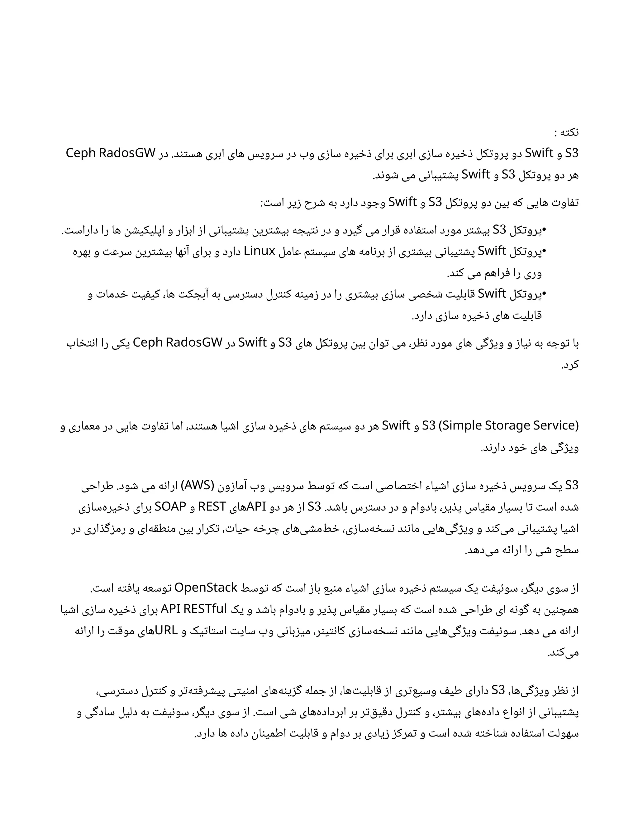 : ‫ه‬‫ت‬‫ک‬‫ن‬
3
S
‫و‬
Swift
‫در‬ .‫د‬‫تن‬‫هس‬ ‫ابری‬ ‫های‬ ‫سرویس‬ ‫در‬ ‫وب‬ ‫ی‬‫ز‬‫سا‬ ‫یره‬ ‫خ‬‫ذ‬ ‫برای‬ ‫ابری‬ ‫ی‬‫ز‬‫سا‬ ‫یره‬ ‫خ‬‫ذ‬ ‫کل‬‫ت‬‫پرو‬ ‫دو‬
Ceph RadosGW
‫کل‬‫ت‬‫پرو‬ ‫دو‬ ‫هر‬
3
S
‫و‬
Swift
.‫د‬‫ن‬‫و‬ ‫ش‬ ‫می‬ ‫ی‬‫ن‬‫یبا‬‫ت‬ ‫ش‬‫پ‬
‫کل‬‫ت‬‫پرو‬ ‫دو‬
‫ن‬
‫بی‬ ‫که‬ ‫هایی‬ ‫ت‬‫او‬‫تف‬
3
S
‫و‬
Swift
: ‫ت‬‫اس‬ ‫یر‬‫ز‬ ‫رح‬ ‫ش‬ ‫به‬ ‫دارد‬ ‫ود‬ ‫وج‬
•
‫کل‬‫ت‬‫پرو‬
3
S
. ‫ت‬‫داراس‬ ‫را‬ ‫ها‬
‫ن‬ ‫ش‬‫اپلیکی‬ ‫و‬ ‫ار‬‫ز‬‫اب‬ ‫ز‬‫ا‬ ‫ی‬‫ن‬‫یبا‬‫ت‬ ‫ش‬‫پ‬
‫ن‬
‫ری‬‫ت‬ ‫ش‬‫بی‬ ‫ه‬ ‫یج‬‫ت‬‫ن‬ ‫در‬ ‫و‬ ‫یرد‬‫گ‬ ‫می‬ ‫رار‬‫ق‬ ‫اده‬‫ف‬‫ت‬‫اس‬ ‫مورد‬ ‫ر‬‫ت‬ ‫ش‬‫بی‬
•
‫کل‬‫ت‬‫پرو‬
Swift
‫عامل‬ ‫م‬‫ت‬‫سیس‬ ‫های‬ ‫امه‬‫ن‬‫بر‬ ‫ز‬‫ا‬ ‫ری‬‫ت‬ ‫ش‬‫بی‬ ‫ی‬‫ن‬‫یبا‬‫ت‬ ‫ش‬‫پ‬
Linux
‫بهره‬ ‫و‬ ‫ت‬‫سرع‬
‫ن‬
‫ری‬‫ت‬ ‫ش‬‫بی‬ ‫ها‬‫ن‬‫آ‬ ‫برای‬ ‫و‬ ‫دارد‬
.‫د‬‫ن‬‫ک‬ ‫می‬ ‫راهم‬‫ف‬ ‫را‬ ‫وری‬
•
‫کل‬‫ت‬‫پرو‬
Swift
‫و‬ ‫ت‬‫دما‬ ‫خ‬ ‫ت‬‫ی‬‫ف‬‫کی‬ ،‫ها‬ ‫ت‬‫ک‬ ‫آبج‬ ‫به‬ ‫رسی‬‫ت‬‫دس‬ ‫رل‬‫نت‬‫ک‬ ‫ه‬‫ن‬‫می‬‫ز‬ ‫در‬ ‫را‬ ‫ری‬‫ت‬ ‫ش‬‫بی‬ ‫ی‬‫ز‬‫سا‬ ‫صی‬ ‫خ‬ ‫ش‬ ‫ت‬‫ابلی‬‫ق‬
.‫دارد‬ ‫ی‬‫ز‬‫سا‬ ‫یره‬ ‫خ‬‫ذ‬ ‫های‬ ‫ت‬‫ابلی‬‫ق‬
‫های‬ ‫کل‬‫ت‬‫پرو‬
‫ن‬
‫بی‬
‫ن‬
‫وا‬‫ت‬ ‫می‬ ،‫ر‬ ‫نظ‬ ‫مورد‬ ‫های‬ ‫ی‬‫گ‬‫ژ‬‫وی‬ ‫و‬ ‫ز‬‫یا‬‫ن‬ ‫به‬ ‫ه‬ ‫وج‬‫ت‬ ‫با‬
3
S
‫و‬
Swift
‫در‬
Ceph RadosGW
‫اب‬ ‫خ‬‫ت‬‫ن‬‫ا‬ ‫را‬ ‫یکی‬
.‫کرد‬
3
S (Simple Storage Service)
‫و‬
Swift
‫و‬ ‫معماری‬ ‫در‬ ‫هایی‬ ‫ت‬‫او‬‫تف‬ ‫اما‬ ،‫د‬‫تن‬‫هس‬ ‫یا‬ ‫ش‬‫ا‬ ‫ی‬‫ز‬‫سا‬ ‫یره‬ ‫خ‬‫ذ‬ ‫های‬ ‫م‬‫ت‬‫سیس‬ ‫دو‬ ‫هر‬
.‫د‬‫ن‬‫دار‬ ‫ود‬ ‫خ‬ ‫های‬ ‫ی‬‫گ‬‫ژ‬‫وی‬
3
S
‫ن‬
‫و‬‫ز‬‫آما‬ ‫وب‬ ‫سرویس‬ ‫وسط‬‫ت‬ ‫که‬ ‫ت‬‫اس‬ ‫صاصی‬‫ت‬ ‫خ‬‫ا‬ ‫یاء‬ ‫ش‬‫ا‬ ‫ی‬‫ز‬‫سا‬ ‫یره‬ ‫خ‬‫ذ‬ ‫سرویس‬ ‫یک‬
(
AWS
‫طراحی‬ .‫ود‬ ‫ش‬ ‫می‬ ‫ه‬‫ئ‬‫ارا‬ )
.‫د‬ ‫ش‬‫با‬ ‫رس‬‫ت‬‫دس‬ ‫در‬ ‫و‬ ‫بادوام‬ ،‫یر‬ ‫ذ‬‫پ‬ ‫یاس‬‫ق‬‫م‬ ‫بسیار‬ ‫ا‬‫ت‬ ‫ت‬‫اس‬ ‫ده‬ ‫ش‬
3
S
‫دو‬ ‫هر‬ ‫ز‬‫ا‬
API
‫های‬
REST
‫و‬
SOAP
‫ی‬‫ز‬‫‌سا‬
‫ه‬‫یر‬ ‫خ‬‫ذ‬ ‫برای‬
‫در‬ ‫اری‬ ‫ذ‬‫گ‬‫ز‬‫رم‬ ‫و‬ ‫‌ای‬
‫ه‬‫ق‬‫ط‬‫ن‬‫م‬
‫ن‬
‫بی‬ ‫کرار‬‫ت‬ ، ‫ت‬‫حیا‬ ‫ه‬ ‫خ‬‫ر‬ ‫چ‬ ‫‌های‬
‫ی‬ ‫ش‬‫‌م‬
‫ط‬ ‫خ‬ ،‫ی‬‫ز‬‫‌سا‬
‫ه‬ ‫خ‬‫س‬‫ن‬ ‫د‬‫ن‬‫ن‬‫ما‬ ‫‌هایی‬
‫ی‬‫گ‬‫ژ‬‫وی‬ ‫و‬ ‫د‬‫ن‬‫‌ک‬
‫ی‬‫م‬ ‫ی‬‫ن‬‫یبا‬‫ت‬ ‫ش‬‫پ‬ ‫یا‬ ‫ش‬‫ا‬
.‫‌دهد‬
‫ی‬‫م‬ ‫ه‬‫ئ‬‫ارا‬ ‫را‬ ‫ی‬ ‫ش‬ ‫سطح‬
‫وسط‬‫ت‬ ‫که‬ ‫ت‬‫اس‬ ‫ز‬‫با‬ ‫بع‬‫ن‬‫م‬ ‫یاء‬ ‫ش‬‫ا‬ ‫ی‬‫ز‬‫سا‬ ‫یره‬ ‫خ‬‫ذ‬ ‫م‬‫ت‬‫سیس‬ ‫یک‬ ‫ت‬‫ف‬‫ی‬‫ئ‬‫سو‬ ،‫ر‬‫گ‬‫دی‬ ‫سوی‬ ‫ز‬‫ا‬
OpenStack
. ‫ت‬‫اس‬ ‫ه‬‫ت‬‫ف‬‫یا‬ ‫وسعه‬‫ت‬
‫یک‬ ‫و‬ ‫د‬ ‫ش‬‫با‬ ‫بادوام‬ ‫و‬ ‫یر‬ ‫ذ‬‫پ‬ ‫یاس‬‫ق‬‫م‬ ‫بسیار‬ ‫که‬ ‫ت‬‫اس‬ ‫ده‬ ‫ش‬ ‫طراحی‬ ‫ای‬ ‫ه‬‫ن‬‫و‬‫گ‬ ‫به‬
‫ن‬
‫ی‬‫ن‬ ‫همچ‬
API RESTful
‫یا‬ ‫ش‬‫ا‬ ‫ی‬‫ز‬‫سا‬ ‫یره‬ ‫خ‬‫ذ‬ ‫برای‬
‫و‬ ‫یک‬‫ت‬‫ا‬‫ت‬‫اس‬ ‫ت‬‫سای‬ ‫وب‬ ‫ی‬‫ن‬‫با‬‫ز‬‫می‬ ،‫ر‬‫ن‬‫ی‬‫ت‬‫ن‬‫کا‬ ‫ی‬‫ز‬‫‌سا‬
‫ه‬ ‫خ‬‫س‬‫ن‬ ‫د‬‫ن‬‫ن‬‫ما‬ ‫‌هایی‬
‫ی‬‫گ‬‫ژ‬‫وی‬ ‫ت‬‫ف‬‫ی‬‫ئ‬‫سو‬ .‫دهد‬ ‫می‬ ‫ه‬‫ئ‬‫ارا‬
URL
‫ه‬‫ئ‬‫ارا‬ ‫را‬ ‫ت‬‫ق‬‫مو‬ ‫های‬
.‫د‬‫ن‬‫‌ک‬
‫ی‬‫م‬
،‫‌ها‬
‫ی‬‫گ‬‫ژ‬‫وی‬ ‫ر‬ ‫نظ‬ ‫ز‬‫ا‬
3
S
،‫رسی‬‫ت‬‫دس‬ ‫رل‬‫نت‬‫ک‬ ‫و‬ ‫ر‬‫ت‬‌
‫ه‬‫ت‬‫ف‬‫ر‬ ‫ش‬‫پی‬ ‫ی‬‫ت‬‫ی‬‫ن‬‫ام‬ ‫‌های‬
‫ه‬‫ن‬‫ی‬‫ز‬‫گ‬ ‫مله‬ ‫ج‬ ‫ز‬‫ا‬ ،‫‌ها‬‫ت‬‫ابلی‬‫ق‬ ‫ز‬‫ا‬ ‫ری‬‫ت‬‌
‫ع‬‫وسی‬ ‫ف‬‫طی‬ ‫دارای‬
‫و‬ ‫ی‬‫گ‬‫ساد‬ ‫دلیل‬ ‫به‬ ‫ت‬‫ف‬‫ی‬‫ئ‬‫سو‬ ،‫ر‬‫گ‬‫دی‬ ‫سوی‬ ‫ز‬‫ا‬ . ‫ت‬‫اس‬ ‫ی‬ ‫ش‬ ‫‌های‬
‫ه‬‫ابرداد‬ ‫بر‬ ‫ر‬‫ت‬‌‫ق‬‫ی‬‫ق‬‫د‬ ‫رل‬‫نت‬‫ک‬ ‫و‬ ،‫ر‬‫ت‬ ‫ش‬‫بی‬ ‫‌های‬
‫ه‬‫داد‬ ‫واع‬‫ن‬‫ا‬ ‫ز‬‫ا‬ ‫ی‬‫ن‬‫یبا‬‫ت‬ ‫ش‬‫پ‬
.‫دارد‬ ‫ها‬ ‫داده‬
‫ن‬
‫ا‬‫ن‬‫اطمی‬ ‫ت‬‫ابلی‬‫ق‬ ‫و‬ ‫دوام‬ ‫بر‬ ‫یادی‬‫ز‬ ‫ز‬‫مرک‬‫ت‬ ‫و‬ ‫ت‬‫اس‬ ‫ده‬ ‫ش‬ ‫ه‬‫ت‬ ‫خ‬‫ا‬‫ن‬ ‫ش‬ ‫اده‬‫ف‬‫ت‬‫اس‬ ‫ت‬‫سهول‬
 