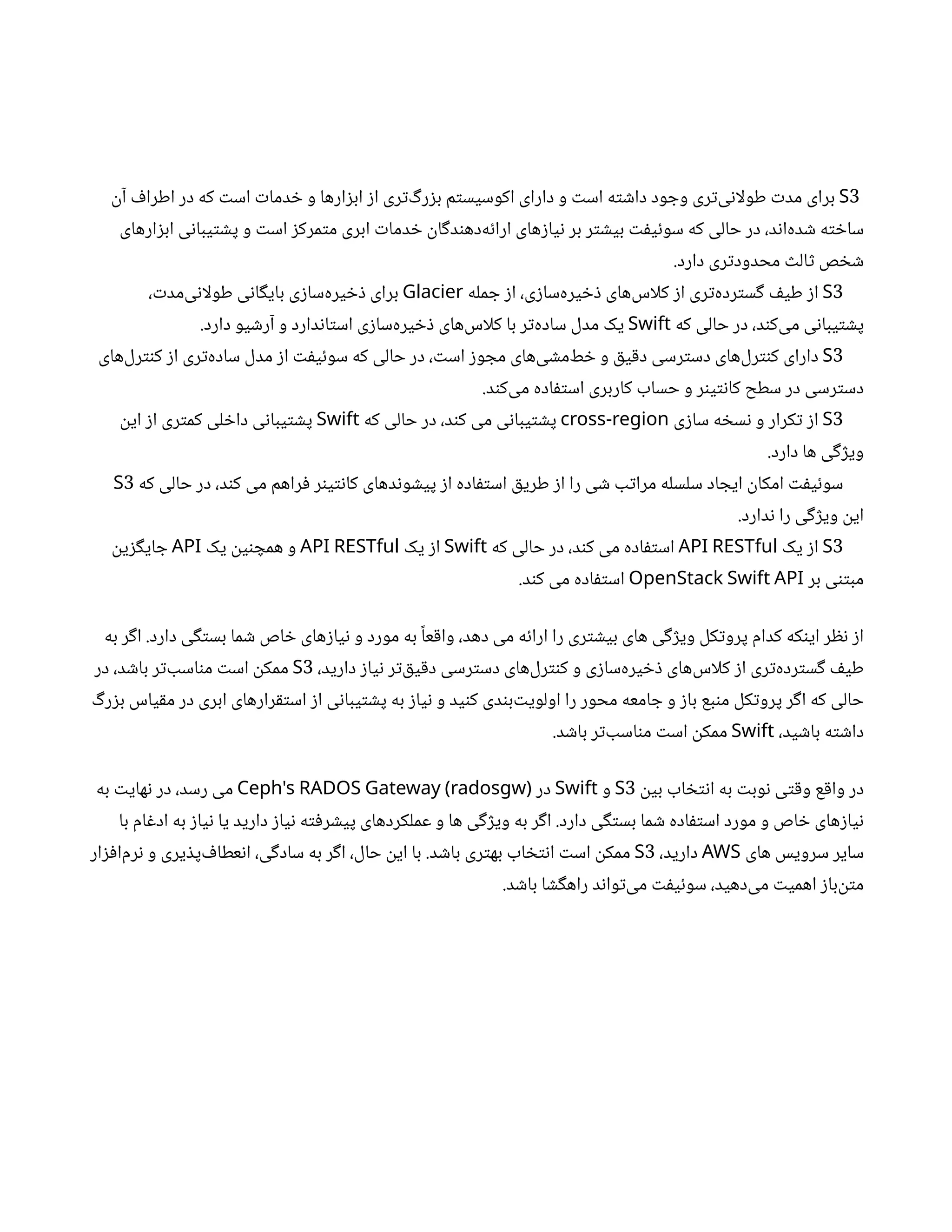 3
S
‫ن‬‫آ‬ ‫ف‬‫اطرا‬ ‫در‬ ‫که‬ ‫ت‬‫اس‬ ‫ت‬‫دما‬ ‫خ‬ ‫و‬ ‫ارها‬‫ز‬‫اب‬ ‫ز‬‫ا‬ ‫ری‬‫ت‬‌‫گ‬‫ر‬‫ز‬‫ب‬ ‫م‬‫ت‬‫اکوسیس‬ ‫دارای‬ ‫و‬ ‫ت‬‫اس‬ ‫ه‬‫ت‬ ‫ش‬‫دا‬ ‫ود‬ ‫وج‬ ‫ری‬‫ت‬‌
‫ی‬‫ن‬‫طولا‬ ‫ت‬‫مد‬ ‫برای‬
‫ارهای‬‫ز‬‫اب‬ ‫ی‬‫ن‬‫یبا‬‫ت‬ ‫ش‬‫پ‬ ‫و‬ ‫ت‬‫اس‬ ‫ز‬‫مرک‬‫ت‬‫م‬ ‫ابری‬ ‫ت‬‫دما‬ ‫خ‬ ‫ن‬
‫ا‬‫گ‬‫د‬‫ن‬‫‌ده‬
‫ه‬‫ئ‬‫ارا‬ ‫های‬‫ز‬‫یا‬‫ن‬ ‫بر‬ ‫ر‬‫ت‬ ‫ش‬‫بی‬ ‫ت‬‫ف‬‫ی‬‫ئ‬‫سو‬ ‫که‬ ‫حالی‬ ‫در‬ ،‫د‬‫ن‬‫‌ا‬
‫ه‬‫د‬ ‫ش‬ ‫ه‬‫ت‬ ‫خ‬‫سا‬
.‫دارد‬ ‫ری‬‫ت‬‫محدود‬ ‫ث‬‫ال‬‫ث‬ ‫ص‬ ‫خ‬ ‫ش‬
3
S
‫مله‬ ‫ج‬ ‫ز‬‫ا‬ ،‫ی‬‫ز‬‫‌سا‬
‫ه‬‫یر‬ ‫خ‬‫ذ‬ ‫‌های‬
‫س‬‫کلا‬ ‫ز‬‫ا‬ ‫ری‬‫ت‬‌
‫ه‬‫رد‬‫ت‬‫س‬‫گ‬ ‫ف‬‫طی‬ ‫ز‬‫ا‬
Glacier
، ‫ت‬‫‌مد‬
‫ی‬‫ن‬‫طولا‬ ‫ی‬‫ن‬‫ا‬‫گ‬‫بای‬ ‫ی‬‫ز‬‫‌سا‬
‫ه‬‫یر‬ ‫خ‬‫ذ‬ ‫برای‬
‫که‬ ‫حالی‬ ‫در‬ ،‫د‬‫ن‬‫‌ک‬
‫ی‬‫م‬ ‫ی‬‫ن‬‫یبا‬‫ت‬ ‫ش‬‫پ‬
Swift
.‫دارد‬ ‫یو‬ ‫ش‬‫آر‬ ‫و‬ ‫دارد‬‫ن‬‫ا‬‫ت‬‫اس‬ ‫ی‬‫ز‬‫‌سا‬
‫ه‬‫یر‬ ‫خ‬‫ذ‬ ‫‌های‬
‫س‬‫کلا‬ ‫با‬ ‫ر‬‫ت‬‌
‫ه‬‫ساد‬ ‫مدل‬ ‫یک‬
3
S
‫‌های‬
‫ل‬‫ر‬‫نت‬‫ک‬ ‫ز‬‫ا‬ ‫ری‬‫ت‬‌
‫ه‬‫ساد‬ ‫مدل‬ ‫ز‬‫ا‬ ‫ت‬‫ف‬‫ی‬‫ئ‬‫سو‬ ‫که‬ ‫حالی‬ ‫در‬ ، ‫ت‬‫اس‬ ‫ز‬‫و‬ ‫مج‬ ‫‌های‬
‫ی‬ ‫ش‬‫‌م‬
‫ط‬ ‫خ‬ ‫و‬ ‫ق‬‫ی‬‫ق‬‫د‬ ‫رسی‬‫ت‬‫دس‬ ‫‌های‬
‫ل‬‫ر‬‫نت‬‫ک‬ ‫دارای‬
.‫د‬‫ن‬‫‌ک‬
‫ی‬‫م‬ ‫اده‬‫ف‬‫ت‬‫اس‬ ‫کاربری‬ ‫حساب‬ ‫و‬ ‫ر‬‫ن‬‫ی‬‫ت‬‫ن‬‫کا‬ ‫سطح‬ ‫در‬ ‫رسی‬‫ت‬‫دس‬
3
S
‫ی‬‫ز‬‫سا‬ ‫ه‬ ‫خ‬‫س‬‫ن‬ ‫و‬ ‫کرار‬‫ت‬ ‫ز‬‫ا‬
cross-region
‫که‬ ‫حالی‬ ‫در‬ ،‫د‬‫ن‬‫ک‬ ‫می‬ ‫ی‬‫ن‬‫یبا‬‫ت‬ ‫ش‬‫پ‬
Swift
‫ن‬
‫ای‬ ‫ز‬‫ا‬ ‫ری‬‫ت‬‫کم‬ ‫لی‬ ‫خ‬‫دا‬ ‫ی‬‫ن‬‫یبا‬‫ت‬ ‫ش‬‫پ‬
.‫دارد‬ ‫ها‬ ‫ی‬‫گ‬‫ژ‬‫وی‬
‫که‬ ‫حالی‬ ‫در‬ ،‫د‬‫ن‬‫ک‬ ‫می‬ ‫راهم‬‫ف‬ ‫ر‬‫ن‬‫ی‬‫ت‬‫ن‬‫کا‬ ‫دهای‬‫ن‬‫و‬ ‫ش‬‫پی‬ ‫ز‬‫ا‬ ‫اده‬‫ف‬‫ت‬‫اس‬ ‫ق‬‫طری‬ ‫ز‬‫ا‬ ‫را‬ ‫ی‬ ‫ش‬ ‫ب‬‫ت‬‫مرا‬ ‫سلسله‬ ‫اد‬ ‫ایج‬
‫ن‬
‫امکا‬ ‫ت‬‫ف‬‫ی‬‫ئ‬‫سو‬
3
S
.‫دارد‬‫ن‬ ‫را‬ ‫ی‬‫گ‬‫ژ‬‫وی‬
‫ن‬
‫ای‬
3
S
‫یک‬ ‫ز‬‫ا‬
API RESTful
‫که‬ ‫حالی‬ ‫در‬ ،‫د‬‫ن‬‫ک‬ ‫می‬ ‫اده‬‫ف‬‫ت‬‫اس‬
Swift
‫یک‬ ‫ز‬‫ا‬
API RESTful
‫یک‬
‫ن‬
‫ی‬‫ن‬ ‫همچ‬ ‫و‬
API
‫ن‬
‫ی‬‫ز‬‫گ‬‫ای‬ ‫ج‬
‫بر‬ ‫ی‬‫تن‬‫مب‬
OpenStack Swift API
.‫د‬‫ن‬‫ک‬ ‫می‬ ‫اده‬‫ف‬‫ت‬‫اس‬
‫به‬ ‫ر‬‫گ‬‫ا‬ .‫دارد‬ ‫ی‬‫گ‬‫ت‬‫بس‬ ‫ما‬ ‫ش‬ ‫اص‬ ‫خ‬ ‫های‬‫ز‬‫یا‬‫ن‬ ‫و‬ ‫مورد‬ ‫به‬ ‫ًا‬‫ع‬‫ق‬‫وا‬ ،‫دهد‬ ‫می‬ ‫ه‬‫ئ‬‫ارا‬ ‫را‬ ‫ری‬‫ت‬ ‫ش‬‫بی‬ ‫های‬ ‫ی‬‫گ‬‫ژ‬‫وی‬ ‫کل‬‫ت‬‫پرو‬ ‫کدام‬ ‫که‬‫ن‬‫ای‬ ‫ر‬ ‫نظ‬ ‫ز‬‫ا‬
،‫دارید‬ ‫ز‬‫یا‬‫ن‬ ‫ر‬‫ت‬‌‫ق‬‫ی‬‫ق‬‫د‬ ‫رسی‬‫ت‬‫دس‬ ‫‌های‬
‫ل‬‫ر‬‫نت‬‫ک‬ ‫و‬ ‫ی‬‫ز‬‫‌سا‬
‫ه‬‫یر‬ ‫خ‬‫ذ‬ ‫‌های‬
‫س‬‫کلا‬ ‫ز‬‫ا‬ ‫ری‬‫ت‬‌
‫ه‬‫رد‬‫ت‬‫س‬‫گ‬ ‫ف‬‫طی‬
3
S
‫در‬ ،‫د‬ ‫ش‬‫با‬ ‫ر‬‫ت‬‌‫اسب‬‫ن‬‫م‬ ‫ت‬‫اس‬
‫ن‬
‫ممک‬
‫گ‬‫ر‬‫ز‬‫ب‬ ‫یاس‬‫ق‬‫م‬ ‫در‬ ‫ابری‬ ‫رارهای‬‫ق‬‫ت‬‫اس‬ ‫ز‬‫ا‬ ‫ی‬‫ن‬‫یبا‬‫ت‬ ‫ش‬‫پ‬ ‫به‬ ‫ز‬‫یا‬‫ن‬ ‫و‬ ‫ید‬‫ن‬‫ک‬ ‫دی‬‫ن‬‫‌ب‬‫ت‬‫اولوی‬ ‫را‬ ‫محور‬ ‫امعه‬ ‫ج‬ ‫و‬ ‫ز‬‫با‬ ‫بع‬‫ن‬‫م‬ ‫کل‬‫ت‬‫پرو‬ ‫ر‬‫گ‬‫ا‬ ‫که‬ ‫حالی‬
،‫ید‬ ‫ش‬‫با‬ ‫ه‬‫ت‬ ‫ش‬‫دا‬
Swift
.‫د‬ ‫ش‬‫با‬ ‫ر‬‫ت‬‌‫اسب‬‫ن‬‫م‬ ‫ت‬‫اس‬
‫ن‬
‫ممک‬
‫ن‬
‫بی‬ ‫اب‬ ‫خ‬‫ت‬‫ن‬‫ا‬ ‫به‬ ‫ت‬‫وب‬‫ن‬ ‫ی‬‫ت‬‫ق‬‫و‬ ‫ع‬‫ق‬‫وا‬ ‫در‬
3
S
‫و‬
Swift
‫در‬
Ceph's RADOS Gateway (radosgw)
‫به‬ ‫ت‬‫های‬‫ن‬ ‫در‬ ،‫رسد‬ ‫می‬
‫با‬ ‫ام‬‫غ‬‫اد‬ ‫به‬ ‫ز‬‫یا‬‫ن‬ ‫یا‬ ‫دارید‬ ‫ز‬‫یا‬‫ن‬ ‫ه‬‫ت‬‫ف‬‫ر‬ ‫ش‬‫پی‬ ‫عملکردهای‬ ‫و‬ ‫ها‬ ‫ی‬‫گ‬‫ژ‬‫وی‬ ‫به‬ ‫ر‬‫گ‬‫ا‬ .‫دارد‬ ‫ی‬‫گ‬‫ت‬‫بس‬ ‫ما‬ ‫ش‬ ‫اده‬‫ف‬‫ت‬‫اس‬ ‫مورد‬ ‫و‬ ‫اص‬ ‫خ‬ ‫های‬‫ز‬‫یا‬‫ن‬
‫های‬ ‫سرویس‬ ‫سایر‬
AWS
،‫دارید‬
3
S
‫ار‬‫ز‬‫ف‬‫‌ا‬
‫م‬‫ر‬‫ن‬ ‫و‬ ‫یری‬ ‫ذ‬‫‌پ‬ ‫ف‬‫عطا‬‫ن‬‫ا‬ ،‫ی‬‫گ‬‫ساد‬ ‫به‬ ‫ر‬‫گ‬‫ا‬ ،‫حال‬
‫ن‬
‫ای‬ ‫با‬ .‫د‬ ‫ش‬‫با‬ ‫ری‬‫ت‬‫به‬ ‫اب‬ ‫خ‬‫ت‬‫ن‬‫ا‬ ‫ت‬‫اس‬
‫ن‬
‫ممک‬
.‫د‬ ‫ش‬‫با‬ ‫ا‬ ‫ش‬‫گ‬‫راه‬ ‫د‬‫ن‬‫وا‬‫ت‬‌
‫ی‬‫م‬ ‫ت‬‫ف‬‫ی‬‫ئ‬‫سو‬ ،‫‌دهید‬
‫ی‬‫م‬ ‫ت‬‫اهمی‬ ‫ز‬‫‌با‬
‫ن‬‫ت‬‫م‬
 