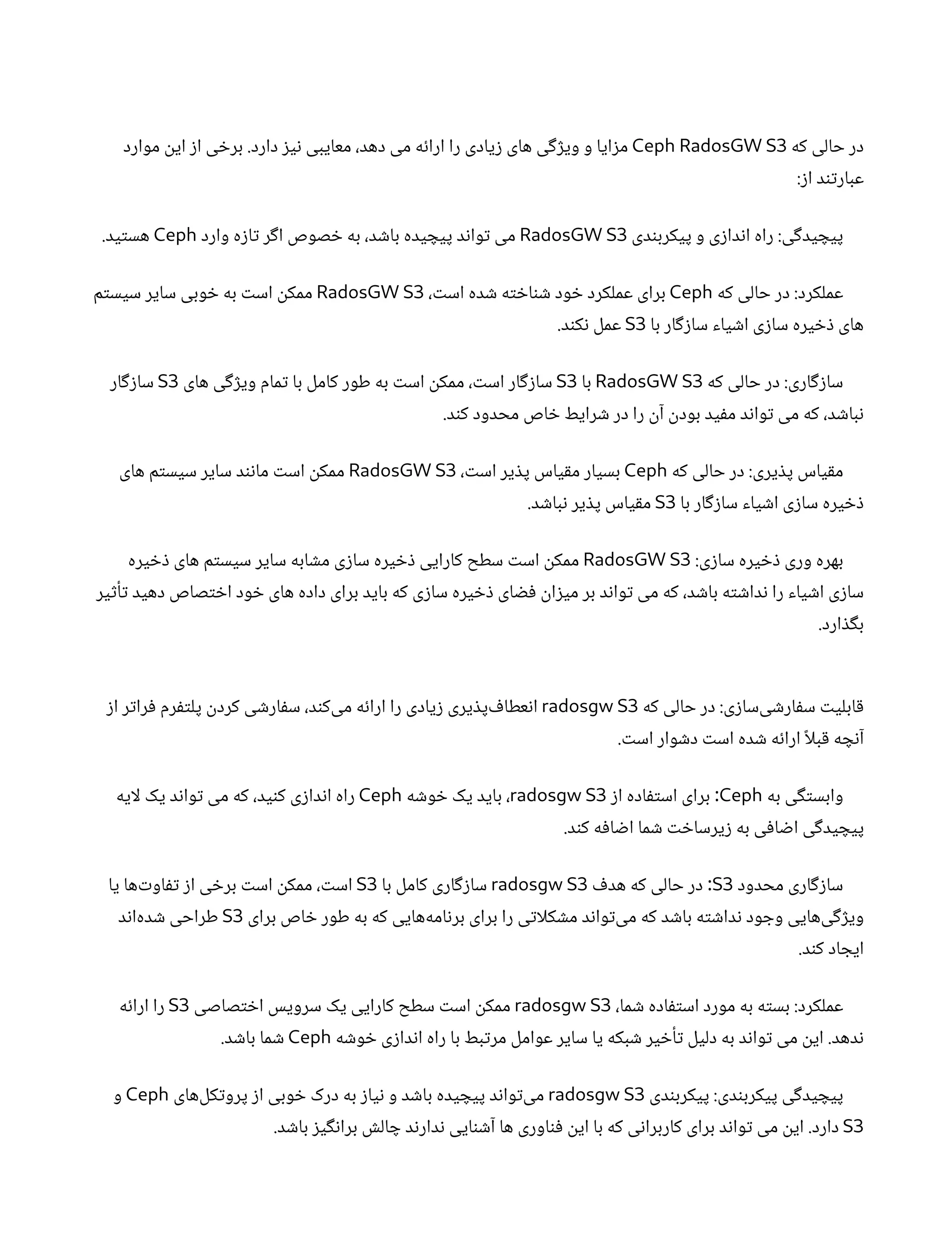 ‫که‬ ‫حالی‬ ‫در‬
Ceph RadosGW S3
‫موارد‬
‫ن‬
‫ای‬ ‫ز‬‫ا‬ ‫ی‬ ‫خ‬‫بر‬ .‫دارد‬ ‫ز‬‫ی‬‫ن‬ ‫معایبی‬ ،‫دهد‬ ‫می‬ ‫ه‬‫ئ‬‫ارا‬ ‫را‬ ‫یادی‬‫ز‬ ‫های‬ ‫ی‬‫گ‬‫ژ‬‫وی‬ ‫و‬ ‫ایا‬‫ز‬‫م‬
:‫ز‬‫ا‬ ‫د‬‫ن‬‫ت‬‫عبار‬
‫دی‬‫ن‬‫پیکرب‬ ‫و‬ ‫ی‬‫ز‬‫دا‬‫ن‬‫ا‬ ‫راه‬ :‫ی‬‫گ‬‫ید‬ ‫پیچ‬
RadosGW S3
‫وارد‬ ‫ه‬‫ز‬‫ا‬‫ت‬ ‫ر‬‫گ‬‫ا‬ ‫صوص‬ ‫خ‬ ‫به‬ ،‫د‬ ‫ش‬‫با‬ ‫یده‬ ‫پیچ‬ ‫د‬‫ن‬‫وا‬‫ت‬ ‫می‬
Ceph
.‫ید‬‫ت‬‫هس‬
‫که‬ ‫حالی‬ ‫در‬ :‫عملکرد‬
Ceph
، ‫ت‬‫اس‬ ‫ده‬ ‫ش‬ ‫ه‬‫ت‬ ‫خ‬‫ا‬‫ن‬ ‫ش‬ ‫ود‬ ‫خ‬ ‫عملکرد‬ ‫برای‬
RadosGW S3
‫م‬‫ت‬‫سیس‬ ‫سایر‬ ‫وبی‬ ‫خ‬ ‫به‬ ‫ت‬‫اس‬
‫ن‬
‫ممک‬
‫با‬ ‫ار‬‫گ‬‫ز‬‫سا‬ ‫یاء‬ ‫ش‬‫ا‬ ‫ی‬‫ز‬‫سا‬ ‫یره‬ ‫خ‬‫ذ‬ ‫های‬
S3
.‫د‬‫ن‬‫ک‬‫ن‬ ‫عمل‬
‫که‬ ‫حالی‬ ‫در‬ :‫اری‬‫گ‬‫ز‬‫سا‬
RadosGW S3
‫با‬
S3
‫های‬ ‫ی‬‫گ‬‫ژ‬‫وی‬ ‫مام‬‫ت‬ ‫با‬ ‫کامل‬ ‫طور‬ ‫به‬ ‫ت‬‫اس‬
‫ن‬
‫ممک‬ ، ‫ت‬‫اس‬ ‫ار‬‫گ‬‫ز‬‫سا‬
S3
‫ار‬‫گ‬‫ز‬‫سا‬
.‫د‬‫ن‬‫ک‬ ‫محدود‬ ‫اص‬ ‫خ‬ ‫رایط‬ ‫ش‬ ‫در‬ ‫را‬
‫ن‬‫آ‬ ‫ن‬
‫بود‬ ‫ید‬‫ف‬‫م‬ ‫د‬‫ن‬‫وا‬‫ت‬ ‫می‬ ‫که‬ ،‫د‬ ‫ش‬‫با‬‫ن‬
‫که‬ ‫حالی‬ ‫در‬ :‫یری‬ ‫ذ‬‫پ‬ ‫یاس‬‫ق‬‫م‬
Ceph
، ‫ت‬‫اس‬ ‫یر‬ ‫ذ‬‫پ‬ ‫یاس‬‫ق‬‫م‬ ‫بسیار‬
RadosGW S3
‫های‬ ‫م‬‫ت‬‫سیس‬ ‫سایر‬ ‫د‬‫ن‬‫ن‬‫ما‬ ‫ت‬‫اس‬
‫ن‬
‫ممک‬
‫با‬ ‫ار‬‫گ‬‫ز‬‫سا‬ ‫یاء‬ ‫ش‬‫ا‬ ‫ی‬‫ز‬‫سا‬ ‫یره‬ ‫خ‬‫ذ‬
S3
.‫د‬ ‫ش‬‫با‬‫ن‬ ‫یر‬ ‫ذ‬‫پ‬ ‫یاس‬‫ق‬‫م‬
:‫ی‬‫ز‬‫سا‬ ‫یره‬ ‫خ‬‫ذ‬ ‫وری‬ ‫بهره‬
RadosGW S3
‫یره‬ ‫خ‬‫ذ‬ ‫های‬ ‫م‬‫ت‬‫سیس‬ ‫سایر‬ ‫ابه‬ ‫ش‬‫م‬ ‫ی‬‫ز‬‫سا‬ ‫یره‬ ‫خ‬‫ذ‬ ‫کارایی‬ ‫سطح‬ ‫ت‬‫اس‬
‫ن‬
‫ممک‬
‫یر‬‫ث‬‫أ‬‫ت‬ ‫دهید‬ ‫صاص‬‫ت‬ ‫خ‬‫ا‬ ‫ود‬ ‫خ‬ ‫های‬ ‫داده‬ ‫برای‬ ‫باید‬ ‫که‬ ‫ی‬‫ز‬‫سا‬ ‫یره‬ ‫خ‬‫ذ‬ ‫ای‬ ‫ض‬‫ف‬ ‫ن‬
‫ا‬‫ز‬‫می‬ ‫بر‬ ‫د‬‫ن‬‫وا‬‫ت‬ ‫می‬ ‫که‬ ،‫د‬ ‫ش‬‫با‬ ‫ه‬‫ت‬ ‫ش‬‫دا‬‫ن‬ ‫را‬ ‫یاء‬ ‫ش‬‫ا‬ ‫ی‬‫ز‬‫سا‬
.‫ارد‬ ‫ذ‬‫گ‬‫ب‬
‫که‬ ‫حالی‬ ‫در‬ :‫ی‬‫ز‬‫‌سا‬
‫ی‬ ‫ش‬‫ار‬‫ف‬‫س‬ ‫ت‬‫ابلی‬‫ق‬
radosgw S3
‫ز‬‫ا‬ ‫ر‬‫ت‬‫را‬‫ف‬ ‫رم‬‫ف‬‫ت‬‫پل‬
‫ن‬
‫کرد‬ ‫ی‬ ‫ش‬‫ار‬‫ف‬‫س‬ ،‫د‬‫ن‬‫‌ک‬
‫ی‬‫م‬ ‫ه‬‫ئ‬‫ارا‬ ‫را‬ ‫یادی‬‫ز‬ ‫یری‬ ‫ذ‬‫‌پ‬ ‫ف‬‫عطا‬‫ن‬‫ا‬
. ‫ت‬‫اس‬ ‫وار‬ ‫ش‬‫د‬ ‫ت‬‫اس‬ ‫ده‬ ‫ش‬ ‫ه‬‫ئ‬‫ارا‬ ‫ًا‬‫بل‬‫ق‬ ‫ه‬ ‫چ‬‫ن‬‫آ‬
‫به‬ ‫ی‬‫گ‬‫ت‬‫وابس‬
Ceph
‫ز‬‫ا‬ ‫اده‬‫ف‬‫ت‬‫اس‬ ‫برای‬ :
radosgw S3
‫ه‬ ‫ش‬‫و‬ ‫خ‬ ‫یک‬ ‫باید‬ ،
Ceph
‫لایه‬ ‫یک‬ ‫د‬‫ن‬‫وا‬‫ت‬ ‫می‬ ‫که‬ ،‫ید‬‫ن‬‫ک‬ ‫ی‬‫ز‬‫دا‬‫ن‬‫ا‬ ‫راه‬
.‫د‬‫ن‬‫ک‬ ‫ه‬‫ف‬‫ا‬ ‫ض‬‫ا‬ ‫ما‬ ‫ش‬ ‫ت‬ ‫خ‬‫یرسا‬‫ز‬ ‫به‬ ‫ی‬‫ف‬‫ا‬ ‫ض‬‫ا‬ ‫ی‬‫گ‬‫ید‬ ‫پیچ‬
‫محدود‬ ‫اری‬‫گ‬‫ز‬‫سا‬
S3
‫ف‬‫هد‬ ‫که‬ ‫حالی‬ ‫در‬ :
radosgw S3
‫با‬ ‫کامل‬ ‫اری‬‫گ‬‫ز‬‫سا‬
S3
‫یا‬ ‫‌ها‬‫ت‬‫او‬‫تف‬ ‫ز‬‫ا‬ ‫ی‬ ‫خ‬‫بر‬ ‫ت‬‫اس‬
‫ن‬
‫ممک‬ ، ‫ت‬‫اس‬
‫برای‬ ‫اص‬ ‫خ‬ ‫طور‬ ‫به‬ ‫که‬ ‫‌هایی‬
‫ه‬‫ام‬‫ن‬‫بر‬ ‫برای‬ ‫را‬ ‫ی‬‫ت‬‫کلا‬ ‫ش‬‫م‬ ‫د‬‫ن‬‫وا‬‫ت‬‌
‫ی‬‫م‬ ‫که‬ ‫د‬ ‫ش‬‫با‬ ‫ه‬‫ت‬ ‫ش‬‫دا‬‫ن‬ ‫ود‬ ‫وج‬ ‫‌هایی‬
‫ی‬‫گ‬‫ژ‬‫وی‬
S3
‫د‬‫ن‬‫‌ا‬
‫ه‬‫د‬ ‫ش‬ ‫طراحی‬
.‫د‬‫ن‬‫ک‬ ‫اد‬ ‫ایج‬
،‫ما‬ ‫ش‬ ‫اده‬‫ف‬‫ت‬‫اس‬ ‫مورد‬ ‫به‬ ‫ه‬‫ت‬‫بس‬ :‫عملکرد‬
radosgw S3
‫صاصی‬‫ت‬ ‫خ‬‫ا‬ ‫سرویس‬ ‫یک‬ ‫کارایی‬ ‫سطح‬ ‫ت‬‫اس‬
‫ن‬
‫ممک‬
S3
‫ه‬‫ئ‬‫ارا‬ ‫را‬
‫ه‬ ‫ش‬‫و‬ ‫خ‬ ‫ی‬‫ز‬‫دا‬‫ن‬‫ا‬ ‫راه‬ ‫با‬ ‫بط‬‫ت‬‫مر‬ ‫عوامل‬ ‫سایر‬ ‫یا‬ ‫بکه‬ ‫ش‬ ‫یر‬ ‫خ‬‫أ‬‫ت‬ ‫دلیل‬ ‫به‬ ‫د‬‫ن‬‫وا‬‫ت‬ ‫می‬
‫ن‬
‫ای‬ .‫دهد‬‫ن‬
Ceph
.‫د‬ ‫ش‬‫با‬ ‫ما‬ ‫ش‬
‫دی‬‫ن‬‫پیکرب‬ :‫دی‬‫ن‬‫پیکرب‬ ‫ی‬‫گ‬‫ید‬ ‫پیچ‬
radosgw S3
‫‌های‬
‫ل‬‫ک‬‫ت‬‫پرو‬ ‫ز‬‫ا‬ ‫وبی‬ ‫خ‬ ‫درک‬ ‫به‬ ‫ز‬‫یا‬‫ن‬ ‫و‬ ‫د‬ ‫ش‬‫با‬ ‫یده‬ ‫پیچ‬ ‫د‬‫ن‬‫وا‬‫ت‬‌
‫ی‬‫م‬
Ceph
‫و‬
S3
.‫د‬ ‫ش‬‫با‬ ‫ز‬‫ی‬‫گ‬‫ن‬‫برا‬ ‫ش‬‫ال‬ ‫چ‬ ‫د‬‫ن‬‫دار‬‫ن‬ ‫ایی‬‫ن‬ ‫ش‬‫آ‬ ‫ها‬ ‫اوری‬‫ن‬‫ف‬ ‫ن‬
‫ای‬ ‫با‬ ‫که‬ ‫ی‬‫ن‬‫کاربرا‬ ‫برای‬ ‫د‬‫ن‬‫وا‬‫ت‬ ‫می‬
‫ن‬
‫ای‬ .‫دارد‬
 