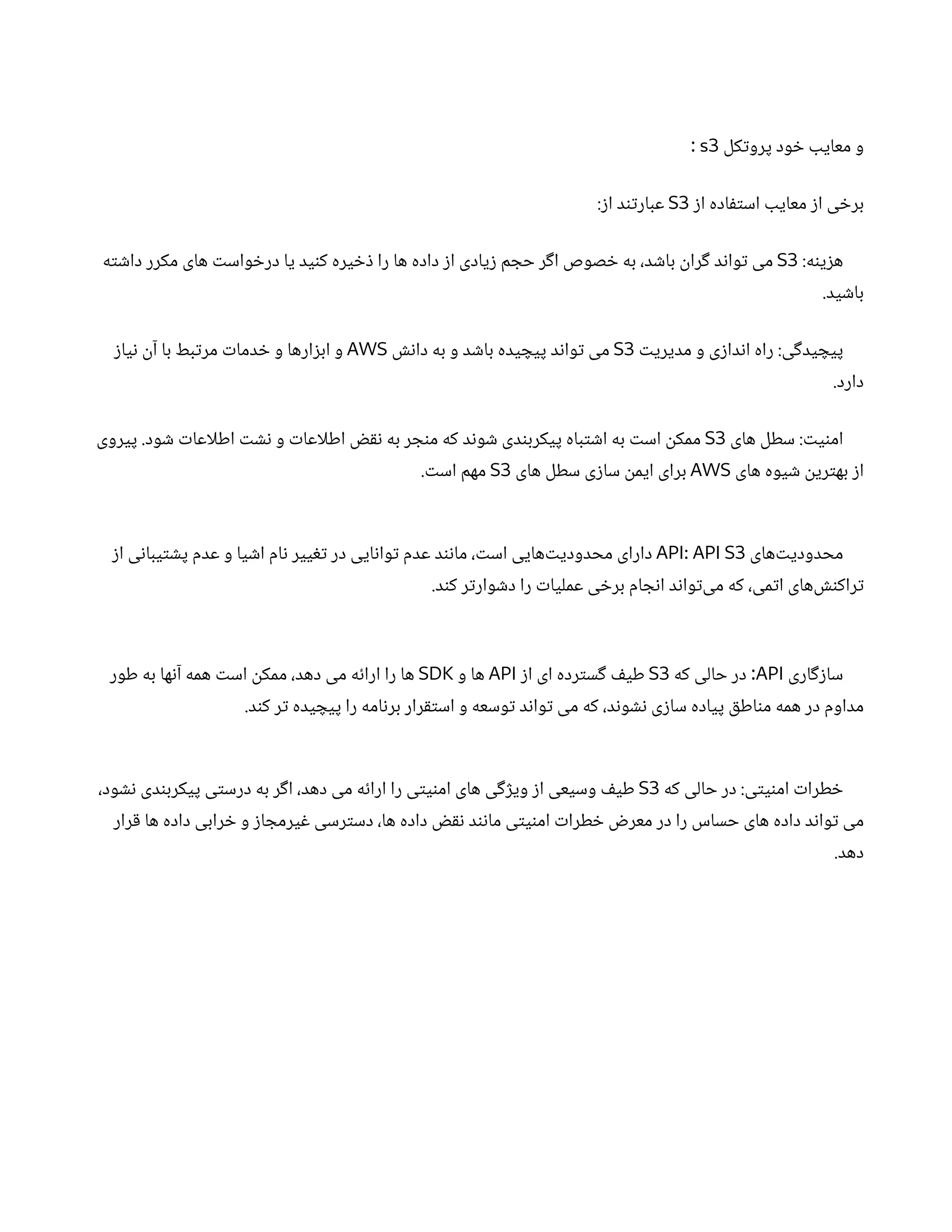 ‫کل‬‫ت‬‫پرو‬ ‫ود‬ ‫خ‬ ‫معایب‬ ‫و‬
s3
:
‫ز‬‫ا‬ ‫اده‬‫ف‬‫ت‬‫اس‬ ‫معایب‬ ‫ز‬‫ا‬ ‫ی‬ ‫خ‬‫بر‬
S3
:‫ز‬‫ا‬ ‫د‬‫ن‬‫ت‬‫عبار‬
:‫ه‬‫ن‬‫ی‬‫ز‬‫ه‬
S3
‫ه‬‫ت‬ ‫ش‬‫دا‬ ‫مکرر‬ ‫های‬ ‫ت‬‫واس‬ ‫خ‬‫در‬ ‫یا‬ ‫ید‬‫ن‬‫ک‬ ‫یره‬ ‫خ‬‫ذ‬ ‫را‬ ‫ها‬ ‫داده‬ ‫ز‬‫ا‬ ‫یادی‬‫ز‬ ‫م‬ ‫حج‬ ‫ر‬‫گ‬‫ا‬ ‫صوص‬ ‫خ‬ ‫به‬ ،‫د‬ ‫ش‬‫با‬
‫ن‬
‫را‬‫گ‬ ‫د‬‫ن‬‫وا‬‫ت‬ ‫می‬
.‫ید‬ ‫ش‬‫با‬
‫ت‬‫مدیری‬ ‫و‬ ‫ی‬‫ز‬‫دا‬‫ن‬‫ا‬ ‫راه‬ :‫ی‬‫گ‬‫ید‬ ‫پیچ‬
S3
‫ش‬‫ن‬‫دا‬ ‫به‬ ‫و‬ ‫د‬ ‫ش‬‫با‬ ‫یده‬ ‫پیچ‬ ‫د‬‫ن‬‫وا‬‫ت‬ ‫می‬
AWS
‫ز‬‫یا‬‫ن‬ ‫ن‬‫آ‬ ‫با‬ ‫بط‬‫ت‬‫مر‬ ‫ت‬‫دما‬ ‫خ‬ ‫و‬ ‫ارها‬‫ز‬‫اب‬ ‫و‬
.‫دارد‬
‫های‬ ‫سطل‬ : ‫ت‬‫ی‬‫ن‬‫ام‬
S3
‫پیروی‬ .‫ود‬ ‫ش‬ ‫ت‬‫اطلاعا‬ ‫ت‬ ‫ش‬‫ن‬ ‫و‬ ‫ت‬‫اطلاعا‬ ‫نقض‬ ‫به‬ ‫ر‬ ‫ج‬‫ن‬‫م‬ ‫که‬ ‫د‬‫ن‬‫و‬ ‫ش‬ ‫دی‬‫ن‬‫پیکرب‬ ‫باه‬‫ت‬ ‫ش‬‫ا‬ ‫به‬ ‫ت‬‫اس‬
‫ن‬
‫ممک‬
‫های‬ ‫یوه‬ ‫ش‬ ‫ن‬
‫ری‬‫ت‬‫به‬ ‫ز‬‫ا‬
AWS
‫های‬ ‫سطل‬ ‫ی‬‫ز‬‫سا‬
‫ن‬
‫ایم‬ ‫برای‬
S3
. ‫ت‬‫اس‬ ‫مهم‬
‫‌های‬‫ت‬‫محدودی‬
API: API S3
‫ز‬‫ا‬ ‫ی‬‫ن‬‫یبا‬‫ت‬ ‫ش‬‫پ‬ ‫عدم‬ ‫و‬ ‫یا‬ ‫ش‬‫ا‬ ‫ام‬‫ن‬ ‫ییر‬‫تغ‬ ‫در‬ ‫ایی‬‫ن‬‫وا‬‫ت‬ ‫عدم‬ ‫د‬‫ن‬‫ن‬‫ما‬ ، ‫ت‬‫اس‬ ‫‌هایی‬‫ت‬‫محدودی‬ ‫دارای‬
.‫د‬‫ن‬‫ک‬ ‫ر‬‫ت‬‫وار‬ ‫ش‬‫د‬ ‫را‬ ‫ت‬‫عملیا‬ ‫ی‬ ‫خ‬‫بر‬ ‫ام‬ ‫ج‬‫ن‬‫ا‬ ‫د‬‫ن‬‫وا‬‫ت‬‌
‫ی‬‫م‬ ‫که‬ ،‫می‬‫ت‬‫ا‬ ‫‌های‬ ‫نش‬‫راک‬‫ت‬
‫اری‬‫گ‬‫ز‬‫سا‬
API
‫که‬ ‫حالی‬ ‫در‬ :
S3
‫ز‬‫ا‬ ‫ای‬ ‫رده‬‫ت‬‫س‬‫گ‬ ‫ف‬‫طی‬
API
‫و‬ ‫ها‬
SDK
‫طور‬ ‫به‬ ‫ها‬‫ن‬‫آ‬ ‫همه‬ ‫ت‬‫اس‬
‫ن‬
‫ممک‬ ،‫دهد‬ ‫می‬ ‫ه‬‫ئ‬‫ارا‬ ‫را‬ ‫ها‬
.‫د‬‫ن‬‫ک‬ ‫ر‬‫ت‬ ‫یده‬ ‫پیچ‬ ‫را‬ ‫امه‬‫ن‬‫بر‬ ‫رار‬‫ق‬‫ت‬‫اس‬ ‫و‬ ‫وسعه‬‫ت‬ ‫د‬‫ن‬‫وا‬‫ت‬ ‫می‬ ‫که‬ ،‫د‬‫ن‬‫و‬ ‫ش‬‫ن‬ ‫ی‬‫ز‬‫سا‬ ‫پیاده‬ ‫ق‬‫اط‬‫ن‬‫م‬ ‫همه‬ ‫در‬ ‫مداوم‬
‫که‬ ‫حالی‬ ‫در‬ :‫ی‬‫ت‬‫ی‬‫ن‬‫ام‬ ‫ت‬‫طرا‬ ‫خ‬
S3
،‫ود‬ ‫ش‬‫ن‬ ‫دی‬‫ن‬‫پیکرب‬ ‫ی‬‫ت‬‫درس‬ ‫به‬ ‫ر‬‫گ‬‫ا‬ ،‫دهد‬ ‫می‬ ‫ه‬‫ئ‬‫ارا‬ ‫را‬ ‫ی‬‫ت‬‫ی‬‫ن‬‫ام‬ ‫های‬ ‫ی‬‫گ‬‫ژ‬‫وی‬ ‫ز‬‫ا‬ ‫وسیعی‬ ‫ف‬‫طی‬
‫رار‬‫ق‬ ‫ها‬ ‫داده‬ ‫رابی‬ ‫خ‬ ‫و‬ ‫ز‬‫ا‬ ‫یرمج‬‫غ‬ ‫رسی‬‫ت‬‫دس‬ ،‫ها‬ ‫داده‬ ‫نقض‬ ‫د‬‫ن‬‫ن‬‫ما‬ ‫ی‬‫ت‬‫ی‬‫ن‬‫ام‬ ‫ت‬‫طرا‬ ‫خ‬ ‫ض‬‫معر‬ ‫در‬ ‫را‬ ‫حساس‬ ‫های‬ ‫داده‬ ‫د‬‫ن‬‫وا‬‫ت‬ ‫می‬
.‫دهد‬
 