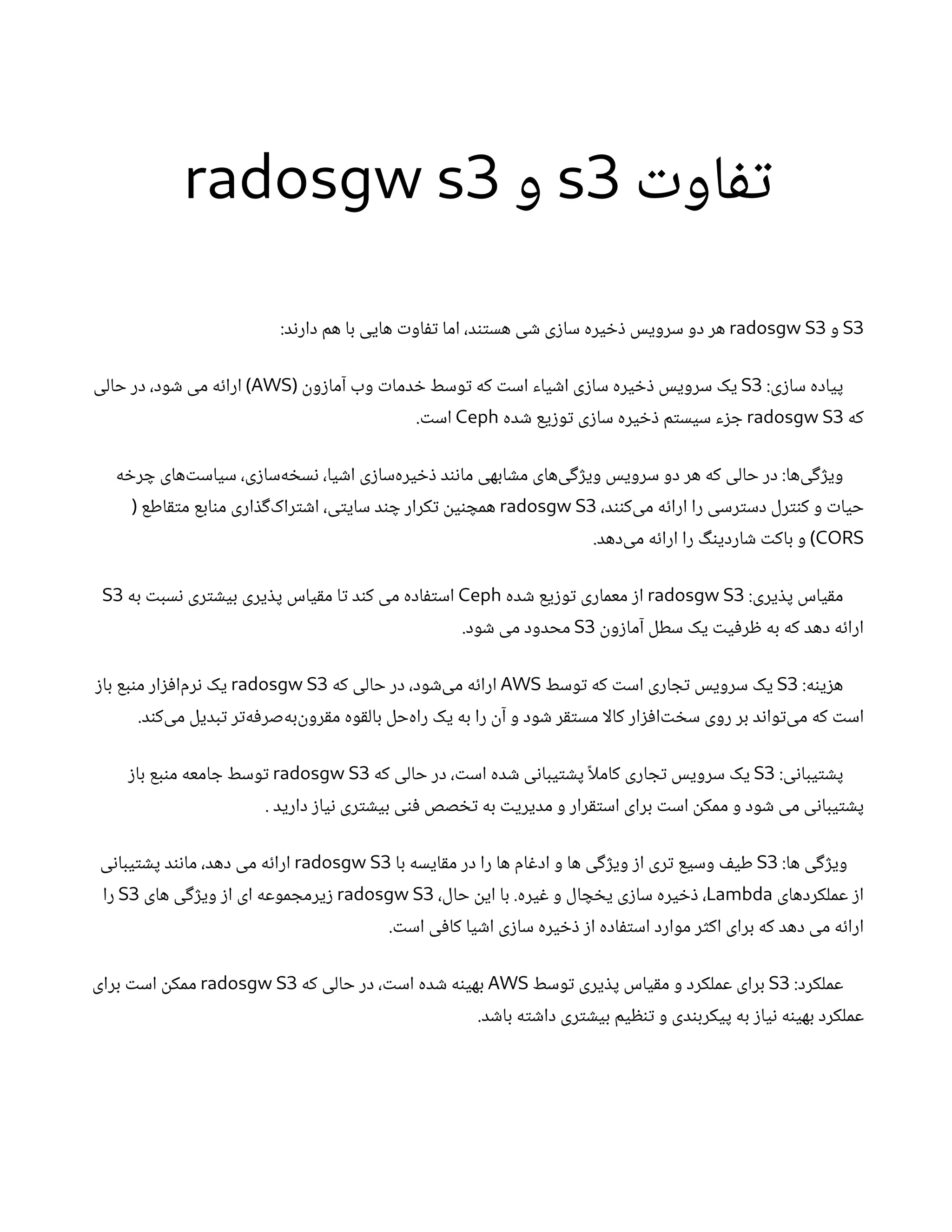 ‫ت‬‫او‬‫تف‬
s3
‫و‬
radosgw s3
S3
‫و‬
radosgw S3
:‫د‬‫ن‬‫دار‬ ‫هم‬ ‫با‬ ‫هایی‬ ‫ت‬‫او‬‫تف‬ ‫اما‬ ،‫د‬‫تن‬‫هس‬ ‫ی‬ ‫ش‬ ‫ی‬‫ز‬‫سا‬ ‫یره‬ ‫خ‬‫ذ‬ ‫سرویس‬ ‫دو‬ ‫هر‬
:‫ی‬‫ز‬‫سا‬ ‫پیاده‬
S3
‫ن‬
‫و‬‫ز‬‫آما‬ ‫وب‬ ‫ت‬‫دما‬ ‫خ‬ ‫وسط‬‫ت‬ ‫که‬ ‫ت‬‫اس‬ ‫یاء‬ ‫ش‬‫ا‬ ‫ی‬‫ز‬‫سا‬ ‫یره‬ ‫خ‬‫ذ‬ ‫سرویس‬ ‫یک‬
(
AWS
‫حالی‬ ‫در‬ ،‫ود‬ ‫ش‬ ‫می‬ ‫ه‬‫ئ‬‫ارا‬ )
‫که‬
radosgw S3
‫ده‬ ‫ش‬ ‫یع‬‫ز‬‫و‬‫ت‬ ‫ی‬‫ز‬‫سا‬ ‫یره‬ ‫خ‬‫ذ‬ ‫م‬‫ت‬‫سیس‬ ‫ء‬‫ز‬ ‫ج‬
Ceph
. ‫ت‬‫اس‬
‫ه‬ ‫خ‬‫ر‬ ‫چ‬ ‫‌های‬‫ت‬‫سیاس‬ ،‫ی‬‫ز‬‫‌سا‬
‫ه‬ ‫خ‬‫س‬‫ن‬ ،‫یا‬ ‫ش‬‫ا‬ ‫ی‬‫ز‬‫‌سا‬
‫ه‬‫یر‬ ‫خ‬‫ذ‬ ‫د‬‫ن‬‫ن‬‫ما‬ ‫ابهی‬ ‫ش‬‫م‬ ‫‌های‬
‫ی‬‫گ‬‫ژ‬‫وی‬ ‫سرویس‬ ‫دو‬ ‫هر‬ ‫که‬ ‫حالی‬ ‫در‬ :‫‌ها‬
‫ی‬‫گ‬‫ژ‬‫وی‬
،‫د‬‫نن‬‫‌ک‬
‫ی‬‫م‬ ‫ه‬‫ئ‬‫ارا‬ ‫را‬ ‫رسی‬‫ت‬‫دس‬ ‫رل‬‫نت‬‫ک‬ ‫و‬ ‫ت‬‫حیا‬
radosgw S3
‫اطع‬‫ق‬‫ت‬‫م‬ ‫ابع‬‫ن‬‫م‬ ‫اری‬ ‫ذ‬‫گ‬‌
‫ک‬‫را‬‫ت‬ ‫ش‬‫ا‬ ،‫ی‬‫ت‬‫سای‬ ‫د‬‫ن‬ ‫چ‬ ‫کرار‬‫ت‬ ‫ن‬
‫ی‬‫ن‬ ‫همچ‬
(
CORS
.‫‌دهد‬
‫ی‬‫م‬ ‫ه‬‫ئ‬‫ارا‬ ‫را‬ ‫گ‬‫ن‬‫اردی‬ ‫ش‬ ‫ت‬‫باک‬ ‫و‬ )
:‫یری‬ ‫ذ‬‫پ‬ ‫یاس‬‫ق‬‫م‬
radosgw S3
‫ده‬ ‫ش‬ ‫یع‬‫ز‬‫و‬‫ت‬ ‫معماری‬ ‫ز‬‫ا‬
Ceph
‫به‬ ‫ت‬‫سب‬‫ن‬ ‫ری‬‫ت‬ ‫ش‬‫بی‬ ‫یری‬ ‫ذ‬‫پ‬ ‫یاس‬‫ق‬‫م‬ ‫ا‬‫ت‬ ‫د‬‫ن‬‫ک‬ ‫می‬ ‫اده‬‫ف‬‫ت‬‫اس‬
S3
‫ن‬
‫و‬‫ز‬‫آما‬ ‫سطل‬ ‫یک‬ ‫ت‬‫ی‬‫ف‬‫ر‬ ‫ظ‬ ‫به‬ ‫که‬ ‫دهد‬ ‫ه‬‫ئ‬‫ارا‬
S3
.‫ود‬ ‫ش‬ ‫می‬ ‫محدود‬
:‫ه‬‫ن‬‫ی‬‫ز‬‫ه‬
S3
‫وسط‬‫ت‬ ‫که‬ ‫ت‬‫اس‬ ‫اری‬ ‫ج‬‫ت‬ ‫سرویس‬ ‫یک‬
AWS
‫که‬ ‫حالی‬ ‫در‬ ،‫ود‬ ‫ش‬‌
‫ی‬‫م‬ ‫ه‬‫ئ‬‫ارا‬
radosgw S3
‫ز‬‫با‬ ‫بع‬‫ن‬‫م‬ ‫ار‬‫ز‬‫ف‬‫‌ا‬
‫م‬‫ر‬‫ن‬ ‫یک‬
.‫د‬‫ن‬‫‌ک‬
‫ی‬‫م‬ ‫بدیل‬‫ت‬ ‫ر‬‫ت‬‌
‫ه‬‫ف‬‫‌صر‬
‫ه‬‫‌ب‬‫ن‬
‫رو‬‫ق‬‫م‬ ‫وه‬‫ق‬‫بال‬ ‫‌حل‬
‫ه‬‫را‬ ‫یک‬ ‫به‬ ‫را‬
‫ن‬‫آ‬ ‫و‬ ‫ود‬ ‫ش‬ ‫ر‬‫ق‬‫ت‬‫مس‬ ‫کالا‬ ‫ار‬‫ز‬‫ف‬‫‌ا‬‫ت‬ ‫خ‬‫س‬ ‫روی‬ ‫بر‬ ‫د‬‫ن‬‫وا‬‫ت‬‌
‫ی‬‫م‬ ‫که‬ ‫ت‬‫اس‬
:‫ی‬‫ن‬‫یبا‬‫ت‬ ‫ش‬‫پ‬
S3
‫که‬ ‫حالی‬ ‫در‬ ، ‫ت‬‫اس‬ ‫ده‬ ‫ش‬ ‫ی‬‫ن‬‫یبا‬‫ت‬ ‫ش‬‫پ‬ ‫ًا‬‫کامل‬ ‫اری‬ ‫ج‬‫ت‬ ‫سرویس‬ ‫یک‬
radosgw S3
‫ز‬‫با‬ ‫بع‬‫ن‬‫م‬ ‫امعه‬ ‫ج‬ ‫وسط‬‫ت‬
. ‫دارید‬ ‫ز‬‫یا‬‫ن‬ ‫ری‬‫ت‬ ‫ش‬‫بی‬ ‫ی‬‫ن‬‫ف‬ ‫صص‬ ‫تخ‬ ‫به‬ ‫ت‬‫مدیری‬ ‫و‬ ‫رار‬‫ق‬‫ت‬‫اس‬ ‫برای‬ ‫ت‬‫اس‬
‫ن‬
‫ممک‬ ‫و‬ ‫ود‬ ‫ش‬ ‫می‬ ‫ی‬‫ن‬‫یبا‬‫ت‬ ‫ش‬‫پ‬
:‫ها‬ ‫ی‬‫گ‬‫ژ‬‫وی‬
S3
‫با‬ ‫ایسه‬‫ق‬‫م‬ ‫در‬ ‫را‬ ‫ها‬ ‫ام‬‫غ‬‫اد‬ ‫و‬ ‫ها‬ ‫ی‬‫گ‬‫ژ‬‫وی‬ ‫ز‬‫ا‬ ‫ری‬‫ت‬ ‫وسیع‬ ‫ف‬‫طی‬
radosgw S3
‫ی‬‫ن‬‫یبا‬‫ت‬ ‫ش‬‫پ‬ ‫د‬‫ن‬‫ن‬‫ما‬ ،‫دهد‬ ‫می‬ ‫ه‬‫ئ‬‫ارا‬
‫عملکردهای‬ ‫ز‬‫ا‬
Lambda
،‫حال‬
‫ن‬
‫ای‬ ‫با‬ .‫یره‬‫غ‬ ‫و‬ ‫ال‬ ‫چ‬ ‫خ‬‫ی‬ ‫ی‬‫ز‬‫سا‬ ‫یره‬ ‫خ‬‫ذ‬ ،
radosgw S3
‫های‬ ‫ی‬‫گ‬‫ژ‬‫وی‬ ‫ز‬‫ا‬ ‫ای‬ ‫موعه‬ ‫یرمج‬‫ز‬
S3
‫را‬
. ‫ت‬‫اس‬ ‫ی‬‫ف‬‫کا‬ ‫یا‬ ‫ش‬‫ا‬ ‫ی‬‫ز‬‫سا‬ ‫یره‬ ‫خ‬‫ذ‬ ‫ز‬‫ا‬ ‫اده‬‫ف‬‫ت‬‫اس‬ ‫موارد‬ ‫ر‬‫ث‬‫اک‬ ‫برای‬ ‫که‬ ‫دهد‬ ‫می‬ ‫ه‬‫ئ‬‫ارا‬
:‫عملکرد‬
S3
‫وسط‬‫ت‬ ‫یری‬ ‫ذ‬‫پ‬ ‫یاس‬‫ق‬‫م‬ ‫و‬ ‫عملکرد‬ ‫برای‬
AWS
‫که‬ ‫حالی‬ ‫در‬ ، ‫ت‬‫اس‬ ‫ده‬ ‫ش‬ ‫ه‬‫ن‬‫بهی‬
radosgw S3
‫برای‬ ‫ت‬‫اس‬
‫ن‬
‫ممک‬
.‫د‬ ‫ش‬‫با‬ ‫ه‬‫ت‬ ‫ش‬‫دا‬ ‫ری‬‫ت‬ ‫ش‬‫بی‬ ‫یم‬ ‫ظ‬‫ن‬‫ت‬ ‫و‬ ‫دی‬‫ن‬‫پیکرب‬ ‫به‬ ‫ز‬‫یا‬‫ن‬ ‫ه‬‫ن‬‫بهی‬ ‫عملکرد‬
 