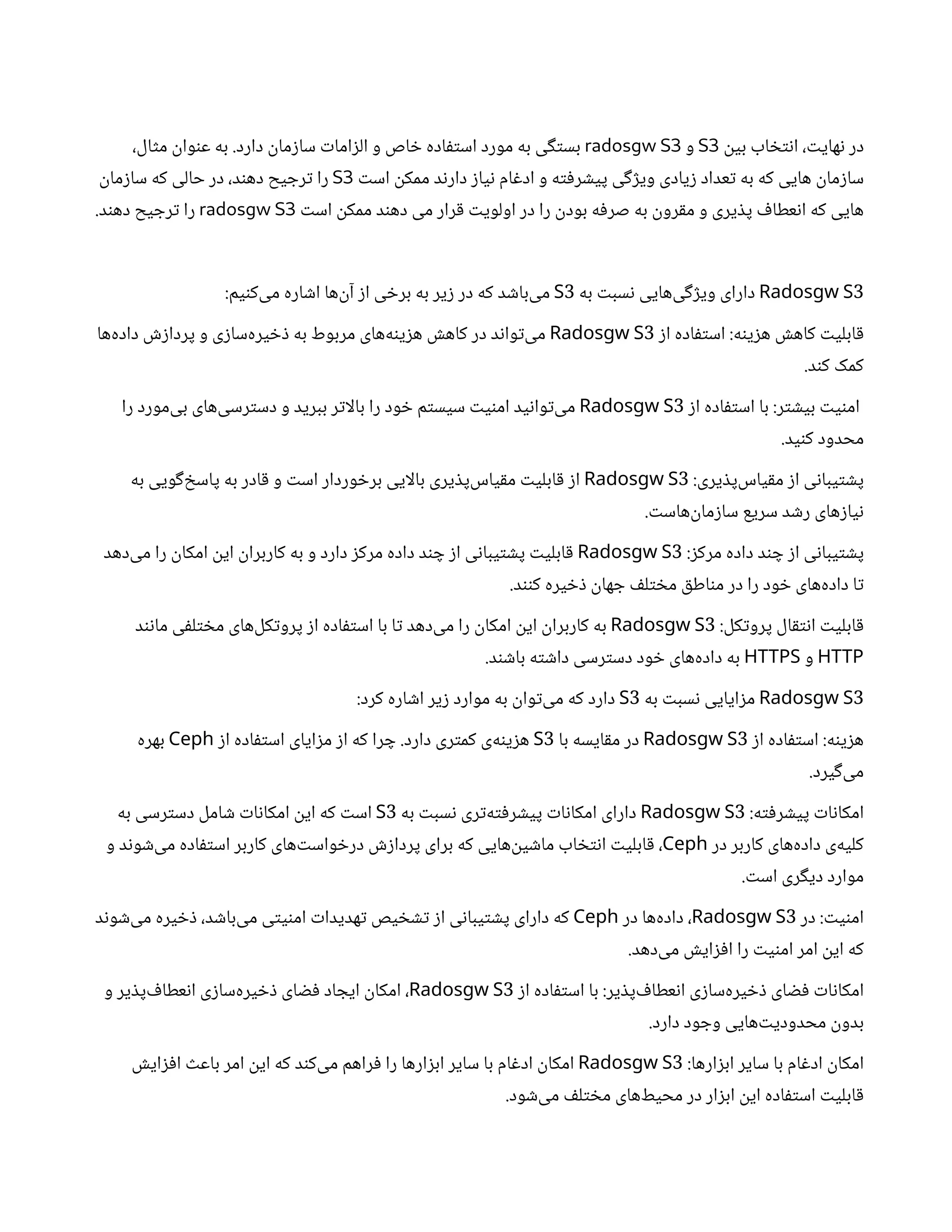 ‫ن‬
‫بی‬ ‫اب‬ ‫خ‬‫ت‬‫ن‬‫ا‬ ، ‫ت‬‫های‬‫ن‬ ‫در‬
S3
‫و‬
radosgw S3
،‫ال‬‫ث‬‫م‬
‫ن‬
‫وا‬‫ن‬‫ع‬ ‫به‬ .‫دارد‬
‫ن‬
‫ما‬‫ز‬‫سا‬ ‫ت‬‫اما‬‫ز‬‫ال‬ ‫و‬ ‫اص‬ ‫خ‬ ‫اده‬‫ف‬‫ت‬‫اس‬ ‫مورد‬ ‫به‬ ‫ی‬‫گ‬‫ت‬‫بس‬
‫ت‬‫اس‬
‫ن‬
‫ممک‬ ‫د‬‫ن‬‫دار‬ ‫ز‬‫یا‬‫ن‬ ‫ام‬‫غ‬‫اد‬ ‫و‬ ‫ه‬‫ت‬‫ف‬‫ر‬ ‫ش‬‫پی‬ ‫ی‬‫گ‬‫ژ‬‫وی‬ ‫یادی‬‫ز‬ ‫عداد‬‫ت‬ ‫به‬ ‫که‬ ‫هایی‬
‫ن‬
‫ما‬‫ز‬‫سا‬
S3
‫ن‬
‫ما‬‫ز‬‫سا‬ ‫که‬ ‫حالی‬ ‫در‬ ،‫د‬‫ن‬‫ده‬ ‫یح‬ ‫رج‬‫ت‬ ‫را‬
‫ت‬‫اس‬
‫ن‬
‫ممک‬ ‫د‬‫ن‬‫ده‬ ‫می‬ ‫رار‬‫ق‬ ‫ت‬‫اولوی‬ ‫در‬ ‫را‬
‫ن‬
‫بود‬ ‫ه‬‫ف‬‫صر‬ ‫به‬
‫ن‬
‫رو‬‫ق‬‫م‬ ‫و‬ ‫یری‬ ‫ذ‬‫پ‬ ‫ف‬‫عطا‬‫ن‬‫ا‬ ‫که‬ ‫هایی‬
radosgw S3
.‫د‬‫ن‬‫ده‬ ‫یح‬ ‫رج‬‫ت‬ ‫را‬
3
Radosgw S
‫به‬ ‫ت‬‫سب‬‫ن‬ ‫‌هایی‬
‫ی‬‫گ‬‫ژ‬‫وی‬ ‫دارای‬
3
S
:‫یم‬‫ن‬‫‌ک‬
‫ی‬‫م‬ ‫اره‬ ‫ش‬‫ا‬ ‫‌ها‬
‫ن‬‫آ‬ ‫ز‬‫ا‬ ‫ی‬ ‫خ‬‫بر‬ ‫به‬ ‫یر‬‫ز‬ ‫در‬ ‫که‬ ‫د‬ ‫ش‬‫‌با‬
‫ی‬‫م‬
‫ز‬‫ا‬ ‫اده‬‫ف‬‫ت‬‫اس‬ :‫ه‬‫ن‬‫ی‬‫ز‬‫ه‬ ‫ش‬‫کاه‬ ‫ت‬‫ابلی‬‫ق‬
3
Radosgw S
‫‌ها‬
‫ه‬‫داد‬ ‫ش‬‫ز‬‫پردا‬ ‫و‬ ‫ی‬‫ز‬‫‌سا‬
‫ه‬‫یر‬ ‫خ‬‫ذ‬ ‫به‬ ‫مربوط‬ ‫‌های‬
‫ه‬‫ن‬‫ی‬‫ز‬‫ه‬ ‫ش‬‫کاه‬ ‫در‬ ‫د‬‫ن‬‫وا‬‫ت‬‌
‫ی‬‫م‬
.‫د‬‫ن‬‫ک‬ ‫کمک‬
‫ز‬‫ا‬ ‫اده‬‫ف‬‫ت‬‫اس‬ ‫با‬ :‫ر‬‫ت‬ ‫ش‬‫بی‬ ‫ت‬‫ی‬‫ن‬‫ام‬
3
Radosgw S
‫را‬ ‫‌مورد‬
‫ی‬‫ب‬ ‫‌های‬
‫ی‬‫رس‬‫ت‬‫دس‬ ‫و‬ ‫ببرید‬ ‫ر‬‫ت‬‫بالا‬ ‫را‬ ‫ود‬ ‫خ‬ ‫م‬‫ت‬‫سیس‬ ‫ت‬‫ی‬‫ن‬‫ام‬ ‫ید‬‫ن‬‫وا‬‫ت‬‌
‫ی‬‫م‬
.‫ید‬‫ن‬‫ک‬ ‫محدود‬
:‫یری‬ ‫ذ‬‫‌پ‬
‫س‬‫یا‬‫ق‬‫م‬ ‫ز‬‫ا‬ ‫ی‬‫ن‬‫یبا‬‫ت‬ ‫ش‬‫پ‬
3
Radosgw S
‫به‬ ‫ویی‬‫گ‬‌‫خ‬‫پاس‬ ‫به‬ ‫ادر‬‫ق‬ ‫و‬ ‫ت‬‫اس‬ ‫وردار‬ ‫خ‬‫بر‬ ‫بالایی‬ ‫یری‬ ‫ذ‬‫‌پ‬
‫س‬‫یا‬‫ق‬‫م‬ ‫ت‬‫ابلی‬‫ق‬ ‫ز‬‫ا‬
. ‫ت‬‫‌هاس‬
‫ن‬
‫ما‬‫ز‬‫سا‬ ‫سریع‬ ‫د‬ ‫ش‬‫ر‬ ‫های‬‫ز‬‫یا‬‫ن‬
:‫ز‬‫مرک‬ ‫داده‬ ‫د‬‫ن‬ ‫چ‬ ‫ز‬‫ا‬ ‫ی‬‫ن‬‫یبا‬‫ت‬ ‫ش‬‫پ‬
3
Radosgw S
‫‌دهد‬
‫ی‬‫م‬ ‫را‬
‫ن‬
‫امکا‬
‫ن‬
‫ای‬
‫ن‬
‫کاربرا‬ ‫به‬ ‫و‬ ‫دارد‬ ‫ز‬‫مرک‬ ‫داده‬ ‫د‬‫ن‬ ‫چ‬ ‫ز‬‫ا‬ ‫ی‬‫ن‬‫یبا‬‫ت‬ ‫ش‬‫پ‬ ‫ت‬‫ابلی‬‫ق‬
.‫د‬‫نن‬‫ک‬ ‫یره‬ ‫خ‬‫ذ‬ ‫ن‬
‫ها‬ ‫ج‬ ‫ف‬‫ل‬‫ت‬ ‫خ‬‫م‬ ‫ق‬‫اط‬‫ن‬‫م‬ ‫در‬ ‫را‬ ‫ود‬ ‫خ‬ ‫‌های‬
‫ه‬‫داد‬ ‫ا‬‫ت‬
:‫کل‬‫ت‬‫پرو‬ ‫ال‬‫ق‬‫ت‬‫ن‬‫ا‬ ‫ت‬‫ابلی‬‫ق‬
3
Radosgw S
‫د‬‫ن‬‫ن‬‫ما‬ ‫ی‬‫ف‬‫ل‬‫ت‬ ‫خ‬‫م‬ ‫‌های‬
‫ل‬‫ک‬‫ت‬‫پرو‬ ‫ز‬‫ا‬ ‫اده‬‫ف‬‫ت‬‫اس‬ ‫با‬ ‫ا‬‫ت‬ ‫‌دهد‬
‫ی‬‫م‬ ‫را‬
‫ن‬
‫امکا‬
‫ن‬
‫ای‬
‫ن‬
‫کاربرا‬ ‫به‬
HTTP
‫و‬
HTTPS
.‫د‬‫ن‬ ‫ش‬‫با‬ ‫ه‬‫ت‬ ‫ش‬‫دا‬ ‫رسی‬‫ت‬‫دس‬ ‫ود‬ ‫خ‬ ‫‌های‬
‫ه‬‫داد‬ ‫به‬
3
Radosgw S
‫به‬ ‫ت‬‫سب‬‫ن‬ ‫ایایی‬‫ز‬‫م‬
3
S
:‫کرد‬ ‫اره‬ ‫ش‬‫ا‬ ‫یر‬‫ز‬ ‫موارد‬ ‫به‬
‫ن‬
‫وا‬‫ت‬‌
‫ی‬‫م‬ ‫که‬ ‫دارد‬
‫ز‬‫ا‬ ‫اده‬‫ف‬‫ت‬‫اس‬ :‫ه‬‫ن‬‫ی‬‫ز‬‫ه‬
3
Radosgw S
‫با‬ ‫ایسه‬‫ق‬‫م‬ ‫در‬
3
S
‫ز‬‫ا‬ ‫اده‬‫ف‬‫ت‬‫اس‬ ‫ایای‬‫ز‬‫م‬ ‫ز‬‫ا‬ ‫که‬ ‫را‬ ‫چ‬ .‫دارد‬ ‫ری‬‫ت‬‫کم‬ ‫‌ی‬
‫ه‬‫ن‬‫ی‬‫ز‬‫ه‬
Ceph
‫بهره‬
.‫یرد‬‫گ‬‌
‫ی‬‫م‬
:‫ه‬‫ت‬‫ف‬‫ر‬ ‫ش‬‫پی‬ ‫ت‬‫ا‬‫ن‬‫امکا‬
3
Radosgw S
‫به‬ ‫ت‬‫سب‬‫ن‬ ‫ری‬‫ت‬‌
‫ه‬‫ت‬‫ف‬‫ر‬ ‫ش‬‫پی‬ ‫ت‬‫ا‬‫ن‬‫امکا‬ ‫دارای‬
3
S
‫به‬ ‫رسی‬‫ت‬‫دس‬ ‫امل‬ ‫ش‬ ‫ت‬‫ا‬‫ن‬‫امکا‬
‫ن‬
‫ای‬ ‫که‬ ‫ت‬‫اس‬
‫در‬ ‫کاربر‬ ‫‌های‬
‫ه‬‫داد‬ ‫‌ی‬
‫ه‬‫کلی‬
Ceph
‫و‬ ‫د‬‫ن‬‫و‬ ‫ش‬‌
‫ی‬‫م‬ ‫اده‬‫ف‬‫ت‬‫اس‬ ‫کاربر‬ ‫‌های‬‫ت‬‫واس‬ ‫خ‬‫در‬ ‫ش‬‫ز‬‫پردا‬ ‫برای‬ ‫که‬ ‫‌هایی‬
‫ن‬
‫ی‬ ‫ش‬‫ما‬ ‫اب‬ ‫خ‬‫ت‬‫ن‬‫ا‬ ‫ت‬‫ابلی‬‫ق‬ ،
. ‫ت‬‫اس‬ ‫ری‬‫گ‬‫دی‬ ‫موارد‬
‫در‬ : ‫ت‬‫ی‬‫ن‬‫ام‬
3
Radosgw S
‫در‬ ‫‌ها‬
‫ه‬‫داد‬ ،
Ceph
‫د‬‫ن‬‫و‬ ‫ش‬‌
‫ی‬‫م‬ ‫یره‬ ‫خ‬‫ذ‬ ،‫د‬ ‫ش‬‫‌با‬
‫ی‬‫م‬ ‫ی‬‫ت‬‫ی‬‫ن‬‫ام‬ ‫ت‬‫هدیدا‬‫ت‬ ‫یص‬ ‫خ‬ ‫ش‬‫ت‬ ‫ز‬‫ا‬ ‫ی‬‫ن‬‫یبا‬‫ت‬ ‫ش‬‫پ‬ ‫دارای‬ ‫که‬
.‫‌دهد‬
‫ی‬‫م‬ ‫ش‬‫ای‬‫ز‬‫ف‬‫ا‬ ‫را‬ ‫ت‬‫ی‬‫ن‬‫ام‬ ‫امر‬
‫ن‬
‫ای‬ ‫که‬
‫ز‬‫ا‬ ‫اده‬‫ف‬‫ت‬‫اس‬ ‫با‬ :‫یر‬ ‫ذ‬‫‌پ‬ ‫ف‬‫عطا‬‫ن‬‫ا‬ ‫ی‬‫ز‬‫‌سا‬
‫ه‬‫یر‬ ‫خ‬‫ذ‬ ‫ای‬ ‫ض‬‫ف‬ ‫ت‬‫ا‬‫ن‬‫امکا‬
3
Radosgw S
‫و‬ ‫یر‬ ‫ذ‬‫‌پ‬ ‫ف‬‫عطا‬‫ن‬‫ا‬ ‫ی‬‫ز‬‫‌سا‬
‫ه‬‫یر‬ ‫خ‬‫ذ‬ ‫ای‬ ‫ض‬‫ف‬ ‫اد‬ ‫ایج‬
‫ن‬
‫امکا‬ ،
.‫دارد‬ ‫ود‬ ‫وج‬ ‫‌هایی‬‫ت‬‫محدودی‬
‫ن‬
‫بدو‬
:‫ارها‬‫ز‬‫اب‬ ‫سایر‬ ‫با‬ ‫ام‬‫غ‬‫اد‬
‫ن‬
‫امکا‬
3
Radosgw S
‫ش‬‫ای‬‫ز‬‫ف‬‫ا‬ ‫ث‬‫باع‬ ‫امر‬
‫ن‬
‫ای‬ ‫که‬ ‫د‬‫ن‬‫‌ک‬
‫ی‬‫م‬ ‫راهم‬‫ف‬ ‫را‬ ‫ارها‬‫ز‬‫اب‬ ‫سایر‬ ‫با‬ ‫ام‬‫غ‬‫اد‬
‫ن‬
‫امکا‬
.‫ود‬ ‫ش‬‌
‫ی‬‫م‬ ‫ف‬‫ل‬‫ت‬ ‫خ‬‫م‬ ‫‌های‬
‫ط‬‫محی‬ ‫در‬ ‫ار‬‫ز‬‫اب‬ ‫ن‬
‫ای‬ ‫اده‬‫ف‬‫ت‬‫اس‬ ‫ت‬‫ابلی‬‫ق‬
 