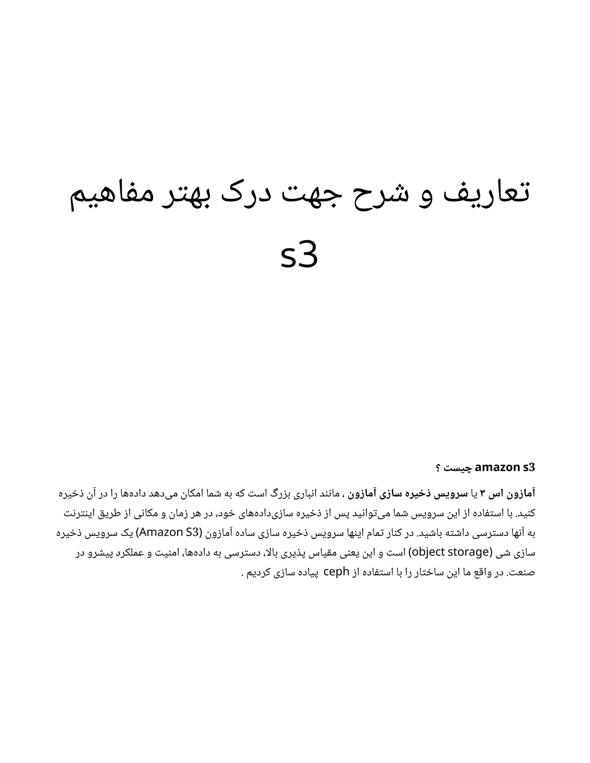 ‫م‬‫ی‬‫اه‬‫ف‬‫م‬ ‫ر‬‫ت‬‫ه‬‫ب‬ ‫درک‬ ‫ت‬‫ه‬ ‫ج‬ ‫رح‬ ‫ش‬ ‫و‬ ‫ف‬‫ی‬‫عار‬‫ت‬
s3
3
amazon s
‫؟‬
‫ت‬
‫یس‬ ‫چ‬
‫اس‬
‫ن‬
‫و‬ ‫ز‬‫آما‬
3
‫یا‬
‫ن‬
‫و‬ ‫ز‬‫آما‬ ‫ی‬ ‫ز‬‫سا‬ ‫یزه‬ ‫خ‬ ‫ذ‬ ‫سزویس‬
‫یره‬ ‫خ‬‫ذ‬ ‫ن‬‫آ‬ ‫در‬ ‫را‬ ‫‌ها‬
‫ه‬‫داد‬ ‫‌دهد‬
‫ی‬‫م‬
‫ن‬
‫امکا‬ ‫ما‬ ‫ش‬ ‫به‬ ‫که‬ ‫ت‬‫اس‬ ‫گ‬‫ر‬‫ز‬‫ب‬ ‫باری‬‫ن‬‫ا‬ ‫د‬‫ن‬‫ن‬‫ما‬ ،
‫ت‬‫ن‬‫ر‬‫نت‬‫ای‬ ‫ق‬‫طری‬ ‫ز‬‫ا‬ ‫ی‬‫ن‬‫مکا‬ ‫و‬
‫ن‬
‫ما‬‫ز‬ ‫هر‬ ‫در‬ ،‫ود‬ ‫خ‬ ‫‌های‬
‫ه‬‫‌داد‬
‫ی‬‫ز‬‫سا‬ ‫یره‬ ‫خ‬‫ذ‬ ‫ز‬‫ا‬ ‫پس‬ ‫ید‬‫ن‬‫وا‬‫ت‬‌
‫ی‬‫م‬ ‫ما‬ ‫ش‬ ‫سرویس‬
‫ن‬
‫ای‬ ‫ز‬‫ا‬ ‫اده‬‫ف‬‫ت‬‫اس‬ ‫با‬ .‫ید‬‫ن‬‫ک‬
‫ها‬‫ن‬‫ای‬ ‫مام‬‫ت‬ ‫ار‬‫ن‬‫ک‬ ‫در‬ .‫ید‬ ‫ش‬‫با‬ ‫ه‬‫ت‬ ‫ش‬‫دا‬ ‫رسی‬‫ت‬‫دس‬ ‫ها‬‫ن‬‫آ‬ ‫به‬
‫ن‬
‫و‬‫ز‬‫آما‬ ‫ساده‬ ‫ی‬‫ز‬‫سا‬ ‫یره‬ ‫خ‬‫ذ‬ ‫سرویس‬
(
3
Amazon S
)
‫یره‬ ‫خ‬‫ذ‬ ‫سرویس‬ ‫یک‬
‫ی‬ ‫ش‬ ‫ی‬‫ز‬‫سا‬
(
object storage
)
‫ی‬‫ن‬‫یع‬
‫ن‬
‫ای‬ ‫و‬ ‫ت‬‫اس‬
‫در‬ ‫رو‬ ‫ش‬‫پی‬ ‫عملکرد‬ ‫و‬ ‫ت‬‫ی‬‫ن‬‫ام‬ ،‫‌ها‬
‫ه‬‫داد‬ ‫به‬ ‫رسی‬‫ت‬‫دس‬ ،‫بالا‬ ‫یری‬ ‫ذ‬‫پ‬ ‫یاس‬‫ق‬‫م‬
‫ت‬‫ع‬‫ن‬‫ص‬
‫ز‬‫ا‬ ‫اده‬‫ف‬‫ت‬‫اس‬ ‫با‬ ‫را‬ ‫ار‬‫ت‬ ‫خ‬‫سا‬
‫ن‬
‫ای‬ ‫ما‬ ‫ع‬‫ق‬‫وا‬ ‫در‬ .
ceph
. ‫کردیم‬ ‫ی‬‫ز‬‫سا‬ ‫پیاده‬
 