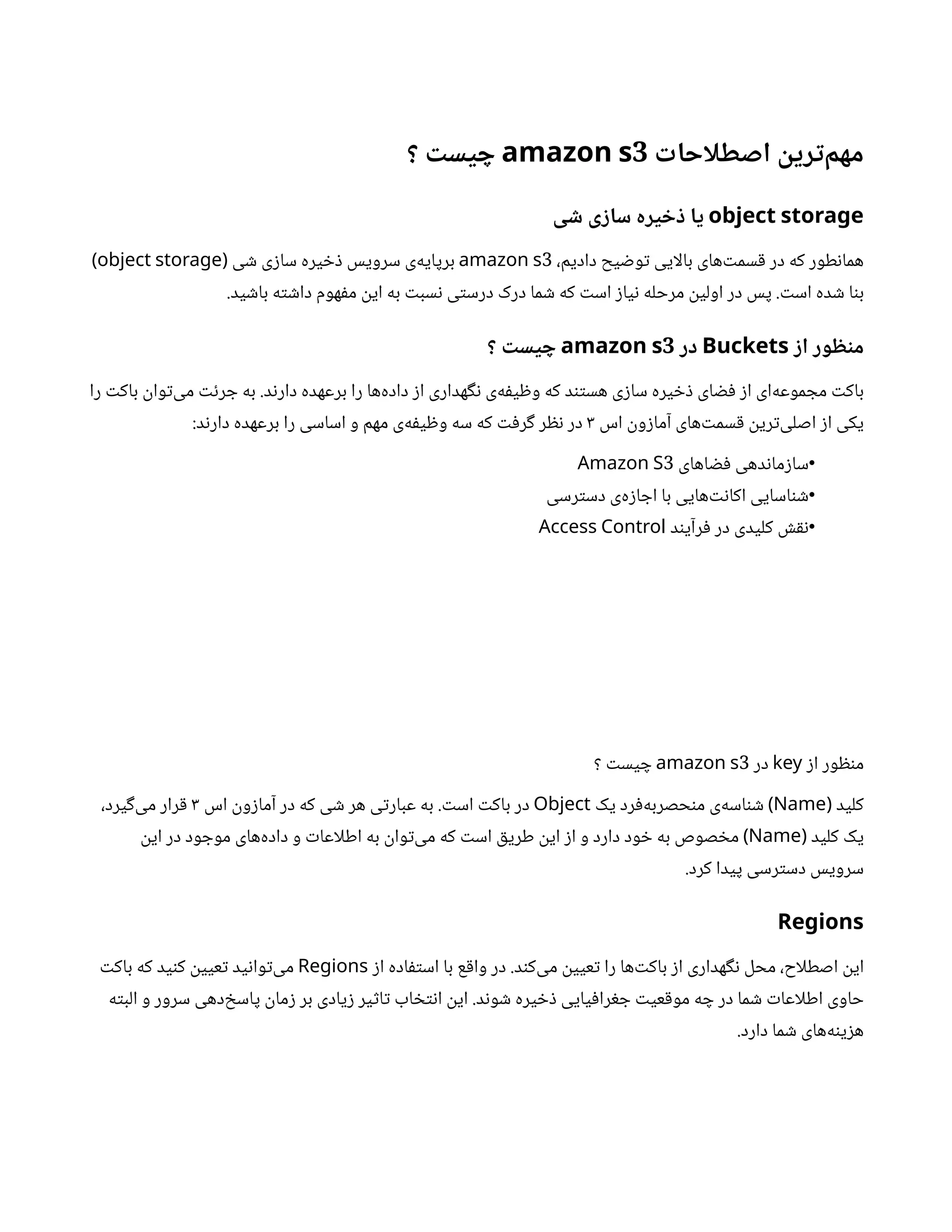 ‫ت‬
‫اصطلاچا‬
‫ن‬
‫زی‬‫ت‬‫مهم‬
3
amazon s
‫؟‬
‫ت‬
‫یس‬ ‫چ‬
object storage
‫یا‬
‫ی‬ ‫ش‬ ‫ی‬ ‫ز‬‫سا‬ ‫یزه‬ ‫خ‬ ‫ذ‬
،‫دادیم‬ ‫یح‬ ‫ض‬‫و‬‫ت‬ ‫بالایی‬ ‫‌های‬‫ت‬‫سم‬‫ق‬ ‫در‬ ‫که‬ ‫طور‬‫ن‬‫هما‬
3
amazon s
‫‌ی‬
‫ه‬‫برپای‬
‫ی‬ ‫ش‬ ‫ی‬‫ز‬‫سا‬ ‫یره‬ ‫خ‬‫ذ‬ ‫سرویس‬
(
object storage
)
‫ت‬‫اس‬ ‫ده‬ ‫ش‬ ‫ا‬‫ن‬‫ب‬
.
‫ید‬ ‫ش‬‫با‬ ‫ه‬‫ت‬ ‫ش‬‫دا‬ ‫هوم‬‫ف‬‫م‬
‫ن‬
‫ای‬ ‫به‬ ‫ت‬‫سب‬‫ن‬ ‫ی‬‫ت‬‫درس‬ ‫درک‬ ‫ما‬ ‫ش‬ ‫که‬ ‫ت‬‫اس‬ ‫ز‬‫یا‬‫ن‬ ‫مرحله‬
‫ن‬
‫اولی‬ ‫در‬ ‫پس‬
.
‫ز‬‫ا‬ ‫وز‬ ‫ظ‬‫ن‬
‫م‬
Buckets
‫ذز‬
3
amazon s
‫؟‬
‫ت‬
‫یس‬ ‫چ‬
‫را‬ ‫ت‬‫باک‬
‫ن‬
‫وا‬‫ت‬‌
‫ی‬‫م‬ ‫ت‬‫ئ‬‫ر‬ ‫ج‬ ‫به‬ .‫د‬‫ن‬‫دار‬ ‫برعهده‬ ‫را‬ ‫‌ها‬
‫ه‬‫داد‬ ‫ز‬‫ا‬ ‫هداری‬‫گ‬‫ن‬ ‫‌ی‬
‫ه‬‫ف‬‫ی‬ ‫ظ‬‫و‬ ‫که‬ ‫د‬‫تن‬‫هس‬ ‫ی‬‫ز‬‫سا‬ ‫یره‬ ‫خ‬‫ذ‬ ‫ای‬ ‫ض‬‫ف‬ ‫ز‬‫ا‬ ‫‌ای‬
‫ه‬‫موع‬ ‫مج‬ ‫ت‬‫باک‬
‫اس‬
‫ن‬
‫و‬‫ز‬‫آما‬ ‫‌های‬‫ت‬‫سم‬‫ق‬ ‫ن‬
‫ری‬‫ت‬‌
‫ی‬‫اصل‬ ‫ز‬‫ا‬ ‫یکی‬
3
:‫د‬‫ن‬‫دار‬ ‫برعهده‬ ‫را‬ ‫اساسی‬ ‫و‬ ‫مهم‬ ‫‌ی‬
‫ه‬‫ف‬‫ی‬ ‫ظ‬‫و‬ ‫سه‬ ‫که‬ ‫ت‬‫ف‬‫ر‬‫گ‬ ‫ر‬ ‫نظ‬ ‫در‬
•
‫اهای‬ ‫ض‬‫ف‬ ‫دهی‬‫ن‬‫ما‬‫ز‬‫سا‬
3
Amazon S
•
‫رسی‬‫ت‬‫دس‬ ‫‌ی‬
‫ه‬‫ز‬‫ا‬ ‫اج‬ ‫با‬ ‫‌هایی‬‫ت‬‫ن‬‫اکا‬ ‫اسایی‬‫ن‬ ‫ش‬
•
‫د‬‫ن‬‫رآی‬‫ف‬ ‫در‬ ‫کلیدی‬ ‫ش‬‫نق‬
Access Control
‫ز‬‫ا‬ ‫ور‬ ‫ظ‬‫ن‬‫م‬
key
‫در‬
3
amazon s
‫؟‬ ‫ت‬‫یس‬ ‫چ‬
‫کلید‬
(
Name
‫یک‬ ‫رد‬‫ف‬‌
‫ه‬‫حصرب‬‫ن‬‫م‬ ‫‌ی‬
‫ه‬‫اس‬‫ن‬ ‫ش‬ )
Object
‫اس‬
‫ن‬
‫و‬‫ز‬‫آما‬ ‫در‬ ‫که‬ ‫ی‬ ‫ش‬ ‫هر‬ ‫ی‬‫ت‬‫عبار‬ ‫به‬ . ‫ت‬‫اس‬ ‫ت‬‫باک‬ ‫در‬
3
،‫یرد‬‫گ‬‌
‫ی‬‫م‬ ‫رار‬‫ق‬
‫کلید‬ ‫یک‬
(
Name
‫ن‬
‫ای‬ ‫در‬ ‫ود‬ ‫موج‬ ‫‌های‬
‫ه‬‫داد‬ ‫و‬ ‫ت‬‫اطلاعا‬ ‫به‬
‫ن‬
‫وا‬‫ت‬‌
‫ی‬‫م‬ ‫که‬ ‫ت‬‫اس‬ ‫ق‬‫طری‬
‫ن‬
‫ای‬ ‫ز‬‫ا‬ ‫و‬ ‫دارد‬ ‫ود‬ ‫خ‬ ‫به‬ ‫صوص‬ ‫خ‬‫م‬ )
.‫کرد‬ ‫پیدا‬ ‫رسی‬‫ت‬‫دس‬ ‫سرویس‬
Regions
‫ز‬‫ا‬ ‫اده‬‫ف‬‫ت‬‫اس‬ ‫با‬ ‫ع‬‫ق‬‫وا‬ ‫در‬ .‫د‬‫ن‬‫‌ک‬
‫ی‬‫م‬
‫ن‬
‫عیی‬‫ت‬ ‫را‬ ‫‌ها‬‫ت‬‫باک‬ ‫ز‬‫ا‬ ‫هداری‬‫گ‬‫ن‬ ‫محل‬ ،‫اصطلاح‬
‫ن‬
‫ای‬
Regions
‫ت‬‫باک‬ ‫که‬ ‫ید‬‫ن‬‫ک‬
‫ن‬
‫عیی‬‫ت‬ ‫ید‬‫ن‬‫وا‬‫ت‬‌
‫ی‬‫م‬
‫ه‬‫ت‬‫الب‬ ‫و‬ ‫سرور‬ ‫‌دهی‬‫خ‬‫پاس‬
‫ن‬
‫ما‬‫ز‬ ‫بر‬ ‫یادی‬‫ز‬ ‫یر‬‫ث‬‫ا‬‫ت‬ ‫اب‬ ‫خ‬‫ت‬‫ن‬‫ا‬
‫ن‬
‫ای‬ .‫د‬‫ن‬‫و‬ ‫ش‬ ‫یره‬ ‫خ‬‫ذ‬ ‫یایی‬‫ف‬‫را‬‫غ‬ ‫ج‬ ‫ت‬‫عی‬‫ق‬‫مو‬ ‫ه‬ ‫چ‬ ‫در‬ ‫ما‬ ‫ش‬ ‫ت‬‫اطلاعا‬ ‫حاوی‬
.‫دارد‬ ‫ما‬ ‫ش‬ ‫‌های‬
‫ه‬‫ن‬‫ی‬‫ز‬‫ه‬
 