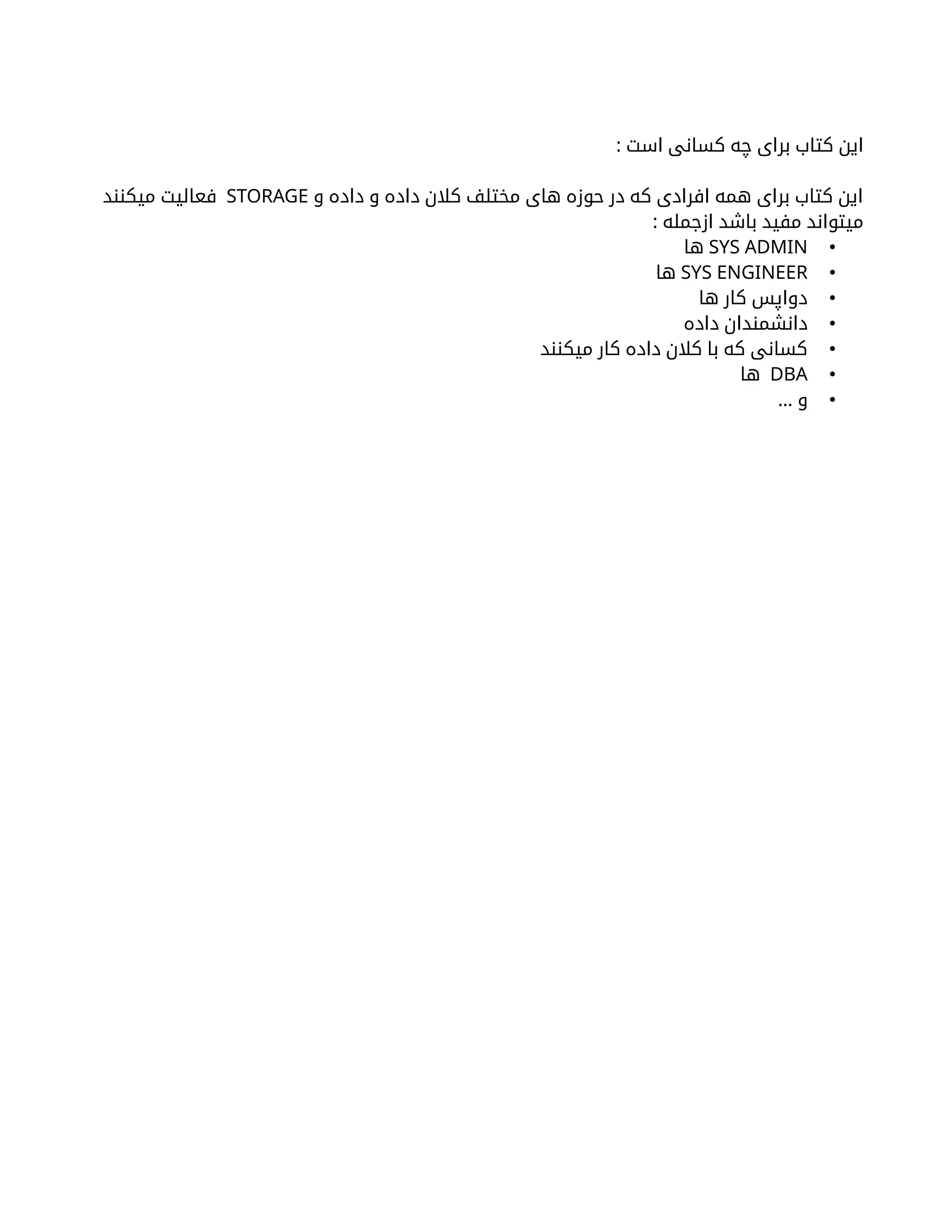 : ‫است‬ ‫کسانی‬ ‫چه‬ ‫برای‬ ‫کتاب‬ ‫این‬
‫و‬ ‫داده‬ ‫و‬ ‫داده‬ ‫کالن‬ ‫مختلف‬ ‫های‬ ‫حوزه‬ ‫در‬ ‫که‬ ‫افرادی‬ ‫همه‬ ‫برای‬ ‫کتاب‬ ‫این‬
STORAGE
‫میکنند‬ ‫فعالیت‬
: ‫ازجمله‬ ‫باشد‬ ‫مفید‬ ‫میتواند‬
•
SYS ADMIN
‫ها‬
•
SYS ENGINEER
‫ها‬
•
‫ها‬ ‫کار‬ ‫دواپس‬
•
‫داده‬ ‫دانشمندان‬
•
‫میکنند‬ ‫کار‬ ‫داده‬ ‫کالن‬ ‫با‬ ‫که‬ ‫کسانی‬
•
DBA
‫ها‬
•
… ‫و‬
 