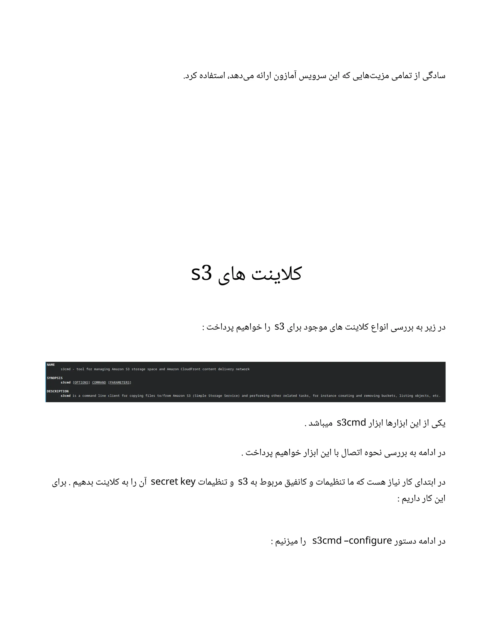 .‫کرد‬ ‫اده‬‫ف‬‫ت‬‫اس‬ ،‫‌دهد‬
‫ی‬‫م‬ ‫ه‬‫ئ‬‫ارا‬
‫ن‬
‫و‬‫ز‬‫آما‬ ‫سرویس‬
‫ن‬
‫ای‬ ‫که‬ ‫‌هایی‬‫ت‬‫ی‬‫ز‬‫م‬ ‫مامی‬‫ت‬ ‫ز‬‫ا‬ ‫ی‬‫گ‬‫ساد‬
‫های‬ ‫نت‬‫کلای‬
3
s
‫برای‬ ‫ود‬ ‫موج‬ ‫های‬ ‫نت‬‫کلای‬ ‫واع‬‫ن‬‫ا‬ ‫بررسی‬ ‫به‬ ‫یر‬‫ز‬ ‫در‬
3
s
: ‫ت‬ ‫خ‬‫پردا‬ ‫واهیم‬ ‫خ‬ ‫را‬
‫ار‬‫ز‬‫اب‬ ‫ارها‬‫ز‬‫اب‬ ‫ن‬
‫ای‬ ‫ز‬‫ا‬ ‫یکی‬
3
s cmd
. ‫د‬ ‫ش‬‫میبا‬
. ‫ت‬ ‫خ‬‫پردا‬ ‫واهیم‬ ‫خ‬ ‫ار‬‫ز‬‫اب‬ ‫ن‬
‫ای‬ ‫با‬ ‫صال‬‫ت‬‫ا‬ ‫حوه‬‫ن‬ ‫بررسی‬ ‫به‬ ‫ادامه‬ ‫در‬
‫به‬ ‫مربوط‬ ‫ق‬‫ی‬‫نف‬‫کا‬ ‫و‬ ‫ت‬‫یما‬ ‫ظ‬‫ن‬‫ت‬ ‫ما‬ ‫که‬ ‫ت‬‫هس‬ ‫ز‬‫یا‬‫ن‬ ‫کار‬ ‫دای‬‫ت‬‫اب‬ ‫در‬
3
s
‫ت‬‫یما‬ ‫ظ‬‫ن‬‫ت‬ ‫و‬
secret key
‫برای‬ . ‫بدهیم‬ ‫نت‬‫کلای‬ ‫به‬ ‫را‬
‫ن‬‫آ‬
: ‫داریم‬ ‫کار‬
‫ن‬
‫ای‬
‫ور‬‫ت‬‫دس‬ ‫ادامه‬ ‫در‬
3
s cmd –configure
: ‫یم‬‫ن‬‫ز‬‫می‬ ‫را‬
 