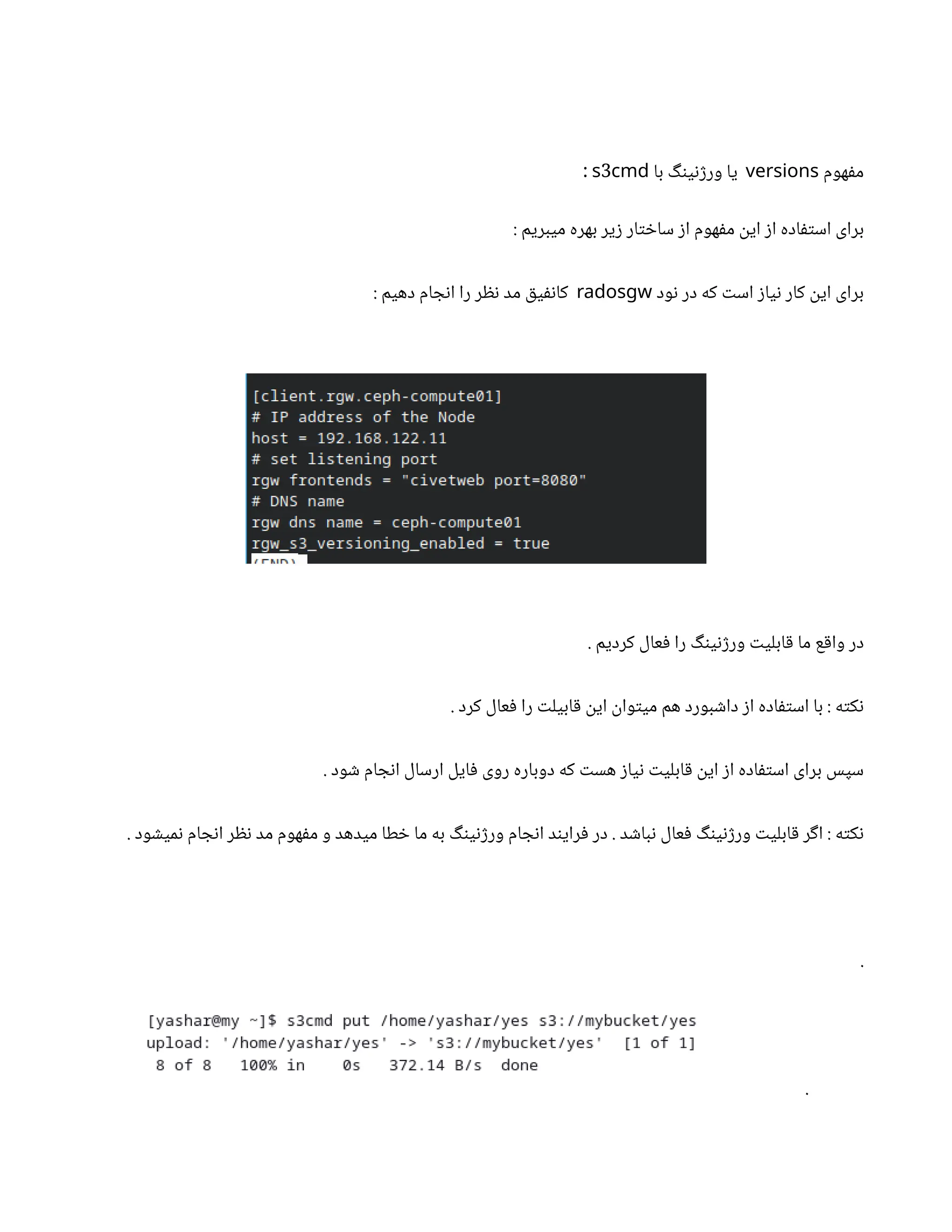 ‫هوم‬‫ف‬‫م‬
versions
‫با‬ ‫گ‬‫ن‬‫ی‬‫ن‬‫ژ‬‫ور‬ ‫یا‬
3
s cmd
:
: ‫میبریم‬ ‫بهره‬ ‫یر‬‫ز‬ ‫ار‬‫ت‬ ‫خ‬‫سا‬ ‫ز‬‫ا‬ ‫هوم‬‫ف‬‫م‬
‫ن‬
‫ای‬ ‫ز‬‫ا‬ ‫اده‬‫ف‬‫ت‬‫اس‬ ‫برای‬
‫ود‬‫ن‬ ‫در‬ ‫که‬ ‫ت‬‫اس‬ ‫ز‬‫یا‬‫ن‬ ‫کار‬
‫ن‬
‫ای‬ ‫برای‬
radosgw
: ‫دهیم‬ ‫ام‬ ‫ج‬‫ن‬‫ا‬ ‫را‬ ‫ر‬ ‫نظ‬ ‫مد‬ ‫ق‬‫ی‬‫نف‬‫کا‬
. ‫کردیم‬ ‫عال‬‫ف‬ ‫را‬ ‫گ‬‫ن‬‫ی‬‫ن‬‫ژ‬‫ور‬ ‫ت‬‫ابلی‬‫ق‬ ‫ما‬ ‫ع‬‫ق‬‫وا‬ ‫در‬
. ‫کرد‬ ‫عال‬‫ف‬ ‫را‬ ‫ت‬‫ابیل‬‫ق‬ ‫ن‬
‫ای‬
‫ن‬
‫وا‬‫ت‬‫می‬ ‫هم‬ ‫بورد‬ ‫ش‬‫دا‬ ‫ز‬‫ا‬ ‫اده‬‫ف‬‫ت‬‫اس‬ ‫با‬ : ‫ه‬‫ت‬‫ک‬‫ن‬
. ‫ود‬ ‫ش‬ ‫ام‬ ‫ج‬‫ن‬‫ا‬ ‫ارسال‬ ‫ایل‬‫ف‬ ‫روی‬ ‫دوباره‬ ‫که‬ ‫ت‬‫هس‬ ‫ز‬‫یا‬‫ن‬ ‫ت‬‫ابلی‬‫ق‬ ‫ن‬
‫ای‬ ‫ز‬‫ا‬ ‫اده‬‫ف‬‫ت‬‫اس‬ ‫برای‬ ‫سپس‬
. ‫ود‬ ‫ش‬‫می‬‫ن‬ ‫ام‬ ‫ج‬‫ن‬‫ا‬ ‫ر‬ ‫نظ‬ ‫مد‬ ‫هوم‬‫ف‬‫م‬ ‫و‬ ‫میدهد‬ ‫طا‬ ‫خ‬ ‫ما‬ ‫به‬ ‫گ‬‫ن‬‫ی‬‫ن‬‫ژ‬‫ور‬ ‫ام‬ ‫ج‬‫ن‬‫ا‬ ‫د‬‫ن‬‫رای‬‫ف‬ ‫در‬ . ‫د‬ ‫ش‬‫با‬‫ن‬ ‫عال‬‫ف‬ ‫گ‬‫ن‬‫ی‬‫ن‬‫ژ‬‫ور‬ ‫ت‬‫ابلی‬‫ق‬ ‫ر‬‫گ‬‫ا‬ : ‫ه‬‫ت‬‫ک‬‫ن‬
.
.
 