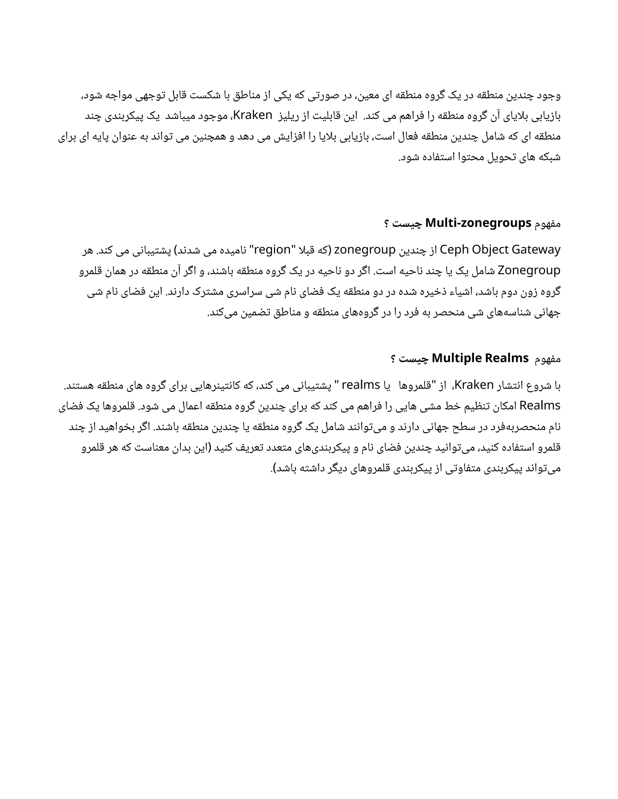 ،‫ود‬ ‫ش‬ ‫ه‬ ‫مواج‬ ‫هی‬ ‫وج‬‫ت‬ ‫ابل‬‫ق‬ ‫ت‬‫کس‬ ‫ش‬ ‫با‬ ‫ق‬‫اط‬‫ن‬‫م‬ ‫ز‬‫ا‬ ‫یکی‬ ‫که‬ ‫ی‬‫ت‬‫صور‬ ‫در‬ ،
‫ن‬
‫معی‬ ‫ای‬ ‫ه‬‫ق‬‫ط‬‫ن‬‫م‬ ‫روه‬‫گ‬ ‫یک‬ ‫در‬ ‫ه‬‫ق‬‫ط‬‫ن‬‫م‬
‫ن‬
‫دی‬‫ن‬ ‫چ‬ ‫ود‬ ‫وج‬
‫ز‬‫ریلی‬ ‫ز‬‫ا‬ ‫ت‬‫ابلی‬‫ق‬ ‫ن‬
‫ای‬ .‫د‬‫ن‬‫ک‬ ‫می‬ ‫راهم‬‫ف‬ ‫را‬ ‫ه‬‫ق‬‫ط‬‫ن‬‫م‬ ‫روه‬‫گ‬ ‫ن‬‫آ‬ ‫بلایای‬ ‫یابی‬‫ز‬‫با‬
Kraken
‫د‬‫ن‬ ‫چ‬ ‫دی‬‫ن‬‫پیکرب‬ ‫یک‬ ‫د‬ ‫ش‬‫میبا‬ ‫ود‬ ‫موج‬ ،
‫برای‬ ‫ای‬ ‫پایه‬
‫ن‬
‫وا‬‫ن‬‫ع‬ ‫به‬ ‫د‬‫ن‬‫وا‬‫ت‬ ‫می‬
‫ن‬
‫ی‬‫ن‬ ‫همچ‬ ‫و‬ ‫دهد‬ ‫می‬ ‫ش‬‫ای‬‫ز‬‫ف‬‫ا‬ ‫را‬ ‫بلایا‬ ‫یابی‬‫ز‬‫با‬ ، ‫ت‬‫اس‬ ‫عال‬‫ف‬ ‫ه‬‫ق‬‫ط‬‫ن‬‫م‬
‫ن‬
‫دی‬‫ن‬ ‫چ‬ ‫امل‬ ‫ش‬ ‫که‬ ‫ای‬ ‫ه‬‫ق‬‫ط‬‫ن‬‫م‬
.‫ود‬ ‫ش‬ ‫اده‬‫ف‬‫ت‬‫اس‬ ‫وا‬‫ت‬‫مح‬ ‫حویل‬‫ت‬ ‫های‬ ‫بکه‬ ‫ش‬
‫هوم‬‫ف‬‫م‬
Multi-zonegroups
‫؟‬
‫ت‬
‫یس‬ ‫چ‬
Ceph Object Gateway
‫ن‬
‫دی‬‫ن‬ ‫چ‬ ‫ز‬‫ا‬
zonegroup
‫بلا‬‫ق‬ ‫که‬
" (
region
‫هر‬ .‫د‬‫ن‬‫ک‬ ‫می‬ ‫ی‬‫ن‬‫یبا‬‫ت‬ ‫ش‬‫پ‬ ‫د‬‫ن‬‫د‬ ‫ش‬ ‫می‬ ‫امیده‬‫ن‬
) "
Zonegroup
‫لمرو‬‫ق‬ ‫ن‬
‫هما‬ ‫در‬ ‫ه‬‫ق‬‫ط‬‫ن‬‫م‬
‫ن‬‫آ‬ ‫ر‬‫گ‬‫ا‬ ‫و‬ ،‫د‬‫ن‬ ‫ش‬‫با‬ ‫ه‬‫ق‬‫ط‬‫ن‬‫م‬ ‫روه‬‫گ‬ ‫یک‬ ‫در‬ ‫احیه‬‫ن‬ ‫دو‬ ‫ر‬‫گ‬‫ا‬ . ‫ت‬‫اس‬ ‫احیه‬‫ن‬ ‫د‬‫ن‬ ‫چ‬ ‫یا‬ ‫یک‬ ‫امل‬ ‫ش‬
‫ی‬ ‫ش‬ ‫ام‬‫ن‬ ‫ای‬ ‫ض‬‫ف‬ ‫ن‬
‫ای‬ .‫د‬‫ن‬‫دار‬ ‫رک‬‫ت‬ ‫ش‬‫م‬ ‫سراسری‬ ‫ی‬ ‫ش‬ ‫ام‬‫ن‬ ‫ای‬ ‫ض‬‫ف‬ ‫یک‬ ‫ه‬‫ق‬‫ط‬‫ن‬‫م‬ ‫دو‬ ‫در‬ ‫ده‬ ‫ش‬ ‫یره‬ ‫خ‬‫ذ‬ ‫یاء‬ ‫ش‬‫ا‬ ،‫د‬ ‫ش‬‫با‬ ‫دوم‬
‫ن‬
‫و‬‫ز‬ ‫روه‬‫گ‬
.‫د‬‫ن‬‫‌ک‬
‫ی‬‫م‬
‫ن‬
‫می‬ ‫تض‬ ‫ق‬‫اط‬‫ن‬‫م‬ ‫و‬ ‫ه‬‫ق‬‫ط‬‫ن‬‫م‬ ‫‌های‬
‫ه‬‫رو‬‫گ‬ ‫در‬ ‫را‬ ‫رد‬‫ف‬ ‫به‬ ‫حصر‬‫ن‬‫م‬ ‫ی‬ ‫ش‬ ‫‌های‬
‫ه‬‫اس‬‫ن‬ ‫ش‬ ‫ی‬‫ن‬‫ها‬ ‫ج‬
‫هوم‬‫ف‬‫م‬
Multiple Realms
‫؟‬
‫ت‬
‫یس‬ ‫چ‬
‫ار‬ ‫تش‬‫ن‬‫ا‬ ‫روع‬ ‫ش‬ ‫با‬
Kraken
‫یا‬ ‫لمروها‬‫ق‬ ‫ز‬‫ا‬ ،
"
realms
.‫د‬‫تن‬‫هس‬ ‫ه‬‫ق‬‫ط‬‫ن‬‫م‬ ‫های‬ ‫روه‬‫گ‬ ‫برای‬ ‫رهایی‬‫ن‬‫ی‬‫ت‬‫ن‬‫کا‬ ‫که‬ ،‫د‬‫ن‬‫ک‬ ‫می‬ ‫ی‬‫ن‬‫یبا‬‫ت‬ ‫ش‬‫پ‬ "
Realms
‫ای‬ ‫ض‬‫ف‬ ‫یک‬ ‫لمروها‬‫ق‬ .‫ود‬ ‫ش‬ ‫می‬ ‫اعمال‬ ‫ه‬‫ق‬‫ط‬‫ن‬‫م‬ ‫روه‬‫گ‬ ‫ن‬
‫دی‬‫ن‬ ‫چ‬ ‫برای‬ ‫که‬ ‫د‬‫ن‬‫ک‬ ‫می‬ ‫راهم‬‫ف‬ ‫را‬ ‫هایی‬ ‫ی‬ ‫ش‬‫م‬ ‫ط‬ ‫خ‬ ‫یم‬ ‫ظ‬‫ن‬‫ت‬ ‫ن‬
‫امکا‬
‫د‬‫ن‬ ‫چ‬ ‫ز‬‫ا‬ ‫واهید‬ ‫خ‬‫ب‬ ‫ر‬‫گ‬‫ا‬ .‫د‬‫ن‬ ‫ش‬‫با‬ ‫ه‬‫ق‬‫ط‬‫ن‬‫م‬
‫ن‬
‫دی‬‫ن‬ ‫چ‬ ‫یا‬ ‫ه‬‫ق‬‫ط‬‫ن‬‫م‬ ‫روه‬‫گ‬ ‫یک‬ ‫امل‬ ‫ش‬ ‫د‬‫ن‬‫ن‬‫وا‬‫ت‬‌
‫ی‬‫م‬ ‫و‬ ‫د‬‫ن‬‫دار‬ ‫ی‬‫ن‬‫ها‬ ‫ج‬ ‫سطح‬ ‫در‬ ‫رد‬‫ف‬‌
‫ه‬‫حصرب‬‫ن‬‫م‬ ‫ام‬‫ن‬
‫لمرو‬‫ق‬ ‫هر‬ ‫که‬ ‫ت‬‫اس‬‫ن‬‫مع‬
‫ن‬
‫بدا‬
‫ن‬
‫ای‬ ‫ید‬‫ن‬‫ک‬ ‫ف‬‫عری‬‫ت‬ ‫عدد‬‫ت‬‫م‬ ‫‌های‬
‫ی‬‫د‬‫ن‬‫پیکرب‬ ‫و‬ ‫ام‬‫ن‬ ‫ای‬ ‫ض‬‫ف‬ ‫ن‬
‫دی‬‫ن‬ ‫چ‬ ‫ید‬‫ن‬‫وا‬‫ت‬‌
‫ی‬‫م‬ ،‫ید‬‫ن‬‫ک‬ ‫اده‬‫ف‬‫ت‬‫اس‬ ‫لمرو‬‫ق‬
(
. ‫د‬ ‫ش‬‫با‬ ‫ه‬‫ت‬ ‫ش‬‫دا‬ ‫ر‬‫گ‬‫دی‬ ‫لمروهای‬‫ق‬ ‫دی‬‫ن‬‫پیکرب‬ ‫ز‬‫ا‬ ‫ی‬‫ت‬‫او‬‫ف‬‫ت‬‫م‬ ‫دی‬‫ن‬‫پیکرب‬ ‫د‬‫ن‬‫وا‬‫ت‬‌
‫ی‬‫م‬
)
 