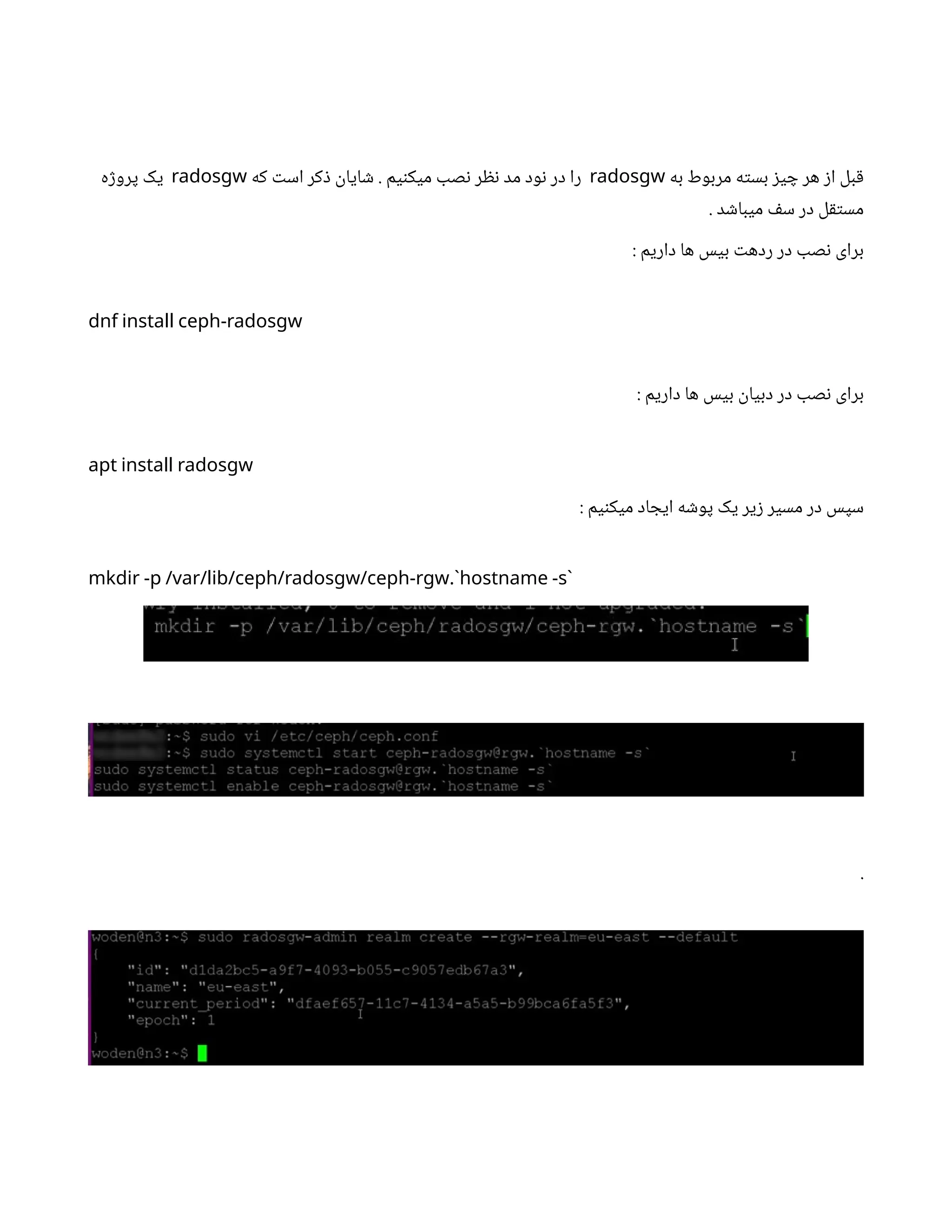 ‫به‬ ‫مربوط‬ ‫ه‬‫ت‬‫بس‬ ‫ز‬‫ی‬ ‫چ‬ ‫هر‬ ‫ز‬‫ا‬ ‫بل‬‫ق‬
radosgw
‫که‬ ‫ت‬‫اس‬ ‫کر‬‫ذ‬ ‫ن‬
‫ایا‬ ‫ش‬ . ‫یم‬‫ن‬‫میک‬ ‫صب‬‫ن‬ ‫ر‬ ‫نظ‬ ‫مد‬ ‫ود‬‫ن‬ ‫در‬ ‫را‬
radosgw
‫ه‬‫ژ‬‫پرو‬ ‫یک‬
. ‫د‬ ‫ش‬‫میبا‬ ‫ف‬‫س‬ ‫در‬ ‫ل‬‫ق‬‫ت‬‫مس‬
: ‫داریم‬ ‫ها‬ ‫بیس‬ ‫ت‬‫رده‬ ‫در‬ ‫صب‬‫ن‬ ‫برای‬
dnf install ceph-radosgw
: ‫داریم‬ ‫ها‬ ‫بیس‬
‫ن‬
‫دبیا‬ ‫در‬ ‫صب‬‫ن‬ ‫برای‬
apt install radosgw
: ‫یم‬‫ن‬‫میک‬ ‫اد‬ ‫ایج‬ ‫ه‬ ‫ش‬‫پو‬ ‫یک‬ ‫یر‬‫ز‬ ‫مسیر‬ ‫در‬ ‫سپس‬
.
mkdir -p /var/lib/ceph/radosgw/ceph-rgw `hostname -s`
.
 