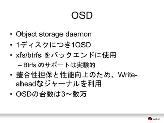 OSD 
• Object storage daemon 
• 1ディスクにつき1OSD 
• xfs/btrfs をバックエンドに使用 
– Btrfs のサポートは実験的 
• 整合性担保と性能向上のため、Write-ahead 
なジャーナルを利用 
• OSDの台数は3〜数万 
 