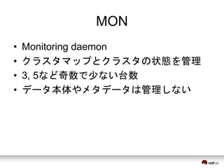 MON 
• Monitoring daemon 
• クラスタマップとクラスタの状態を管理 
• 3, 5など奇数で少ない台数 
• データ本体やメタデータは管理しない 
 