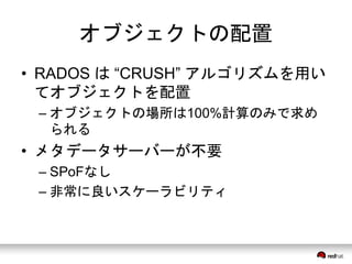 オブジェクトの配置 
• RADOS は“CRUSH” アルゴリズムを用い 
てオブジェクトを配置 
– オブジェクトの場所は100%計算のみで求め 
られる 
• メタデータサーバーが不要 
– SPoFなし 
– 非常に良いスケーラビリティ 
 
