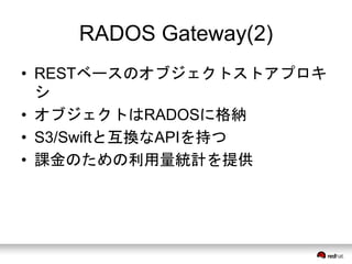 RADOS Gateway(2) 
• RESTベースのオブジェクトストアプロキ 
シ 
• オブジェクトはRADOSに格納 
• S3/Swiftと互換なAPIを持つ 
• 課金のための利用量統計を提供 
 