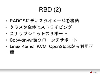 RBD (2) 
• RADOSにディスクイメージを格納 
• クラスタ全体にストライピング 
• スナップショットのサポート 
• Copy-on-writeクローンをサポート 
• Linux Kernel, KVM, OpenStackから利用可 
能 
 