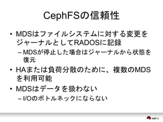 CephFSの信頼性 
• MDSはファイルシステムに対する変更を 
ジャーナルとしてRADOSに記録 
– MDSが停止した場合はジャーナルから状態を 
復元 
• HAまたは負荷分散のために、複数のMDS 
を利用可能 
• MDSはデータを扱わない 
– I/Oのボトルネックにならない 
 