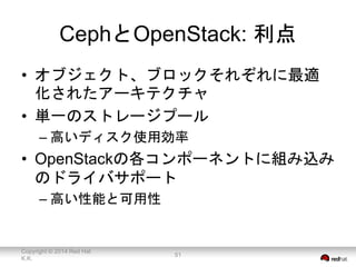CephとOpenStack: 利点 
• オブジェクト、ブロックそれぞれに最適 
化されたアーキテクチャ 
• 単一のストレージプール 
– 高いディスク使用効率 
• OpenStackの各コンポーネントに組み込み 
のドライバサポート 
– 高い性能と可用性 
Copyright © 2014 Red Hat 
K.K. 
51 
 