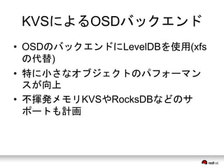 KVSによるOSDバックエンド 
• OSDのバックエンドにLevelDBを使用(xfs 
の代替) 
• 特に小さなオブジェクトのパフォーマン 
スが向上 
• 不揮発メモリKVSやRocksDBなどのサ 
ポートも計画 
 