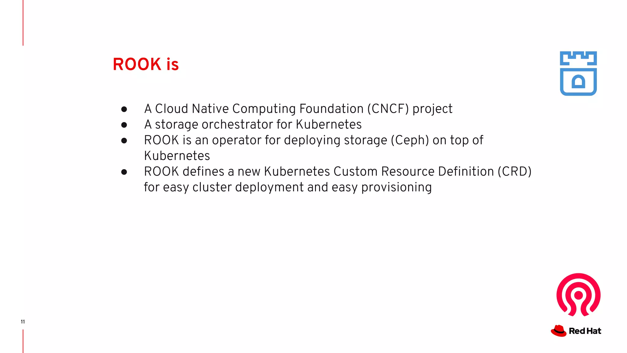 11
ROOK is
● A Cloud Native Computing Foundation (CNCF) project
● A storage orchestrator for Kubernetes
● ROOK is an operator for deploying storage (Ceph) on top of
Kubernetes
● ROOK deﬁnes a new Kubernetes Custom Resource Deﬁnition (CRD)
for easy cluster deployment and easy provisioning
 
