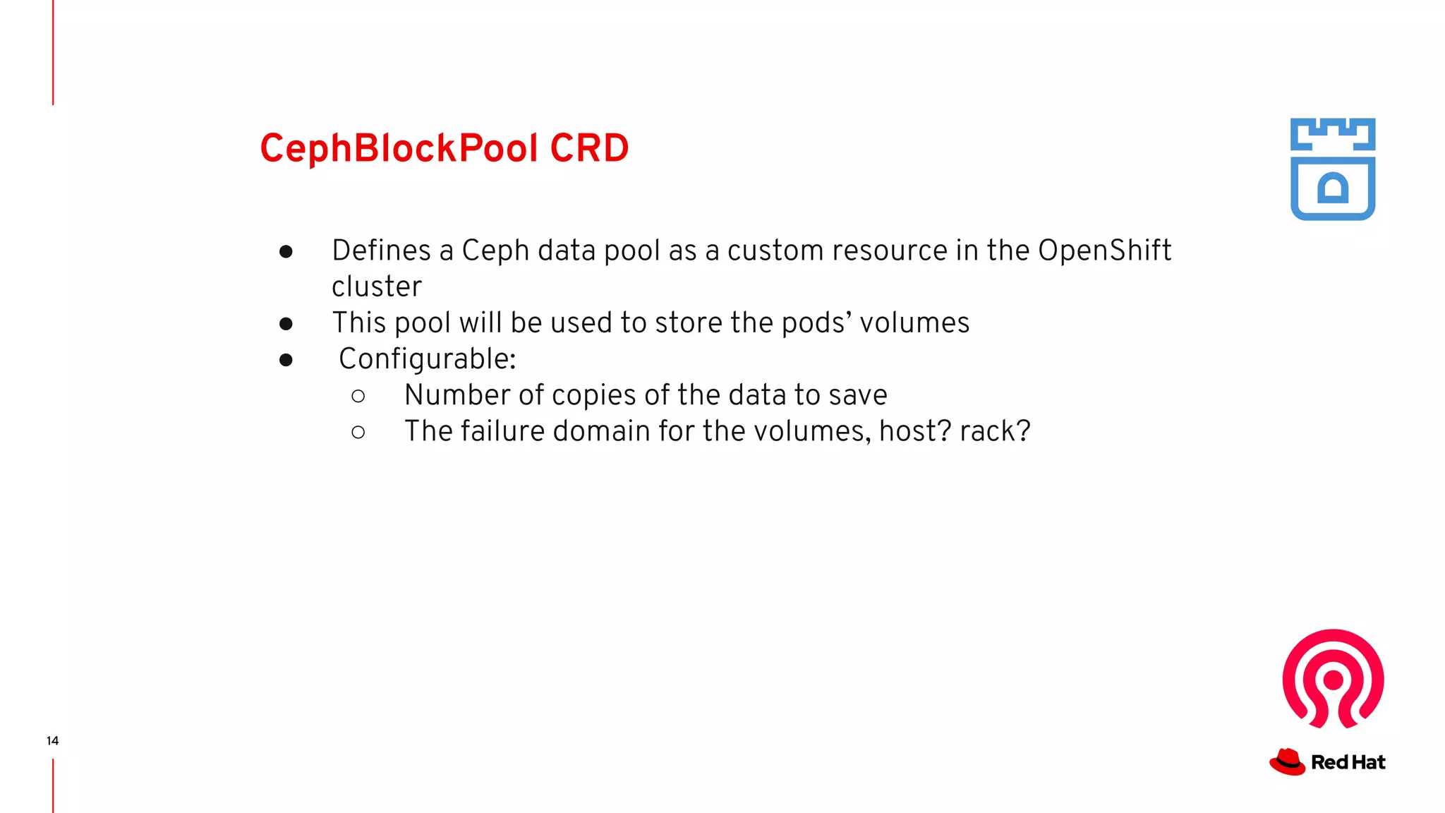 14
CephBlockPool CRD
● Deﬁnes a Ceph data pool as a custom resource in the OpenShift
cluster
● This pool will be used to store the pods’ volumes
● Conﬁgurable:
○ Number of copies of the data to save
○ The failure domain for the volumes, host? rack?
 