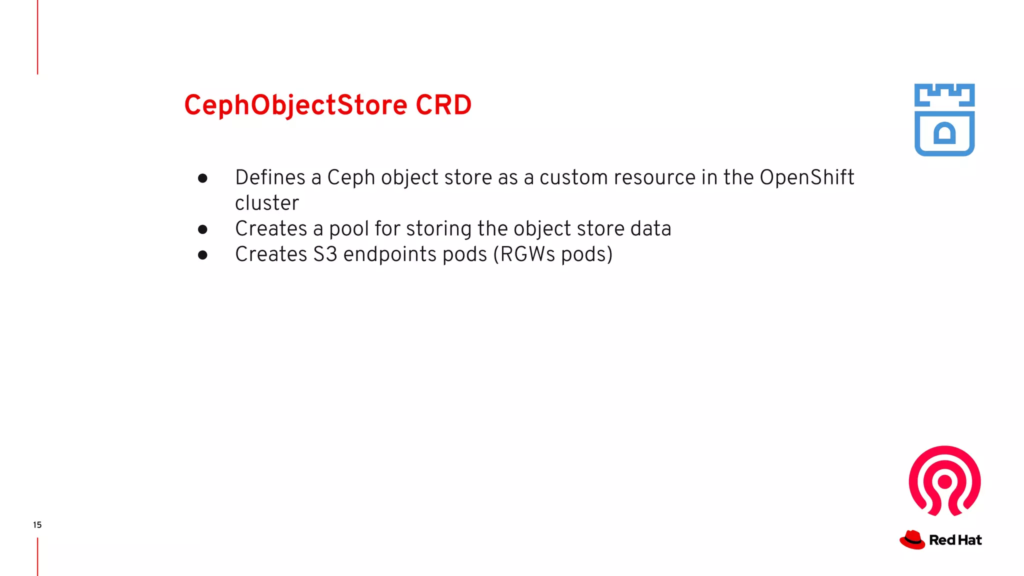 15
CephObjectStore CRD
● Deﬁnes a Ceph object store as a custom resource in the OpenShift
cluster
● Creates a pool for storing the object store data
● Creates S3 endpoints pods (RGWs pods)
 