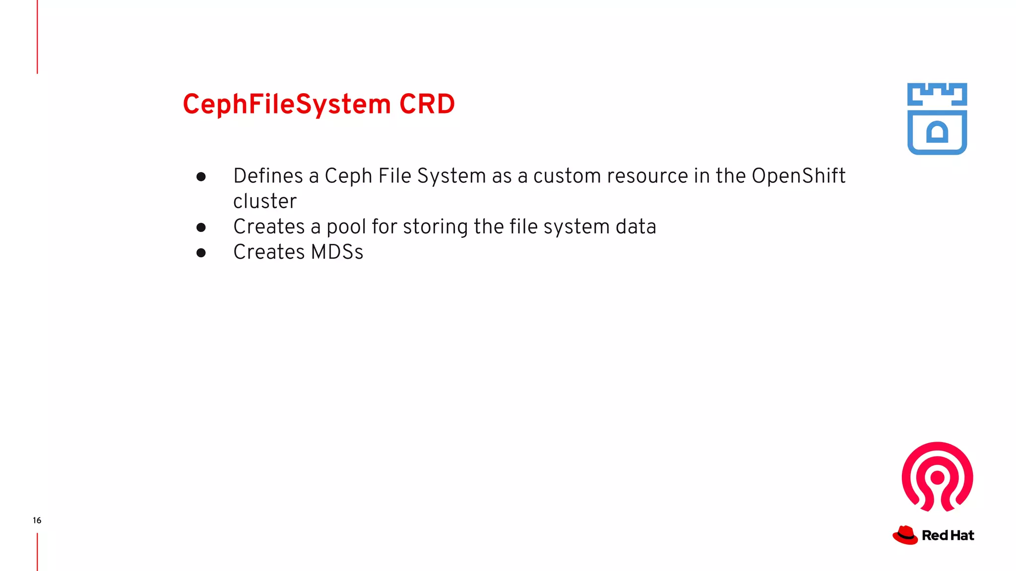 16
CephFileSystem CRD
● Deﬁnes a Ceph File System as a custom resource in the OpenShift
cluster
● Creates a pool for storing the ﬁle system data
● Creates MDSs
 