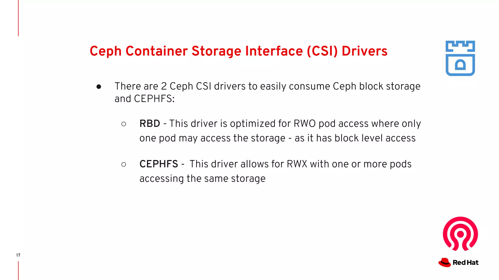 17
Ceph Container Storage Interface (CSI) Drivers
● There are 2 Ceph CSI drivers to easily consume Ceph block storage
and CEPHFS:
○ RBD - This driver is optimized for RWO pod access where only
one pod may access the storage - as it has block level access
○ CEPHFS - This driver allows for RWX with one or more pods
accessing the same storage
 