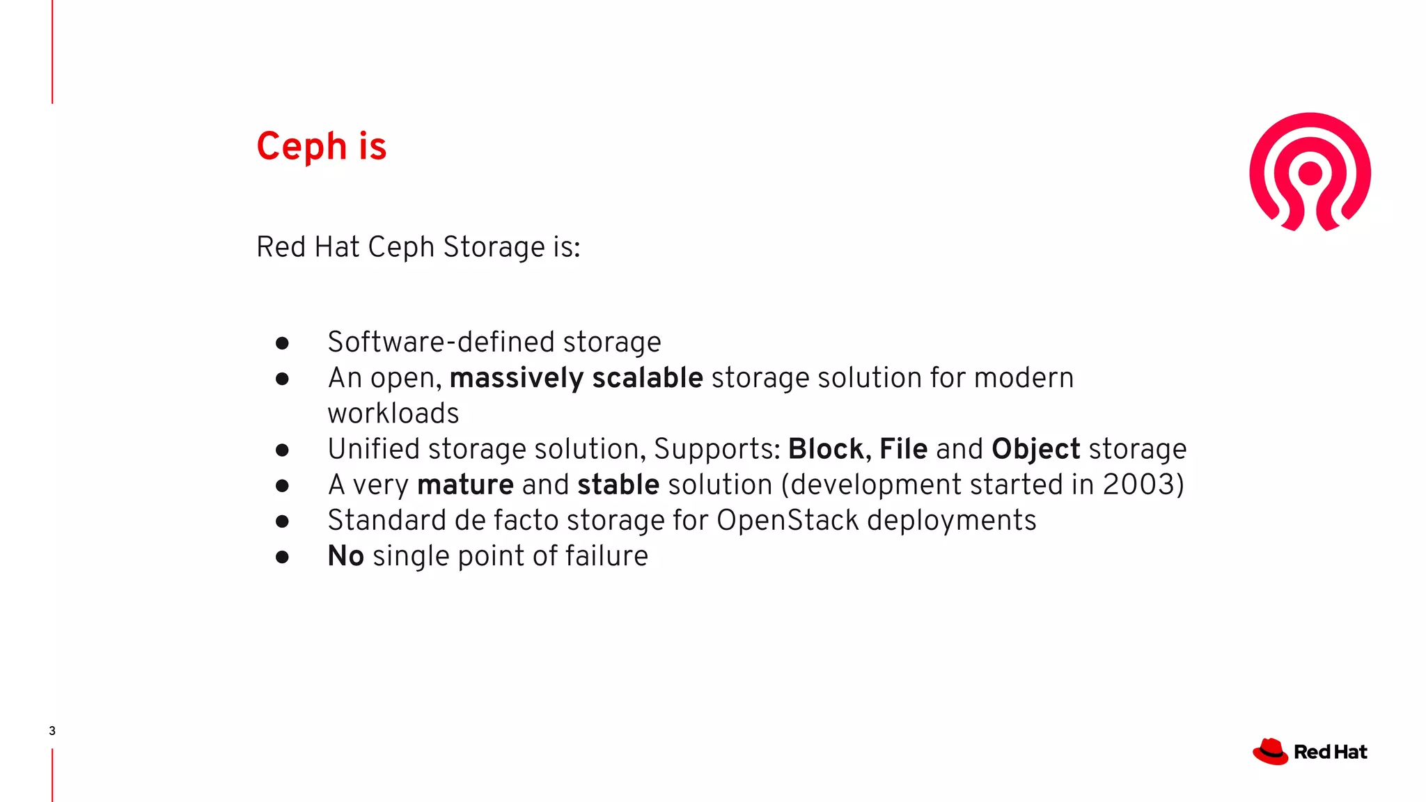 3
Ceph is
Red Hat Ceph Storage is:
● Software-deﬁned storage
● An open, massively scalable storage solution for modern
workloads
● Uniﬁed storage solution, Supports: Block, File and Object storage
● A very mature and stable solution (development started in 2003)
● Standard de facto storage for OpenStack deployments
● No single point of failure
 
