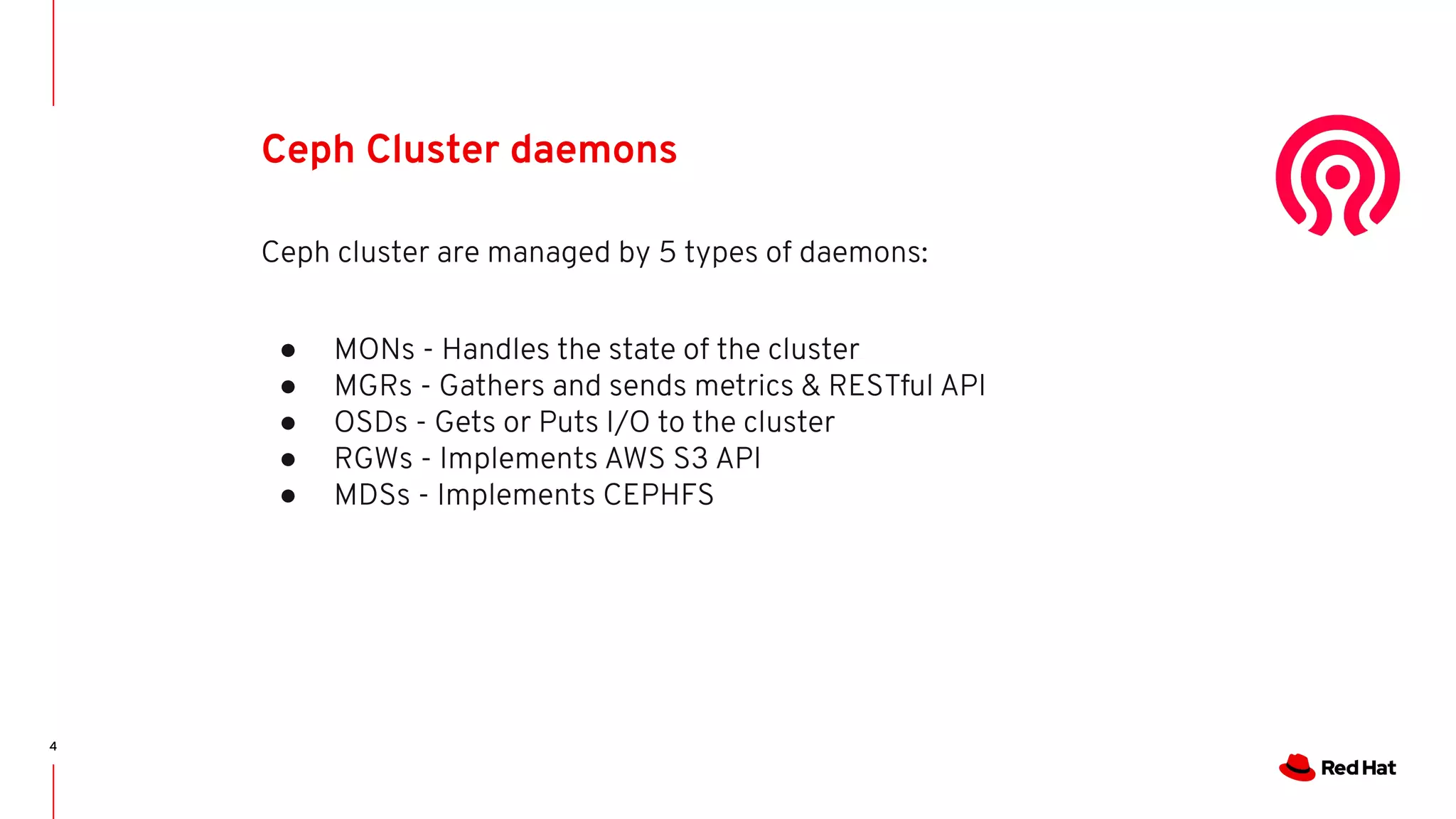 4
Ceph Cluster daemons
Ceph cluster are managed by 5 types of daemons:
● MONs - Handles the state of the cluster
● MGRs - Gathers and sends metrics & RESTful API
● OSDs - Gets or Puts I/O to the cluster
● RGWs - Implements AWS S3 API
● MDSs - Implements CEPHFS
 