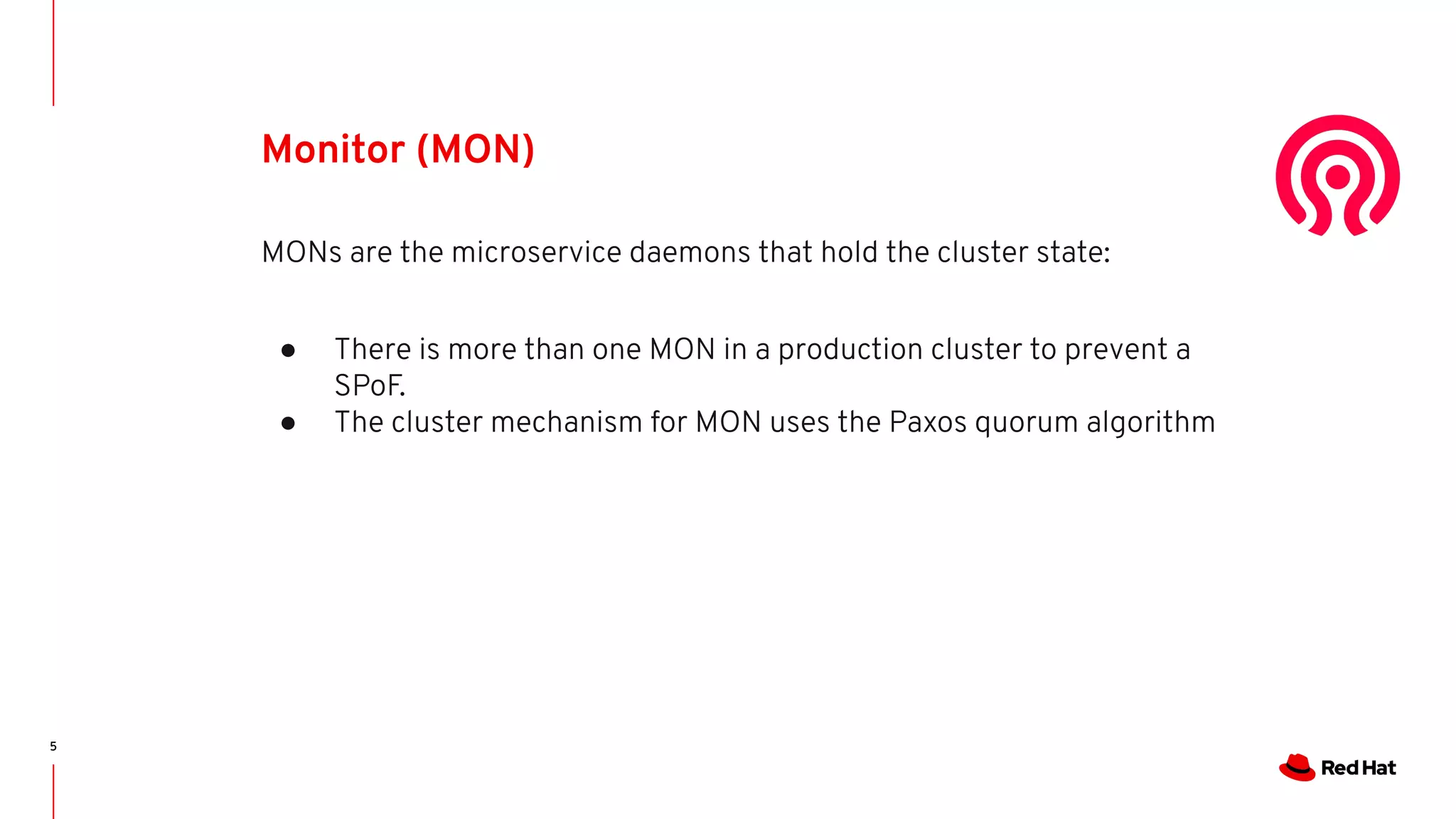5
Monitor (MON)
MONs are the microservice daemons that hold the cluster state:
● There is more than one MON in a production cluster to prevent a
SPoF.
● The cluster mechanism for MON uses the Paxos quorum algorithm
 