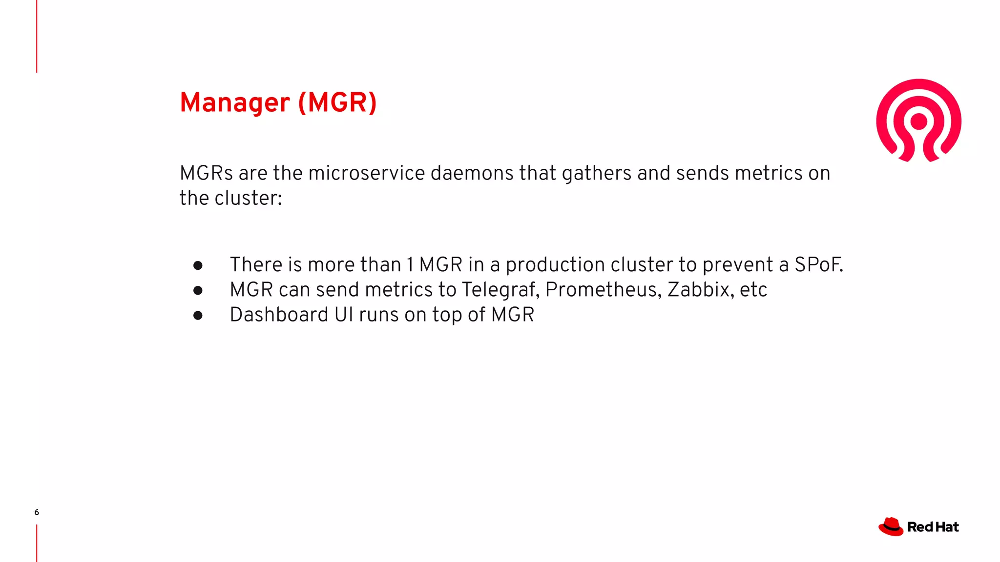 6
Manager (MGR)
MGRs are the microservice daemons that gathers and sends metrics on
the cluster:
● There is more than 1 MGR in a production cluster to prevent a SPoF.
● MGR can send metrics to Telegraf, Prometheus, Zabbix, etc
● Dashboard UI runs on top of MGR
 