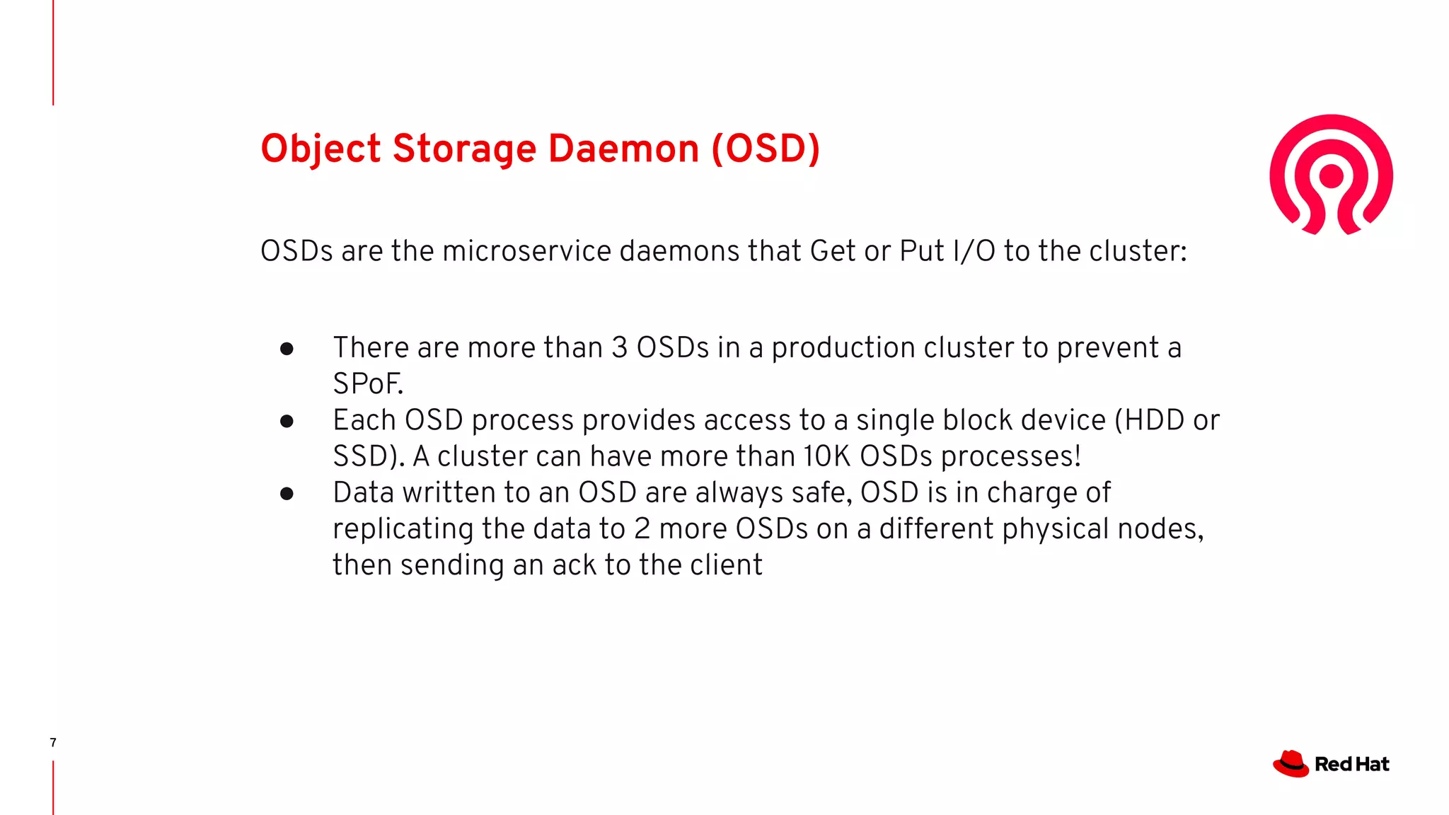 7
Object Storage Daemon (OSD)
OSDs are the microservice daemons that Get or Put I/O to the cluster:
● There are more than 3 OSDs in a production cluster to prevent a
SPoF.
● Each OSD process provides access to a single block device (HDD or
SSD). A cluster can have more than 10K OSDs processes!
● Data written to an OSD are always safe, OSD is in charge of
replicating the data to 2 more OSDs on a different physical nodes,
then sending an ack to the client
 